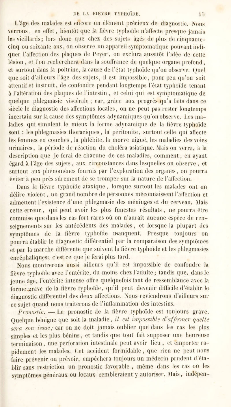 L’âge des malades est encore un élément précieux de diagnostic, Nous verrons , en effet, bientôt que la fièvre typhoïde n’affecte presque jamais les vieillards; lors donc que chez des sujets âgés de plus de cinquante- cinq ou soixante ans, on observe un appareil symptomatique pouvant indi- quer l’affection des plaques de Peyer, on exclura aussitôt l’idée de cette lésion , et l’on recherchera dans la souffrance de quelque organe profond, et surtout dans la poitrine, la cause de l’état typhoïde qu’on observe. Quel que soit d’ailleurs l’âge des sujets, il est impossible, pour peu qu’on soit attentif et instruit, de confondre pendant longtemps l’état typhoïde tenant à l’altération des plaques de l’intestin , et celui qui est symptomatique de quelque phlegmasie viscérale ; car, grâce aux progrès qu’a faits dans ce siècle le diagnostic des affections locales, on ne peut pas rester longtemps incertain sur la cause des symptômes adynamiques qu’on observe. Les ma- ladies qui simulent ie mieux la forme adynamique de la fièvre typhoïde sont : les phlegmasies thoraciques , la péritonite, surtout celle qui affecte les femmes en couches, la phlébite, la morve aiguë, les maladies des voies urinaires, la période de réaction du choléra asiatique. Mais on verra, à la description que je ferai de chacune de ces maladies, comment, en ayant égard à l’âge des sujets, aux circonstances dans lesquelles on observe , et surtout aux phénomènes fournis par l’exploration des organes, on pourra éviter à peu près sûrement de se tromper sur la nature de l’affection. Dans la fièvre typhoïde ataxique, lorsque surtout les malades ont un délire violent,.un grand nombre de personnes méconnaissent l’affection et admettent l’existence d’une phlegmasie des méninges et du cerveau. Mais celte erreur , qui peut avoir les plus funestes résultats , 11e pourra être commise que dans les cas fort rares où on n’aurait aucune espèce de ren- seignements sur les antécédents des malades, et lorsque la plupart des symptômes de la fièvre typhoïde manquent. Presque toujours on pourra établir le diagnostic différentiel par la comparaison des symptômes et par la marche différente que suivent la fièvre typhoïde et les phlegmasies encéphaliques; c’est ce que je ferai plus tard. Nous montrerons aussi ailleurs qu’il est impossible de confondre la fièvre typhoïde avec l’entérite, du moins chez l’adulte; tandis que, dans le jeune âge, l’entérite intense offre quelquefois tant de ressemblance avec la forme^rave de la fièvre typhoïde, qu’il peut devenir difficile d’établir le diagnostic différentiel des deux affections. Nous reviendrons d’ailleurs sur ce sujet quand nous traiterons de l'inflammation des intestins. Pronostic. — Le pronostic de la fièvre typhoïde est toujours grave. Quelque bénigne que soit la maladie, il est impossible d’affirmer quelle sera son issue; car 011 11e doit jamais oublier que dans les cas les plus simples et les plus bénins, et tandis que tout fait supposer une heureuse terminaison, une perforation intestinale peut avoir lieu , et emporter ra- pidement les malades. Cet accident formidable , que rien 11e peut nous faire prévenir ou prévoir, empêchera toujours un médecin prudent d’éta- blir sans restriction un pronostic favorable , même dans les cas où les symptômes généraux ou locaux sembleraient y autoriser. Mais, indépen-