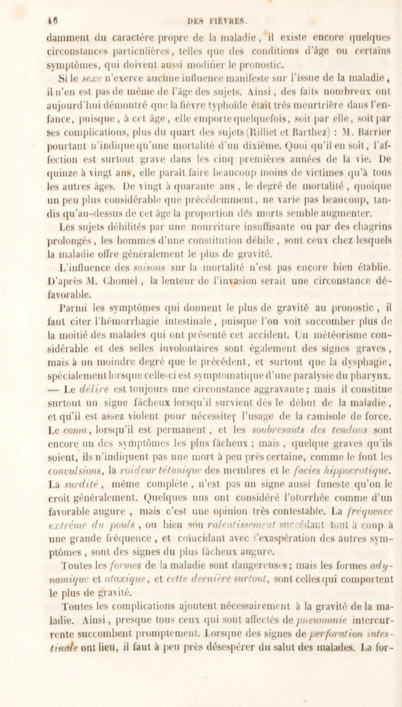 damment du caractère propre de la maladie, il existe encore quelques circonstances particulières, telles que des conditions d’âge ou certains symptômes, qui doivent aussi modifier le pronostic. Si le sexe n’exerce aucune inlluence manifeste sur l’issue de la maladie , il n’en est pasde même de l’àge des sujets. Ainsi, des faits nombreux ont aujourd’hui démontré que la lièvre typhoïde était très meurtrière dans l’en- fance, puisque, à cet âge, elle emporte quelquefois, soit par elle, soit par ses complications, plus du quart des sujets (ltilliet et Barthez) : >1. Barrier pourtant n’indique qu’une mortalité d’un dixième. Quoi qu’il en soit, l'af- fection est surtout gra\e dans les cinq premières années de la vie. De quinze à vingt ans, elle paraît faire beaucoup moins de victimes qu’à tous les autres âges. De vingt à quarante ans , le degré de mortalité , quoique un peu plus considérable que précédemment, ne varie pus beaucoup, tan- dis qu’au-dessus de cet âge la proportion dés morts semble augmenter. Les sujets débilités par une nourriture insulïisante ou par des chagrins prolongés, les hommes d’une constitution débile, sont ceux chez lesquels la maladie offre généralement le plus de gravité. L’influence des saisons sur la mortalité n’est pas encore bien établie. D’après M. Chomel , la lenteur de l’invasion serait une circonstance dé- favorable. Parmi les symptômes (pii donnent le plus de gravité au pronostic , il faut citer l’hémorrhagie intestinale, puisque l’on voit succomber plus de la moitié des malades qui ont présenté cet accident. Un météorisme con- sidérable et des selles involontaires sont également des signes graves, mais à un moindre degré (pie le précédent, et surtout (pie la dysphagie, spécialement lorsque celle-ci est sy Diplomatique d’une paralysie du pliary nx. — Le délire est toujours une. circonstance aggravante; mais il constitue surtout un signe fâcheux lorsqu’il survient dès le début de la maladie, et qu’il est assez violent pour nécessite^ l’usage de la camisole de force. Le coma, lorsqu’il est permanent, et les soubresauts des tendons sont encore un des symptômes les plus fâcheux ; mais , quelque graves qu'ils soient, ils n’indiquent pas une mort à peu près certaine, comme le font les convulsions, la raideur tétanique des membres et le faciès hippocratique. La surdité, même complète, n’est pas un signe aussi funeste qu’on le croit généralement. Quelques uns ont considéré l’otorrhée comme d’un favorable augure , mais c’est une opinion très contestable. La fréquence extrême du pouls , ou bien son raient issenr if sur-édanl tout à coup à une grande fréquence , et coïncidant avec l’exaspération des autres sym- ptômes , sont des signes du plus fâcheux augure. Toutes les formes de la maladie sont dangereuses; mais les formes ad q- namique et ataxique, et cette dernière surtout, sont celles qui comportent le plus de gravité. Toutes les complications ajoutent nécessairement à la gravité delà ma- ladie. Ainsi, presque tous ceux qui sont affectés de pneumonie intercur- rente succombent promptement. Lorsque des signes de perforation intes- tinale ont lieu, il faut à peu près désespérer du salut des malades. La for-
