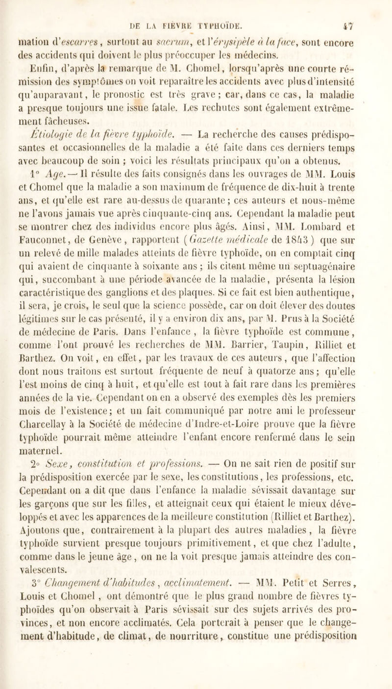 mation escarres, surtout au sacrum, et l’érysipèle à la face, sont encore des accidents qui doivent le plus préoccuper les médecins. Enfin, d’après la remarque de M. Chomel, lorsqu’après une courte ré- mission des symptômes on voit reparaître les accidents avec plus d’intensité qu’auparavant, le pronostic est très grave; car, dans ce cas, la maladie a presque toujours une issue fatale. Les rechutes sont également extrême- ment fâcheuses. f r Etiologie de la fièvre typhoïde. — La recherche des causes prédispo- santes et occasionnelles de la maladie a été faite dans ces derniers temps avec beaucoup de soin ; voici les résultats principaux qu’on a obtenus. 1° Age.— Il résulte des faits consignés dans les ouvrages de MM. Louis et Chomel que la maladie a son maximum de fréquence de dix-huit à trente ans, et qu’elle est rare au-dessus de quarante; ces auteurs et nous-même ne l’avons jamais vue après cinquante-cinq ans. Cependant la maladie peut se montrer chez des individus encore plus âgés. Ainsi, MM. Lombard et Fauconnet, de Genève, rapportent (Gazette médicale de 18&amp;3) que sur un relevé de mille malades atteints de fièvre typhoïde, on en comptait cinq qui avaient de cinquante à soixante ans ; ils citent même un septuagénaire qui, succombant à une période avancée de la maladie, présenta la lésion caractéristique des ganglions et des plaques. Si ce fait est bien authentique, il sera, je crois, le seul que la science possède, car on doit élever des doutes légitimes sur le cas présenté, il y a environ dix ans, par M. Prus à la Société de médecine de Paris. Dans l’enfance , la fièvre typhoïde est commune, comme l’ont prouvé les recherches de MM. Barrier, Taupin, Billiet et Barthez. On voit, en effet, par les travaux de ces auteurs, que l’affection dont nous traitons est surtout fréquente de neuf à quatorze ans; qu’elle l’est moins de cinq à huit, et qu’elle est tout à fait rare dans les premières années de la vie. Cependant on en a observé des exemples dès les premiers mois de l’existence; et un fait communiqué par notre ami le professeur Charcellav à la Société de médecine d’Indre-et-Loire prouve que la fièvre typhoïde pourrait même atteindre l’enfant encore renfermé dans le sein maternel. 2° Sexe, constitution et professions. — On ne sait rien de positif sur la prédisposition exercée par le sexe, les constitutions, les professions, etc. Cependant on a dit que dans l’enfance la maladie sévissait davantage sur les garçons que sur les filles, et atteignait ceux qui étaient le mieux déve- loppés et avec les apparences de la meilleure constitution (Rilliet et Barthez). Ajoutons que, contrairement à la plupart des autres maladies, la fièvre typhoïde survient presque toujours primitivement, et que chez l’adulte, comme dans le jeune âge, on ne la voit presque jamais atteindre des con- valescents. 3° Changement d’habitudes, acclimatement. — MM. Petit et Serres , Louis et Chomel , ont démontré que le plus grand nombre de fièvres ty- phoïdes qu’on observait à Paris sévissait sur des sujets arrivés des pro- vinces, et non encore acclimatés. Cela porterait à penser que le change- ment d’habitude, de climat, de nourriture, constitue une prédisposition