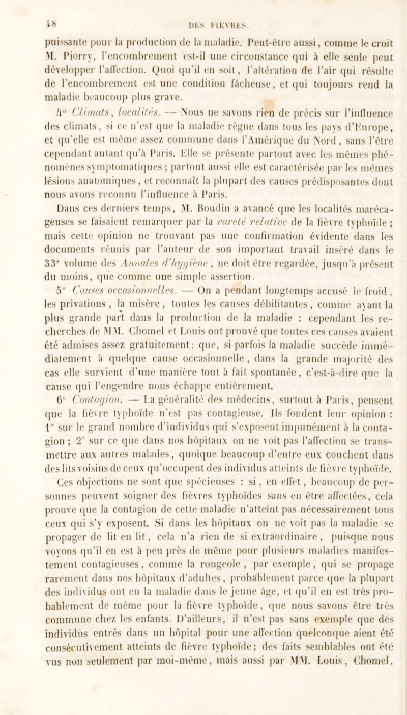 in I) h &gt; H E \ R h &gt;. puissante pour la production de la maladie. Peut-être aussi, comme le croit M. Piorrv, l’encombrement est-il une circonstance qui à elle seule peut développer l'affection. Quoi qu’il en soit, l’altération de l’air qui résulte de l’encombrement est une condition fâcheuse, et qui toujours rend la maladie beaucoup plus grave. U° Climats, localités. — Nous ne savons rien de précis sur Pinlluence des climats, si ce n’est que la maladie règne dans tous les pays d’iùirope, et qu’elle est même assez commune dans l’Amérique du Nord, sans l’être cependant autant qu’à Paris. Plie se présente partout avec les mêmes phé- nomènes symptomatiques ; partout aussi elle est caractérisée parles mêmes lésions anatomiques, et reconnaît la plupart des causes prédisposantes dont nous avons reconnu l'influence à Paris. Dans ces derniers temps, M. Boudin a avancé que les localités maréca- geuses se faisaient remarquer par la rareté relative de la lièvre typhoïde ; mais cette opinion ne trouvant pas une confirmation évidente dans les documents réunis par l’auteur de son important travail inséré dans le 33r volume des .1 anales d'hygiène , ne doit être regardée, jusqu’à présent du moins, que comme une simple assertion. 5° Causes occasionnelles. — On a pendant longtemps accusé le froid , les privations, la misère, toutes les causes débilitantes, comme a\ant la plus grande part dans la production de la maladie : cependant les re- cherches de M M. Chomel et Louis ont prouvé que toutes ces causes avaient été admises assez gratuitement; que, si parfois la maladie succède immé- diatement à quelque cause occasionnelle, dans la grande majorité des cas elle survient d’une manière tout à fait spontanée, c’est-à-dire que la cause qui l’engendre nous échappe entièrement. 6° Contagion. — I.a généralité des médecins, surtout à Paris, pensent (jue la lièvre typhoïde n’est pas contagieuse. Ils fondent leur opinion : 1° sur le grand nombre d’individus qui s’exposent impunément à la conta- gion ; 2° sur ce (pie dans nos hôpitaux ou ne voit pas l’affection se trans- mettre aux autres malades, quoique beaucoup d’entre eux couchent dans des lits voisins de ceux qu’occupent des individus atteints de lièvre typhoïde. Ces objections ne sont que spécieuses : si, en effet, beaucoup de per- sonnes peuvent soigner des fièvres typhoïdes sans en être affectées, cela prouve que la contagion de celte maladie n’atteint pas nécessairement tous ceux qui s’y exposent. Si dans les hôpitaux on ne voit pas la maladie se propager de lit en lit, cela n’a rien de si extraordinaire, puisque nous voyons qu’il en est à peu près de même pour plusieurs maladies manifes- tement contagieuses, comme la rougeole, par exemple, qui se propage rarement dans nos hôpitaux d’adultes, probablement parce que la plupart des individus ont eu la maladie dans le jeune âge, et qu’il en est très pro- bablement de même pour la fièvre typhoïde, (pie nous savons être très commune chez les enfants. D’ailleurs, il n’est pas sans exemple (pie ch*s individus entrés dans un hôpital pour une affection quelconque aient été consécutivement atteints de fièvre typhoïde; des faits semblables ont été vus non seulement par moi-même, mais aussi par MM. Louis, Chomel.