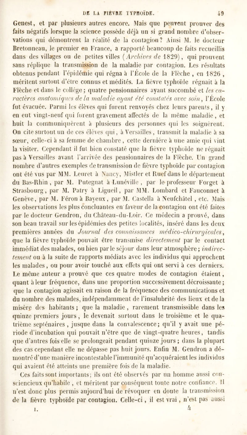 Genest, et par plusieurs autres encore. Mais que peuvent prouver des faits négatifs lorsque la science possède déjà un si grand nombre d’obser- vations qui démontrent la réalité de la contagion? Ainsi M. le docteur Bretonneau, le premier en France, a rapporté beaucoup de faits recueillis dans des villages ou de petites villes ( Archives de 1829), qui prouvent sans réplique la transmission de la maladie par contagion. Les résultats obtenus pendant l’épidémie qui régna à l’École de la Flèche , en 1826 , méritent surtout d’être connus et médités. La fièvre typhoïde régnait à la Flèche et dans le collège; quatre pensionnaires ayant succombé et les ca- ractères anatomiques delà maladie ayant été constatés avec soin, l’École fut évacuée. Parmi les élèves qui furent renvoyés chez leurs parents, il y en eut vingt-neuf qui furent gravement affectés de la même maladie, et huit la communiquèrent à plusieurs des personnes qui les soignèrent. On cite surtout un de ces élèves qui, à Versailles, transmit la maladie à sa sœur, celle-ci à sa femme de chambre, cette dernière à une amie qui vint la visiter. Cependant il fut bien constaté que la fièvre typhoïde ne régnait pas 'a Versailles avant l’arrivée des pensionnaires de la Flèche. Un grand nombre d’autres exemples de transmission de fièvre typhoïde par contagion ont été vus par MM. Leuret à Nancy, Mistler et Ruefdansle département du Bas-Rhin , par M. Putegnat à Lunéville , par le-professeur Forget à Strasbourg, par M. Patrv à Ligueil, par MM. Lombard et Fauconnet à Genève, par M. Féron à Bayeux, par M. Castella à Neufchàlel , etc. Mais les observations les plus concluantes en faveur de la contagion ont été faites par le docteur Gendron, du Château-du-Loir. Ce médecin a prouvé, dans son beau travail sur les épidémies des petites localités, inséré dans les deux premières années du Journal des connaissances médico-chirurgicales, que la fièvre typhoïde pouvait être transmise directement par le contact immédiat des malades, ou bien parle séjour dans leur atmosphère ; indirec- tement ou à la suite de rapports médiats avec les individus qui approchent les malades, ou pour avoir touché aux effets qui ont servi à ces derniers. Le même auteur a prouvé que ces quatre modes de contagion étaient, quant à leur fréquence, dans une proportion successivement décroissante ; que la contagion agissait en raison de la fréquence des communications et du nombre des malades, indépendamment de l’insalubrité des lieux et de la misère des habitants ; que la maladie , rarement transmissible dans les quinze premiers jours, le devenait surtout dans le troisième et le qua- trième septénaires , jusque dans la convalescence; qu’il y avait une pé- riode d’incubation qui pouvait n’être que de vingt-quatre heures, tandis que d’autres fois elle se prolongeait pendant quinze jours; dans la plupart des cas cependant elle ne dépasse pas huit jours. Enfin M. Gendron a dé- montré d’une manière incontestable l’immunité qu’acquéraient les individus qui avaient été atteints une première fois de la maladie. Ces faits sont importants; ils ont été observés par un homme aussi con- sciencieux qu’habile , et méritent par conséquent toute notre confiance. Il n’est donc plus permis aujourd’hui de révoquer en doute la transmission de la fièvre typhoïde par contagion. Celle-ci, il est vrai, n’est pas aussi U i.