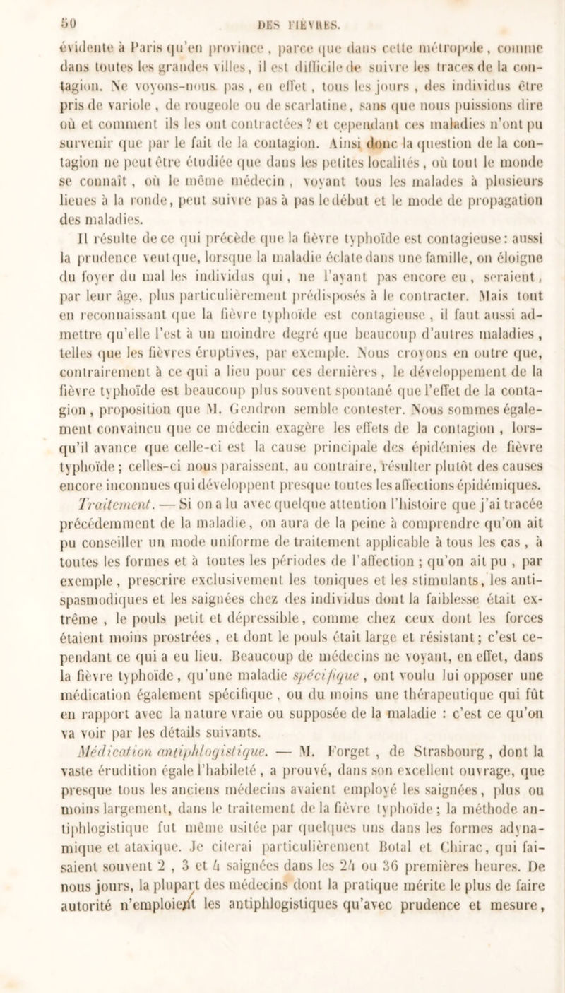 DES MENUES. ht) évidente à Paris qu’en province , parce que dans cette métropole, comme dans toutes les grandes villes, il est dilïicilede sni\re les traces de la con- tagion. Ne voyons-nous, pas, en elîet , tous les jours , des individus être pris de variole , de rougeole ou de scarlatine, sans que nous puissions dire où et comment ils les ont contractées? et cependant ces maladies n’ont pu survenir que par le fait de la contagion. Ainsi donc la question de la con- tagion ne peut être étudiée que dans les petites localités, où tout le monde se connaît, où le même médecin, voyant tous les malades à plusieurs lieues à la ronde, peut suivre pas à pas ledébut et le mode de propagation des maladies. Il résulte de ce qui précède que la lièvre typhoïde est contagieuse: aussi la prudence v eut que, lorsque la maladie éclate dans une famille, on éloigne du foyer du mal les individus qui, ne l’ayant pas encore eu , seraient, par leur âge, plus particulièrement prédisposés à le contracter. Niais tout en reconnaissant &lt;jue la lièvre typhoïde est contagieuse , il faut aussi ad- mettre qu’elle l’est à un moindre degré (pie beaucoup d’autres maladies , telles que les lièvres éruptives, par exemple. Nous croyons en outre que, contrairement à ce qui a lieu pour ces dernières, le développement de la fièvre typhoïde est beaucoup plus souvent spontané que l'effet de la conta- gion, proposition que M. Goudron semble contester. Nous sommes égale- ment convaincu (pie ce médecin exagère les effets de la contagion , lors- qu’il avance que celle-ci est la cause principale des épidémies de fièvre typhoïde ; celles-ci nous paraissent, au contraire, résulter plutôt des causes encore inconnues (pii développent presque toutes les affections épidémiques. Traitement. — Si onalu avec quelque attention l’histoire que j’ai tracée précédemment de la maladie, on aura de la peine à comprendre qu’on ait pu conseiller un mode uniforme de traitement applicable à tous les cas , à toutes les formes et à toutes les périodes de l’affection ; qu’on ail pu , par exemple, prescrire exclusivement les toniques et les stimulants, les anti- spasmodiques et les saignées chez des individus dont la faiblesse était ex- trême , le pouls petit et dépressible, comme chez ceux dont les forces étaient moins prostrées , et dont le pouls était large et résistant; c’est ce- pendant ce (pii a eu lieu. Beaucoup de médecins ne voyant, en effet, dans la fièvre typhoïde, qu’une maladie spécifique , ont voulu lui opposer une médication également spécifique, ou du moins une thérapeutique (pii fût en rapport avec la nature vraie ou supposée de la maladie : c’est ce qu’on va voir par les détails suivants. Médication antiphlogistique. — M. Forget , de Strasbourg , dont la vaste érudition égale l’habileté , a prouvé, dans son excellent ou\rage, (pie presque tous les anciens médecins avaient employé les saignées, plus ou moins largement, dans le traitement delà fièvre typhoïde; la méthode an- tiphlogistique fut même usitée par quelques uns dans les formes adyna- mique et ataxique. Je citerai particulièrement Botal et Chirac, qui fai- saient souvent 2 , 3 et U saignées dans les 2ù ou 36 premières heures. De nous jours, la plupart des médecins dont la pratique mérite le plus de faire autorité n’emploiejit les antiphlogistiques qu’avec prudence et mesure,