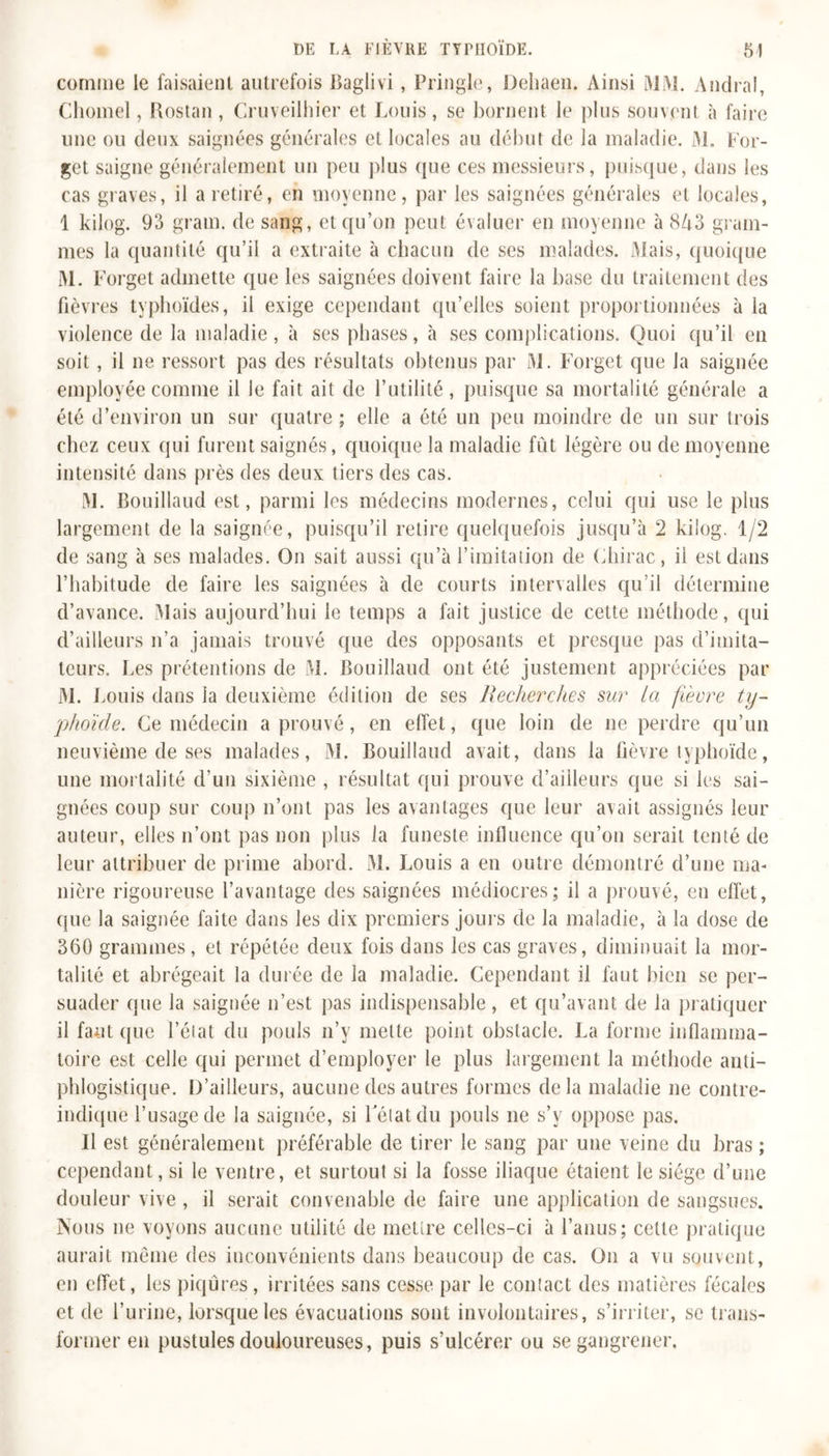 comme le faisaient autrefois Baglivi, Tringle, Dehaen. Ainsi MW. Andral, Chomel, Rostan, Cruveilhier et Louis, se bornent le plus souvent à faire une ou deux saignées générales et locales au début de la maladie. M. For- get saigne généralement un peu plus que ces messieurs, puisque, dans les cas graves, il a retiré, en moyenne, par les saignées générales et locales, 1 kilog. 95 gram. de sang, et qu’on peut évaluer en moyenne à 8A3 gram- mes la quantité qu’il a extraite à chacun de ses malades. Mais, quoique 31. Forget admette que les saignées doivent faire la base du traitement des fièvres typhoïdes, il exige cependant qu’elles soient proportionnées à la violence de la maladie, à ses phases, à ses complications. Quoi qu’il en soit, il ne ressort pas des résultats obtenus par 31. Forget que la saignée employée comme il le fait ait de l’utilité, puisque sa mortalité générale a été d’environ un sur quatre ; elle a été un peu moindre de un sur trois chez ceux qui furent saignés, quoique la maladie fût légère ou de moyenne intensité dans près des deux tiers des cas. 31. Bouillaud est, parmi les médecins modernes, celui qui use le plus largement de la saignée, puisqu’il retire quelquefois jusqu’à 2 kilog. 1/2 de sang à ses malades. On sait aussi qu’à l’imitation de Chirac, il est dans l’habitude de faire les saignées à de courts intervalles qu’il détermine d’avance. 3Iais aujourd’hui le temps a fait justice de cette méthode, qui d’ailleurs n’a jamais trouvé que des opposants et presque pas d’imita- teurs. Les prétentions de 31. Bouillaud ont été justement appréciées par 31. Louis dans la deuxième édition de ses Recherches sur la fièvre ty- phoïde. Ce médecin a prouvé, en effet, que loin de ne perdre qu’un neuvième de ses malades, 31. Bouillaud avait, dans la fièvre typhoïde, une mortalité d’un sixième , résultat qui prouve d’ailleurs que si les sai- gnées coup sur coup n’ont pas les avantages que leur avait assignés leur auteur, elles n’ont pas non plus la funeste influence qu’on serait tenté de leur attribuer de prime abord. 31. Louis a en outre démontré d’une ma- nière rigoureuse l’avantage des saignées médiocres; il a prouvé, en effet, que la saignée faite dans les dix premiers jours de la maladie, à la dose de 360 grammes, et répétée deux fois dans les cas graves, diminuait la mor- talité et abrégeait la durée de la maladie. Cependant il faut bien se per- suader que la saignée n’est pas indispensable, et qu’avant de la pratiquer il faut (pie l’état du pouls n’y mette point obstacle. La forme inflamma- toire est celle qui permet d’employer le plus largement la méthode anti- phlogistique. D’ailleurs, aucune des autres formes delà maladie ne contre- indique l’usage de la saignée, si l'état du pouls ne s’v oppose pas. Il est généralement préférable de tirer le sang par une veine du bras ; cependant, si le ventre, et surtout si la fosse iliaque étaient le siège d’une douleur vive , il serait convenable de faire une application de sangsues. Nous ne voyons aucune utilité de mettre celles-ci à l’anus; cette pratique aurait même des inconvénients dans beaucoup de cas. On a vu souvent, en effet, les piqûres, irritées sans cesse par le contact des matières fécales et de l’urine, lorsque les évacuations sont involontaires, s’irriter, se trans- former en pustules douloureuses, puis s’ulcérer ou se gangrener.