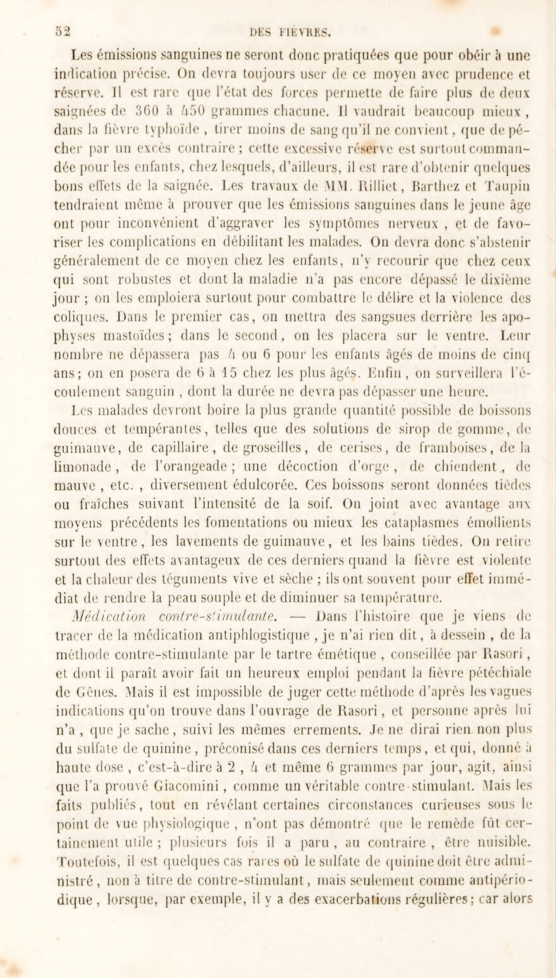 U » oi DES FIEVRES. Les émissions sanguines ne seront donc pratiquées que pour obéir à une indication précise. On devra toujours user de ce moyen avec prudence et réserve. Il est rare que l’état des forces permette de faire plus de deux saignées de 360 à 050 grammes chacune. Il vaudrait beaucoup mieux , dans la fièvre typhoïde , tirer moins de sang qu’il ne convient, que de pé- cher par un excès contraire; cette excessive réserve est surtout comman- dée pour les enfants, chez lesquels, d’ailleurs, il est rare d’obtenir quelques bons effets de la saignée. Les travaux de MM. llilliet, Barthez et Taupin tendraient même à prouver que les émissions sanguines dans le jeune âge ont pour inconvénient d’aggraver les symptômes nerveux , et de fa&gt;o- riser les complications en débilitant les malades. On devra donc s’abstenir généralement de ce moyen chez les enfants, n’y recourir que chez ceux qui sont robustes et dont la maladie n’a pas encore dépassé le dixième jour ; on les emploiera surtout pour combattre le délire et la violence des coliques. Dans le premier cas, on mettra des sangsues derrière les apo- physes mastoïdes ; dans le second, on les placera sur le ventre. Leur nombre ne dépassera pas !\ ou 6 pour les enfants âgés de moins de cinq ans; on en posera de 6 à 15 chez les plus âgés. Knfin , on surveillera l’é- coulement sanguin , dont la durée ne devra pas dépasser une heure. Les malades devront boire la plus grande quantité possible de boissons douces et tempérantes, telles que des solutions de sirop de gomme, de guimauve, de capillaire, de groseilles, de cerises, de framboises, de la limonade, de l’orangeade ; une décoction d’orge , de chiendent , de mauve , etc. , diversement édulcorée. Ces boissons seront données tièdes ou fraîches suivant l’intensité de la soif. On joint a\ec avantage aux moyens précédents les fomentations ou mieux les cataplasmes émollients sur le ventre, les lavements de guimauve, et les bains tièdes. On retire surtout des effets avantageux de ces derniers quand la lièvre est violente et la chaleur des téguments vive et sèche ; ils ont souvent pour effet immé- diat de rendre la peau souple et de diminuer sa température. Médication contres'imulantc. — Dans l’histoire que je viens de tracer de la médication antiphlogistique , je n’ai rien dit, à dessein , de la méthode contre-stimulante par le tartre émétique , conseillée par Rasori, et dont il paraît avoir fait un heureux emploi pendant la fièvre pétéchiale de Gênes. Mais il est impossible de juger cette méthode d’après les vagues indications qu’on trouve dans l’ouvrage de Rasori, et personne après lui n’a , que je sache, suivi les mêmes errements. Je ne dirai rien non plus du sulfate de quinine, préconisé dans ces derniers temps, et (pii, donné à haute dose , c’est-à-dire à 2 , l\ et même 6 grammes par jour, agit, ainsi que l’a prouvé Giacomini, comme un véritable contre stimulant. Mais les faits publiés, tout en révélant certaines circonstances curieuses sous le point de \ue physiologique , n’ont pas démontré que le remède fût cer- tainement utile ; plusieurs fois il a paru , au contraire , être nuisible. Toutefois, il est quelques cas rares où le sulfate de quinine doit être admi- nistré , non à titre de contre-stimulant, mais seulement comme antipério- dique , lorsque, par exemple, il y a des exacerbations régulières; car alors