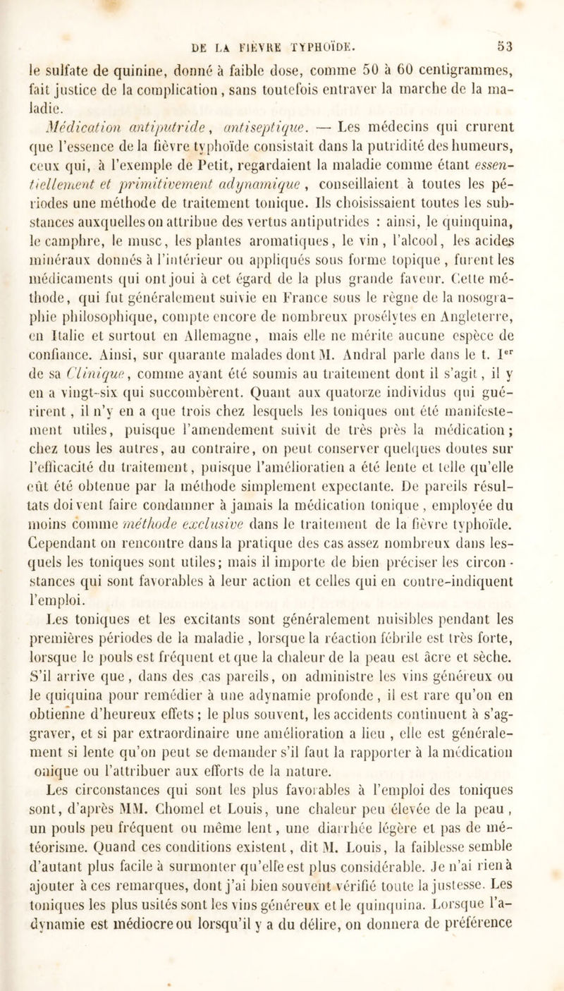 le sulfate de quinine, donné à faible dose, comme 50 à 60 centigrammes, fait justice de la complication , sans toutefois entraver la marche de la ma- ladie. Médication antiputride, antiseptique. — Les médecins qui crurent que l’essence delà fièvre typhoïde consistait dans la putridité des humeurs, ceux qui, à l’exemple de Petit, regardaient la maladie comme étant essen- tiellement et primitivement adynamique , conseillaient à toutes les pé- riodes une méthode de traitement tonique. Ils choisissaient toutes les sub- stances auxquelles on attribue des vertus antiputrides : ainsi, le quinquina, le camphre, le musc, les plantes aromatiques, le vin, l’alcool, les acides minéraux donnés à l’intérieur ou appliqués sous forme topique , fui ent les médicaments qui ont joui à cet égard de la plus grande faveur. Cette mé- thode, qui fut généralement suivie en France sous le règne de la nosogra- phie philosophique, compte encore de nombreux prosélytes en Angleterre, en Italie et surtout en Allemagne, mais elle ne mérite aucune espèce de confiance. Ainsi, sur quarante malades dont M. Andral parle dans le t. Ier de sa Clinique, comme ayant été soumis au traitement dont il s’agit, il y en a vingt-six qui succombèrent. Quant aux quatorze individus qui gué- rirent , il n’y en a que trois chez lesquels les toniques ont été manifeste- ment utiles, puisque l’amendement suivit de très près la médication; chez tous les autres, au contraire, on peut conserver quelques doutes sur l’efficacité du traitement, puisque l’amélioratien a été lente et telle qu’elle eût été obtenue par la méthode simplement expectante. De pareils résul- tats doivent faire condamner à jamais la médication tonique , employée du moins comme méthode exclusive dans le traitement de la fièvre typhoïde. Cependant on rencontre dans la pratique des cas assez nombreux dans les- quels les toniques sont utiles; mais il importe de bien préciser les circon - stances qui sont favorables à leur action et celles qui en contre-indiquent l’emploi. Les toniques et les excitants sont généralement nuisibles pendant les premières périodes de la maladie , lorsque la réaction fébrile est très forte, lorsque le pouls est fréquent et que la chaleur de la peau est âcre et sèche. S’il arrive que , dans des cas pareils, on administre les vins généreux ou le quiquina pour remédier à une adynamie profonde, il est rare qu’on en obtienne d’heureux effets; le plus souvent, les accidents continuent à s’ag- graver, et si par extraordinaire une amélioration a lieu , elle est générale- ment si lente qu’on peut se demander s’il faut la rapporter à la médication onique ou l’attribuer aux efforts de la nature. Les circonstances qui sont les plus favorables à l’emploi des toniques sont, d’après MM. Chomel et Louis, une chaleur peu élevée de la peau , un pouls peu fréquent ou même lent, une diarrhée légère et pas de mé- téorisme. Quand ces conditions existent, dit M. Louis, la faiblesse semble d’autant plus facile à surmonter qu’elle est plus considérable. Je n’ai rien à ajouter à ces remarques, dont j’ai bien souvent vérifié toute la justesse. Les toniques les plus usités sont les vins généreux et le quinquina. Lorsque l’a- dynamie est médiocre ou lorsqu’il y a du délire, on donnera de préférence