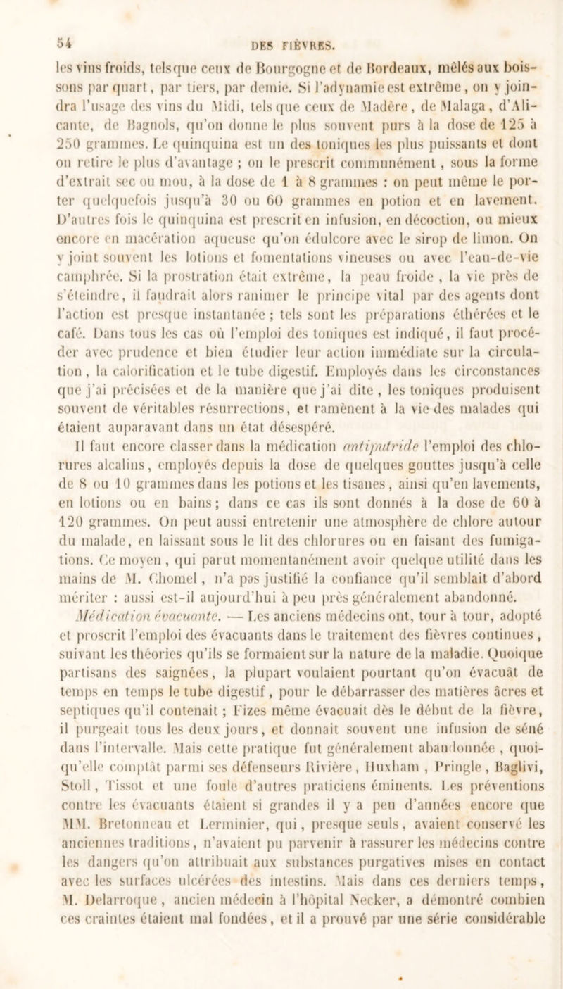 les vins froids, telsque ceux de Bourgogne et de Bordeaux, mêlés aux bois- sons parquait, par tiers, par demie. Si l’adynamie est extrême , on y join- dra l’usage des vins du Midi, telsque ceux de Madère, de Malaga, d’Ali- cante, de Bagnols, qu’on donne le plus souvent purs à la dose de 125 à 250 grammes. Le quinquina est un des toniques les plus puissants et dont on retire le plus d’avantage ; on le prescrit communément, sous la forme d’extrait sec ou mou, à la dose de 1 à 8 grammes : on peut même le por- ter quelquefois jusqu’à 30 ou 60 grammes en potion et en lavement. D'autres fois le quinquina est prescrit en infusion, en décoction, ou mieux encore en macération aqueuse qu’on édulcore avec le sirop de limon. On y joint souvent les lotions et fomentations vineuses ou avec l’eau-de-vie camphrée. Si la prostration était extrême, la peau froide , la \ie près de s’éteindre, il faudrait alors ranimer le principe vital par des agents dont l’action est presque instantanée ; tels sont les préparations éthérées et le café. Dans tous les cas où l’emploi des toniques est indiqué, il faut procé- der avec prudence et bien étudier leur action immédiate sur la circula- tion , la calorification et le tube digestif, Employés dans les circonstances que j’ai précisées et delà manière que j’ai dite, les toniques produisent souvent de véritables résurrections, et ramènent à la vie des malades qui étaient auparavant dans un état désespéré. Il faut encore classer dans la médication antiputride l’emploi des chlo- rures alcalins, employés depuis la dose de quelques gouttes jusqu’à celle de 8 ou 10 grammes dans les potions et les tisanes, ainsi qu’en lavements, en lotions ou en bains ; dans ce cas ils sont donnés à la dose de 60 à 120 grammes. On peut aussi entretenir une atmosphère de chlore autour du malade, en laissant sous le lit des chlorures ou en faisant des fumiga- tions. Ce moyen, qui parut momentanément avoir quelque utilité dans les mains de M. Chomel, n’a pas justifié la confiance qu’il semblait d’abord mériter : aussi est-il aujourd’hui à peu près généralement abandonné. Médication évacuante. — Les anciens médecins ont, tour à tour, adopté et proscrit l’emploi des évacuants dans le traitement des fièvres continues , suivant les théories qu’ils se formaient sur la nature delà maladie. Quoique partisans des saignées, la plupart voulaient pourtant qu’on évacuât de temps en temps le tube digestif, pour le débarrasser des matières âcres et septiques qu’il contenait ; Fizes même évacuait dès le début de la fièvre, il purgeait tous les deux jours, et donnait souvent une infusion de séné dans l’intervalle. Mais cette pratique fut généralement aban lonnée , quoi- qu’elle comptât parmi ses défenseurs Rivière, iluxbam , Pringle, Baglivi, Stoll, Tissot et une foule d’autres praticiens éminents. Les préventions contre les évacuants étaient si grandes il y a peu d’années encore que MM. Bretonneau et Lerminier, qui, presque seuls, avaient conservé les anciennes traditions, n’avaient pu parvenir à rassurer les médecins contre les dangers qu’on attribuait aux substances purgatives mises en contact avec les surfaces ulcérées des intestins. Mais dans ces derniers temps, M. Delarroque , ancien médecin à l’hôpital Necker, a démontré combien ces craintes étaient mal fondées, et il a prouvé par une série considérable