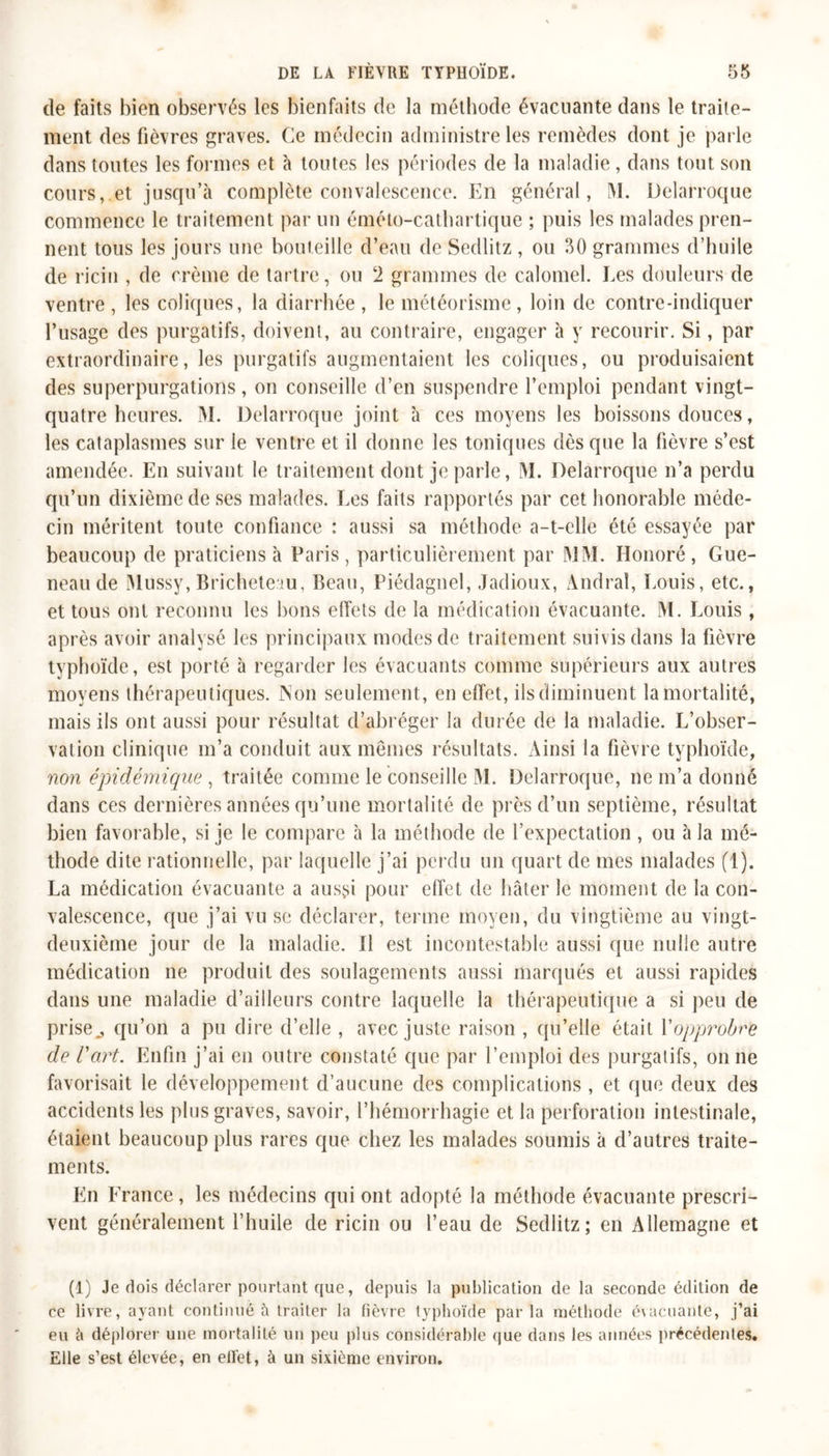 de faits bien observés les bienfaits de la méthode évacuante dans le traite- ment des fièvres graves. Ce médecin administre les remèdes dont je parle dans toutes les formes et à toutes les périodes de la maladie, dans tout son cours, et jusqu’à complète convalescence. En général, M. Delarroque commence le traitement par un éméto-cathartique ; puis les malades pren- nent tous les jours une bouteille d’eau de Sedlitz , ou 50 grammes d’huile de ricin , de crème de tartre, ou 2 grammes de calomel. Les douleurs de ventre, les coliques, la diarrhée, le météorisme, loin de contre-indiquer l’usage des purgatifs, doivent, au contraire, engager à y recourir. Si, par extraordinaire, les purgatifs augmentaient les coliques, ou produisaient des superpurgations, on conseille d’en suspendre l’emploi pendant vingt- quatre heures. M. Delarroque joint à ces moyens les boissons douces, les cataplasmes sur ie ventre et il donne les toniques dès que la fièvre s’est amendée. En suivant le traitement dont je parle, M. Delarroque n’a perdu qu’un dixième de ses malades. Les faits rapportés par cet honorable méde- cin méritent toute confiance : aussi sa méthode a-t-elle été essayée par beaucoup de praticiens à Paris, particulièrement par MM. Honoré, Gue- neau de Mussy, Brichetetu, Beau, Piédagnel, Jadioux, Àndraî, Louis, etc., et tous ont reconnu les bons effets de la médication évacuante. M. Louis, après avoir analysé les principaux modes de traitement suivis dans la fièvre typhoïde, est porté à regarder les évacuants comme supérieurs aux autres moyens thérapeutiques. Non seulement, en effet, ils diminuent la mortalité, mais ils ont aussi pour résultat d’abréger la durée de la maladie. L’obser- vation clinique m’a conduit aux mêmes résultats. Ainsi la fièvre typhoïde, non épidémique , traitée comme le conseille M. Delarroque, 11e m’a donné dans ces dernières années qu’une mortalité de près d’un septième, résultat bien favorable, si je le compare à la méthode de l’expectation , ou à la mé- thode dite rationnelle, par laquelle j’ai perdu un quart de mes malades (1). La médication évacuante a aussi pour effet de hâter le moment de la con- valescence, que j’ai vu se déclarer, terme moyen, du vingtième au vingt- deuxième jour de la maladie. Il est incontestable aussi que nulle autre médication 11e produit des soulagements aussi marqués et aussi rapides dans une maladie d’ailleurs contre laquelle la thérapeutique a si peu de prise., qu’on a pu dire d’elle , avec juste raison , qu’elle était Y opprobre de l'art. Enfin j’ai en outre constaté que par l’emploi des purgatifs, on ne favorisait le développement d’aucune des complications , et que deux des accidents les plus graves, savoir, l’hémorrhagie et la perforation intestinale, étaient beaucoup plus rares que chez les malades soumis à d’autres traite- ments. En France , les médecins qui ont adopté la méthode évacuante prescri- vent généralement l’huile de ricin ou l’eau de Sedlitz; en Allemagne et (1) Je dois déclarer pourtant que, depuis la publication de la seconde édition de ce livre, ayant continué à traiter la fièvre typhoïde parla méthode évacuante, j’ai eu à déplorer une mortalité un peu plus considérable que dans les années précédentes. Elle s’est élevée, en ell'et, à un sixième environ.