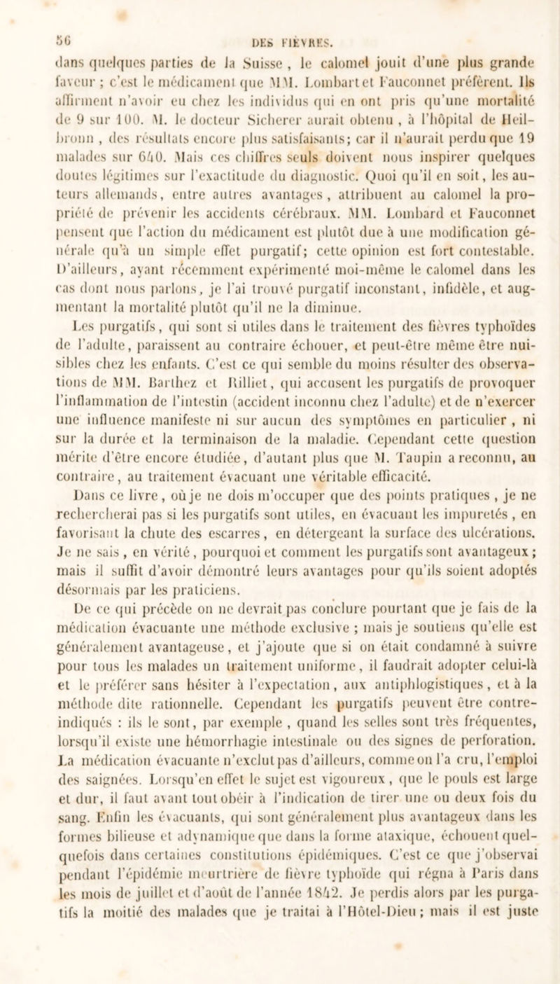 dans quelques parties de Ja Suisse , le calomel jouit d’une plus grande faveur; c’est le médicament (pie MM. Lombartet Fauconnet préfèrent. Ils alFirment n’avoir eu chez les individus qui en ont pris qu’une mortalité de 9 sur 100. M. le docteur Sicherer aurait obtenu , à l’hôpital de Heil— bronn , des résultats encore plus satisfaisants; car il n’aurait perdu que 19 malades sur 640. Mais ces chiffres seuls doivent nous inspirer quelques doutes légitimes sur l’exactitude du diagnostic. Quoi qu’il en soit, les au- teurs allemands, entre autres avantages, attribuent au calomel la pro- priété de prévenir les accidents cérébraux. MM. Lombard et Fauconnet pensent que l’action du médicament est plutôt due à une modification gé- nérale qu’à un simple effet purgatif; cette opinion est fort contestable. D’ailleurs, ayant récemment expérimenté moi-même le calomel dans les cas dont nous parlons, je l’ai trouvé purgatif inconstant, infidèle, et aug- mentant la mortalité plutôt qu’il ne la diminue. Les purgatifs, qui sont si utiles dans le traitement des fièvres typhoïdes de l’adulte, paraissent au contraire échouer, et peut-être même être nui- sibles chez les enfants. C’est ce qui semble du moins résulter des observa- tions de MM. Bai lliez et Killiet, qui accusent les purgatifs de provoquer l’inflammation de l’intestin (accident inconnu chez l’adulte) et de n’exercer une influence manifeste ni sur aucun des symptômes en particulier , ni sur la durée et la terminaison de la maladie. Cependant cette question mérite d’être encore étudiée, d’autant plus que M. Taupin a reconnu, au contraire, au traitement évacuant une véritable efficacité. Dans ce livre , où je ne dois m’occuper (pie des points pratiques , je ne rechercherai pas si les purgatifs sont utiles, en évacuant les impuretés , en favorisant la chute des escarres, en détergeant la surface des ulcérations. Je ne sais, en vérité, pourquoi et comment les purgatifs sont avantageux; mais il suffit d’avoir démontré leurs avantages pour qu’ils soient adoptés désormais par les praticiens. De ce qui précède on ne devrait pas conclure pourtant que je fais de la médication évacuante une méthode exclusive ; mais je soutiens qu’elle est généralement avantageuse, et j’ajoute que si on était condamné à suivre pour tous les malades un traitement uniforme, il faudrait adopter celui-là et le préférer sans hésiter à l’expectation, aux antiphlogistiques, et à la méthode dite rationnelle. Cependant les purgatifs peuvent être contre- indiqués : ils le sont, par exemple , quand les selles sont très fréquentes, lorsqu’il existe une hémorrhagie intestinale ou des signes de perforation. La médication évacuante n’exclut pas d’ailleurs, comme on l’a cru, l’emploi des saignées. Lorsqu’en effet le sujet est vigoureux, que le pouls est large et dur, il faut avant tout obéir à l’indication de tirer une ou deux fois du sang. Fnfin les évacuants, qui sont généralement plus avantageux dans les formes bilieuse et adynamique que dans la forme ataxique, échouent quel- quefois dans certaines constitutions épidémiques. C’est ce que j’observai pendant l’épidémie meurtrière de fièvre typhoïde (pii régna à Paris dans les mois de juillet et d’août de l’année 1842. .h* perdis alors par les purga- tifs la moitié des malades (pie je traitai à l’Hôtel-Dieu ; mais il est juste
