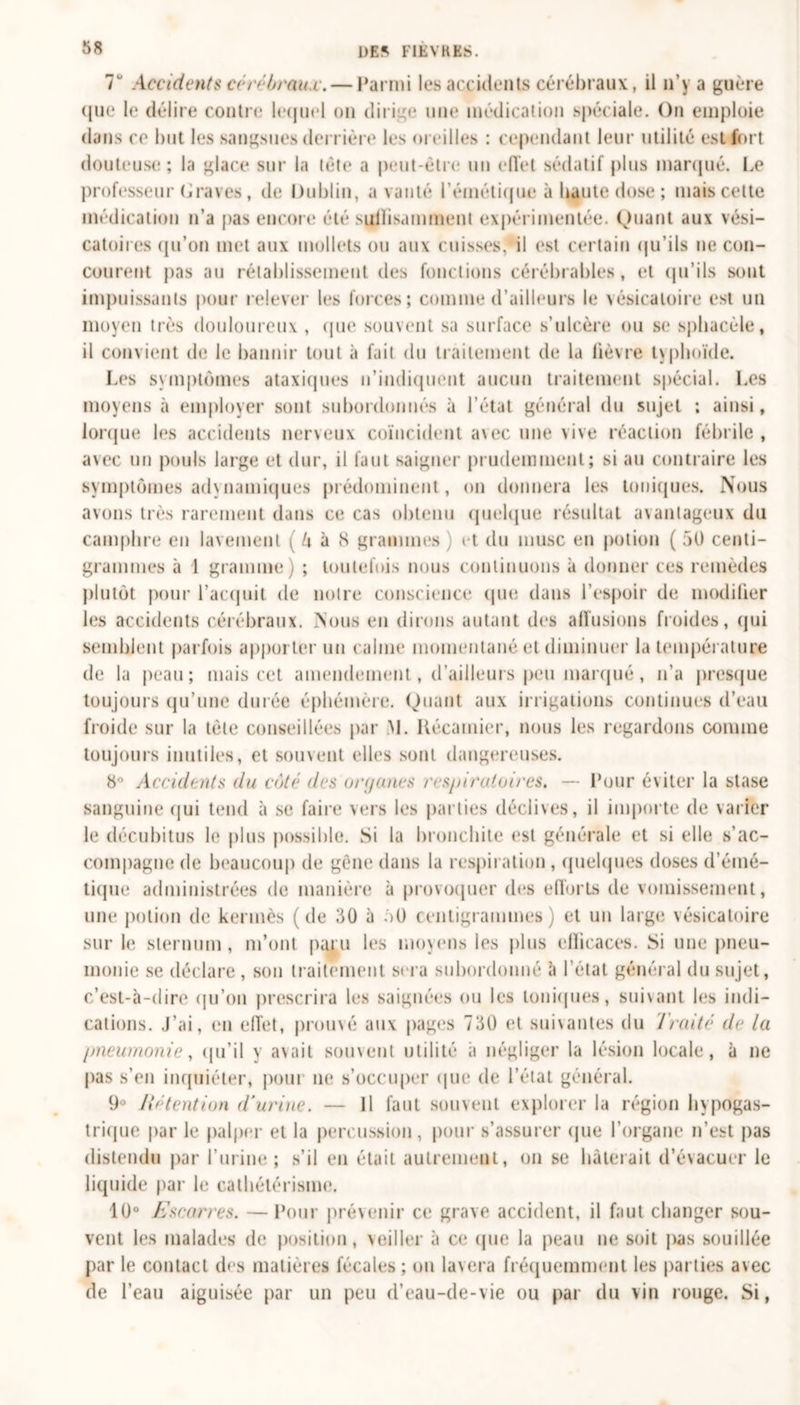 T Accidents cérébraux. — Parmi les accidents cérébraux, il n’y a guère que le délire contre lequel on dirige une médication spéciale. On emploie dans ce but les sangsues derrière les oreilles : cependant leur utilité est fort douteuse ; la glace sur la tète a peut-être un effet sédatif plus marqué. Le professeur Graves, de Dublin, a vanté l’émétique à liante dose ; mais cette médication n’a pas encore été suffisamment expérimentée. Quant aux vési- catoires qu’on met aux mollets ou aux cuisses,*il est certain qu’ils ne con- courent pas au rétablissement des fonctions cérébrables, et qu’ils sont impuissants pour relever les forces; comme d’ailleurs le vésicatoire est un moyen très douloureux , (pie souvent sa surface s’ulcère ou se sphacèle, il convient de le bannir tout à fait du traitement de la lièvre typhoïde. Les symptômes ataxiques n’indiquent aucun traitement spécial. Les moyens à employer sont subordonnés à l’état général du sujet ; ainsi, lorque les accidents nerveux coïncident avec une vive réaction fébrile, avec un pouls large et dur, il faut saigner prudemment; si au contraire les symptômes adynamiques prédominent, on donnera les ioniques. Nous avons très rarement dans ce cas obtenu quelque résultat avantageux du camphre en lavement ( U à S grammes ) et du musc en potion ( 50 centi- grammes à 1 gramme) ; toutefois nous continuons à donner ces remèdes plutôt pour l’acquit de noire conscience que dans l’espoir de modifier les accidents cérébraux. Nous en dirons autant des allusions froides, qui semblent parfois apporter un calme momentané et diminuer la température de la peau; mais cet amendement, d’ailleurs peu marqué, n’a presque toujours qu’une durée éphémère. Quant aux irrigations continues d’eau froide sur la tète conseillées par M. Kécamier, nous les regardons comme toujours inutiles, et souvent elles sont dangereuses. 8° Accidents du côté des organes respiratoires, — Pour éviter la stase sanguine qui tend à se faire vers les parties déclives, il importe de varier le décubitus le plus possible. Si la bronchite est générale et si elle s’ac- compagne de beaucoup de gêne dans la respiration , quelques doses d’émé- tique administrées de manière à provoquer des efforts de vomissement, une potion de kermès (de 30 à 50 centigrammes) et un large vésicatoire sur le sternum, m’ont paru les moyens les plus efficaces. Si une pneu- monie se déclare, son traitement sera subordonné à l’état général du sujet, c’est-à-dire qu’on prescrira les saignées ou les toniques, suivant les indi- cations. J’ai, en effet, prouvé aux pages 730 et suivantes du Traité de la pneumonie, qu’il y avait souvent utilité à négliger la lésion locale, à ne pas s’en inquiéter, pour ne s’occuper que de l’état général. 9° Rétention d’urine. — Il faut souvent explorer la région hypogas- trique par le palper et la percussion, pour s’assurer (pie l’organe n’est pas distendu par l’urine ; s’il en était autrement, on se bâterait d’évacuer le liqu ide par le cathétérisme. 10° Escarres. — Pour prévenir ce grave accident, il faut changer sou- vent les malades de position, veiller à ce (pie la peau ne soit jxas souillée par le contact des matières fécales ; on lavera fréquemment les parties avec de l’eau aiguisée par un peu d’eau-de-vie ou par du vin rouge. Si,