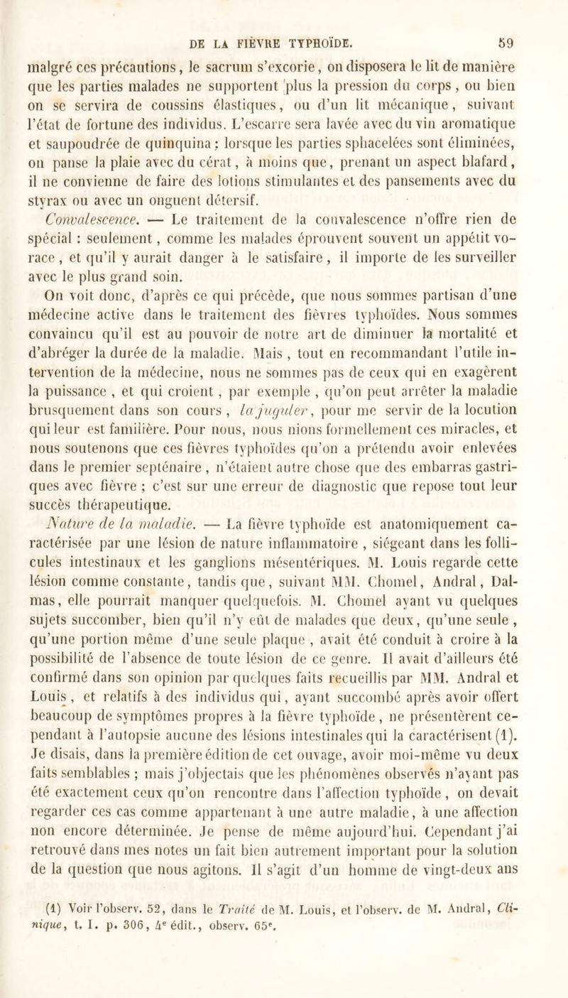 malgré ces précautions, Je sacrum s’excorie, on disposera le lit de manière que les parties malades ne supportent plus la pression du corps, ou bien on se servira de coussins élastiques, ou d’un lit mécanique, suivant l’état de fortune des individus. L’escarre sera lavée avec du vin aromatique et saupoudrée de quinquina ; lorsque les parties spliacelées sont éliminées, on panse la plaie avec du cérat, à moins que, prenant un aspect blafard, il ne convienne de faire des lotions stimulantes et des pansements avec du styrax ou avec un onguent détersif. Convalescence. — Le traitement de la convalescence n’offre rien de spécial : seulement, comme les malades éprouvent souvent un appétit vo- race , et qu’il y aurait danger à le satisfaire, il importe de les surveiller avec le plus grand soin. On voit donc, d’après ce qui précède, que nous sommes partisan d’une médecine active dans le traitement des fièvres typhoïdes. Nous sommes convaincu qu’il est au pouvoir de notre art de diminuer la mortalité et d’abréger la durée de la maladie. Mais , tout en recommandant l’utile in- tervention de la médecine, nous ne sommes pas de ceux qui en exagèrent la puissance , et qui croient, par exemple , qu’on peut arrêter la maladie brusquement dans son cours , la juguler, pour me servir de la locution qui leur est familière. Pour nous, nous nions formellement ces miracles, et nous soutenons que ces fièvres typhoïdes qu’on a prétendu avoir enlevées dans le premier septénaire , n’étaient autre chose que des embarras gastri- ques avec fièvre ; c’est sur une erreur de diagnostic que repose tout leur succès thérapeutique. Nature de la maladie. — La fièvre typhoïde est anatomiquement ca- ractérisée par une lésion de nature inflammatoire , siégeant dans les folli- cules intestinaux et les ganglions mésentériques. M. Louis regarde cette lésion comme constante, tandis que , suivant MM. Chomel, Andral, Dal- mas, elle pourrait manquer quelquefois. M. Chomel ayant vu quelques sujets succomber, bien qu’il n’y eut de malades que deux, qu’une seule , qu’une portion même d’une seule plaque , avait été conduit à croire à la possibilité de l’absence de toute lésion de ce genre. Il avait d’ailleurs été confirmé dans son opinion par quelques faits recueillis par MM. Andral et Louis, et relatifs à des individus qui, ayant succombé après avoir offert beaucoup de symptômes propres à la fièvre typhoïde, ne présentèrent ce- pendant à l’autopsie aucune des lésions intestinales qui la caractérisent (1). Je disais, dans la première édition de cet ouvage, avoir moi-même vu deux faits semblables ; mais j’objectais que les phénomènes observés n’ayant pas été exactement ceux qu’on rencontre dans l’affection typhoïde , on devait regarder ces cas comme appartenant à une autre maladie, à une affection non encore déterminée. Je pense de même aujourd’hui. Cependant j’ai retrouvé dans mes notes un fait bien autrement important pour la solution de la question que nous agitons. Il s’agit d’un homme de vingt-deux ans (1) Voir l’observ. 52, dans le Traité de M. Louis, et l’observ. de M. Andral, Cli- nique, t. I. p. 306, àe édit., observ. 65e.