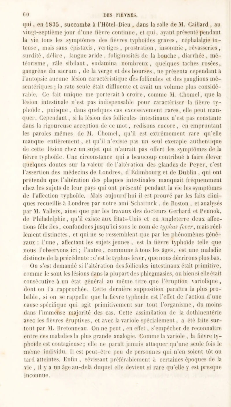 qui, en 1835 , succomba à l’Hôtel-Dieu , dans la salle de M. Gaillard , au \ingt-septième jour d’une lièvre continue, et qui, ayant présenté pendant la \ie tous les symptômes des liè\res typhoïdes graves, céphalalgie in- tense , mais sans épistaxis, vertiges, prostration, insomnie, rêvasseries, surdité, délire , langue aride , fuliginosités de la bouche , diarrhée , mé- téorisme, râle sibilant, sudamina nombreux, quelques taches rosées, gangrène du sacrum , de la verge et des bourses, ne présenta cependant à l’autopsie aucune lésion caractéristique des follicules et des ganglions mé- sentériques; la rate seule était dillluente et avait un volume plus considé- rable. Ce fait unique me porterait à croire, connue M. Chomel, que la lésion intestinale n’est pas indispensable pour caractériser la fièvre ty- phoïde, puisque, dans quelques cas excessivement rares, elle peut man- quer. Cependant, si la lésion des follicules intestinaux n’est pas constante dans la rigoureuse acception de ce mot, redisons encore, en empruntant les paroles mêmes de M. Chomel, qu’il est extrêmement rare qu’elle manque entièrement , et qu’il n’existe pas un seul exemple authentique de cette lésion chez un sujet qui n’aurait pas offert les symptômes de la lièvre typhoïde. I ne circonstance qui a beaucoup contribué à faire élever quelques doutes sur la valeur de l’altération des glandes de Peyer, c’est l’assertion des médecins de Londres, d'Edimbourg et de Dublin , qui ont prétendu que l’altération des plaques intestinales manquait fréquemment chez les sujets de leur pays qui ont présenté pendant la \ie les symptômes de l’affection typhoïde. Mais aujourd’hui il est prouvé par les faits clini- ques recueillis à Londres par notre ami Schaituck , de Boston , et analysés par M. Valleix, ainsi que par les travaux des docteurs Gerhard et Pennok, t de Philadelphie, qu’il existe aux Etats-Unis et en Angleterre deux affec- tions fébriles, confondues jusqu’ici sous le nom de typhus fever, mais réel- lement distinctes, et qui ne se ressemblent que par les phénomènes géné- raux : l’une, affectant les sujets jeunes , est la lièvre typhoïde telle que nous l’observons ici ; l’autre , commune à tous les âges, est une maladie distincte de la précédente : c’est le typhus fever, que nous décrirons plus bas. On s’est demandé si l’altération des follicules intestinaux était primitive, comme le sont les lésions dans la plupart des phlegmasies, ou bien si elle était consécutive à un état général au même titre que l’éruption variolique, dont on l’a rapprochée. Cette dernière supposition paraîtra la plus pro- bable, si on se rappelle que la fièvre typhoïde est l’effet de l’action d’une cause spécifique qui agit primitivement sur tout l’organisme, du moins dans l’immense majorité des cas. Cette assimilation de la dothinentérie avec les fièvres éruptives, et avec la variole spécialement, a été faite sur- tout par M. Bretonneau. On ne peut, en effet , s’empêcher de reconnaître entre ces maladies la plus grande analogie. Comme la \ariole, la fièvre ty- phoïde est contagieuse ; elle ne paraît jamais attaquer qu’une seule fois le même individu. Il est peut-être peu de personnes qui n’en soient tôt ou tard atteintes. Enfin, sévissant préférablement à certaines époques de la vie , il y a un âge au-delà duquel elle devient si rare qu’elle y est presque inconnue.