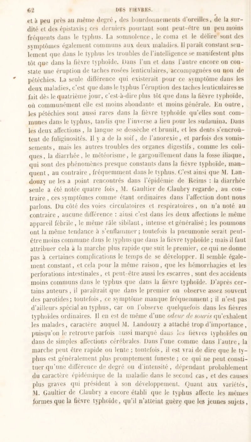 et à peu près au même degré , des bourdonnements d’oreilles, de la sur- dité et des épistaxis ; ces derniers pourtant sont peut-être un peu moins fréquents dans le typhus. La somnolence, le coma et le délire sont des symptômes également communs aux deux maladies. Il paraît constant seu- lement que dans le typhus les troubles de l’intelligence se manifestent plus tôt que dans la lièvre typhoïde. Dans l’un et dans l’autre encore on con- state une éruption de taches rosées lenticulaires, accompagnées ou non de pétéchies. La seule différence qui existerait pour ce symptôme dans les deux maladies, c’est que dans le tvphus l'éruption des taches lenticulaires se fait dès le quatrième jour, c’est-à-dire plus tôt que dans la lièvre typhoïde, où communément (die est moins abondante et moins générale. En outre, les pétéchies sont aussi rares dans la fièvre typhoïde qu’elles sont com- munes dans le typhus, tandis que l’inverse a lieu pour les sudamina. Dans les deux affections, la langue se dessèche et brunit, et les dents s’encroû- tent de fuliginosités, il y a de la soif, de l’anorexie, et parfois des vomis- sements, mais les autres troubles des organes digestifs, comme les coli- ques, la diarrhée, le météorisme, le gargouillement dans la fosse iliaque, qui sont des phénomènes presque constants dans la fièvre typhoïde, man- quent , au contraire , fréquemment dans le typhus. C’est ainsi que M. Lan- douzv ne les a point rencontrés dans l’épidémie de Reims : la diarrhée seule a été notée quatre fois, M. Gaultier de Clauhry regarde, au con- traire , ces symptômes comme étant ordinaires dans l’affection dont nous parlons. Du côté des voies circulatoires et respiratoires , on n’a noté au contraire, aucune différence : ainsi c’est dans les deux affections le même appareil fébrile, le même raie sibilant, intense et généralisé ; les poumons ont la même tendance à s’enflammer; toutefois la pneumonie serait peut- être moins commune dans le typhus que dans la lièvre typhoïde ; mais il faut attribuer cela à la marche plus rapide que suit le premier, ce qui ne donne pas à certaines complications le temps de se développer. Il semble égale- ment constant, et cela pour la même raison, que les hémorrhagies et les perforations intestinales, et peut-être aussi les escarres, sont des accidents moins communs dans le typhus (pie dans la fièvre typhoïde. D’après cer- tains auteurs, il paraîtrait que dans le premier on observe assez souvent des parotides; toutefois, ce symptôme manque fréquemment ; il n’est pas d’ailleurs spécial au typhus, car on l’observe quelquefois dans les fièvres typhoïdes ordinaires. Il en est de même d’une odeur de souris qu’exhalent les malades, caractère auquel M. Landouzy a attaché trop d’importance, puisqu’on le retrouve parfois aussi marqué dans les lièvres typhoïdes ou dans de simples affections cérébrales. Dans l’une comme dans l’autre, la marche peut être rapide ou lente ; toutefois, il est vrai de dire que le ty- phus est généralement plus promptement funeste ; ce qui ne peut consti- tuer qu’une différence de degré ou d’intensité, dépendant probablement du caractère épidémique de la maladie dans le second cas, et des causes plus graves qui président à son développement. Quant aux variétés, M. Gaultier de Clauhry a encore établi que le typhus affecte les mêmes formes que la fièvre typhoïde, qu’il n’atteint guère que les jeunes sujets,
