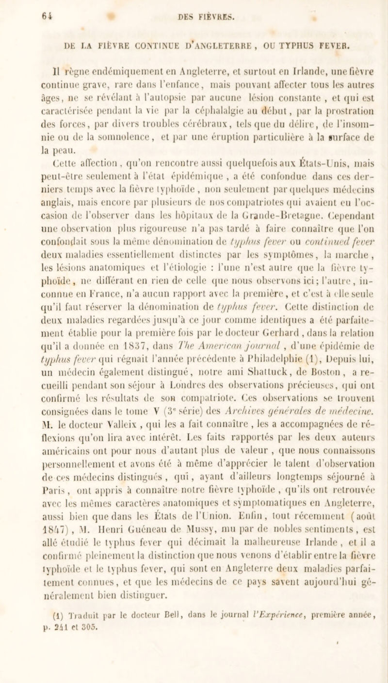 1)E I.A FlfcVRE CONTINUE D’ANGLETERRE, OU TYPHUS FEYER. Il règne endémiquement en Angleterre, et surtout en Irlande, une fièvre continue grave, rare dans l’enfance, mais pouvant affecter tous les autres âges, ne se révélant à l’autopsie par aucune lésion constante , et qui est caractérisée pendant la \ie par la céphalalgie au début, par la prostration des forces, par divers troubles cérébraux, tels que du délire, de l’insom- nie ou de la somnolence, et par une éruption particulière à la surface de la peau. Cette affection, qu’on rencontre aussi quelquefois aux États-Unis, mais peut-être seulement à l’état épidémique , a été confondue dans ces der- niers temps avec la liè\re typhoïde , non seulement par quelques médecins anglais, mais encore par plusieurs de nos compatriotes qui avaient eu l’oc- casion de l’observer dans les hôpitaux de la Grande-Bretagne. Cependant une observation plus rigoureuse n’a pas tardé à faire connaître que l’on confondait sous la même dénomination de typhus fever ou continued fever deux maladies essentiellement distinctes par les symptômes, la marche, les lésions anatomiques et l’étiologie : l’une n’est autre que la lièvre ty- phoïde, ne différant en rien de celle que nous observons ici ; l’autre, in- connue en France, n’a aucun rapport avec la première, et c’est à &lt; lie seule qu’il faut réserver la dénomination de typhus fever. Cette distinction de deux maladies regardées jusqu’à ce jour comme identiques a été parfaite- ment établie pour la première fois par le docteur Gerhard , dans la relation qu’il a donnée en 18.37, dans The American journal , d’une épidémie de typhus fever qui régnait l’année précédente à Philadelphie (1), Depuis lui, un médecin également distingué, notre ami Shalluck, de Boston, a re- cueilli pendant son séjour à Londres des observations précieuses, qui ont confirmé les résultats de son compatriote. Ces observations se trouvent consignées dans le tome V (3e série) des Archives générales de médecine. M. le docteur Yalleix , qui les a fait connaître , les a accompagnées de ré- flexions qu’on lira avec intérêt. Les faits rapportés par les deux auteurs américains ont pour nous d’autant plus de \aleur , que nous connaissons personnellement et avons été à même d’apprécier le talent d’observation de c&lt;*s médecins distingués , qui , ayant d’ailleurs longtemps séjourné à Paris, ont appris à connaître notre fièvre typhoïde , qu’ils ont retrouvée avec les mêmes caractères anatomiques et symptomatiques en Angleterre, aussi bien que dans les Étals de l’I nion. Lutin, tout récemment (août 18A7), &gt;1. Henri Guéneau de Mussy, mu par de nobles sentiments, est allé étudié le typhus fever qui décimait la malheureuse Irlande , et il a confirmé pleinement la distinction que nous venons d’établir entre la fièvre typhoïde et le typhus fever, qui sont en Angleterre deux maladies parfai- tement connues, et que les médecins de ce pays savent aujourd’hui gé- néralement bien distinguer. (1) Traduit par le docteur Bell, dans le journal VExpérience, première année, p. 241 et 305.