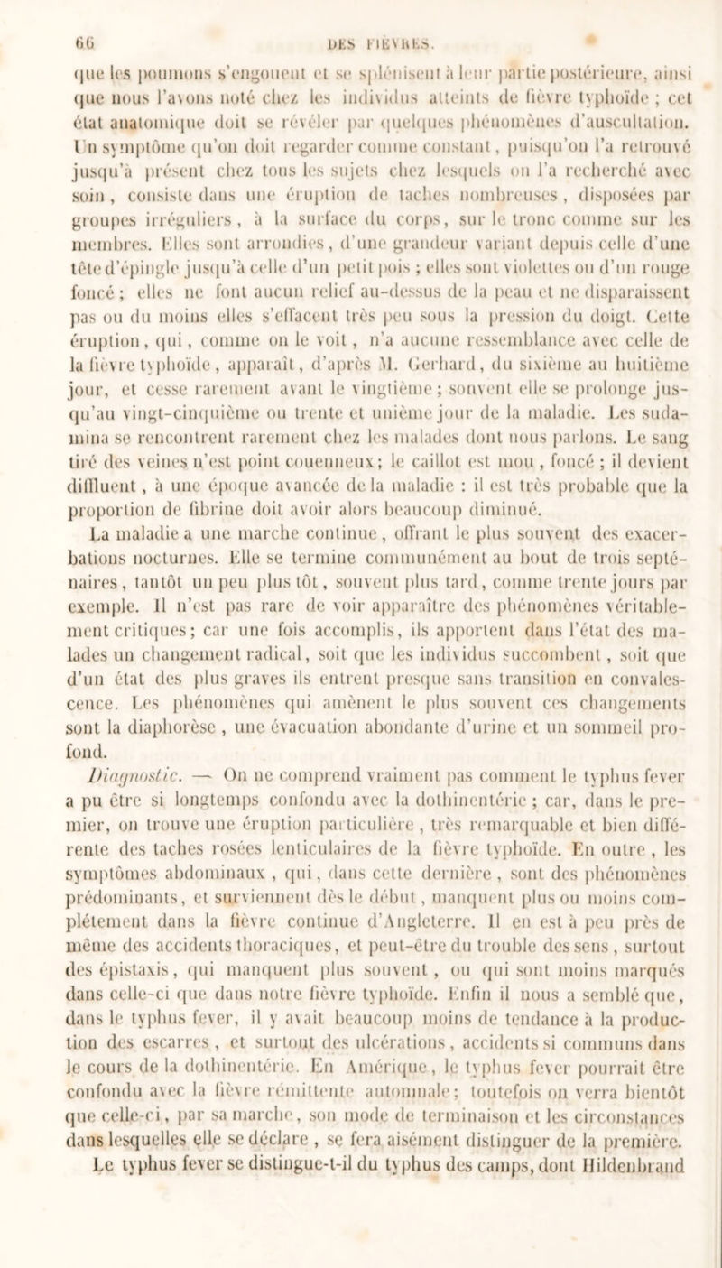 DKN l IKVU h&gt;. 6G que les jKiumons s’engouent et se splénisent à leur partie postérieure, ainsi que nous l’a\uns noté citez les individus atteints de lièvre t\plioïde ; cet état anatomique doit se révéler par quelques phénomènes d’auscultation. I n symptôme qu'on doit regarder comme constant, puisqu’on l’a retrouvé jusqu’à présent chez tous les sujets chez lesquels on l’a recherché a\ec soin, consiste dans une éruption de taches nombreuses, disposées par groupes irréguliers, à la surface du corps, sur le tronc comme sur les membres. Mlles sont arrondies, d’une grandeur variant depuis celle d’une tête d’épingle jusqu’à celle d’un petit pois ; elles sont violettes ou d’un rouge foncé; elles ne font aucun relief au-dessus de la peau et ne disparaissent pas ou du moins elles s’effacent très peu sous la pression du doigt. Cette éruption, qui, comme on le voit, n’a aucune ressemblance avec celle de la fièvre tv plioïde, apparaît, d’après Al. Gerhard, du sixième au huitième jour, et cesse rarement avant le vingtième; souvent elle se prolonge jus- qu’au vingt-cinquième ou trente et unième jour de la maladie. Les suda- înina se rencontrent rarement chez les malades dont nous parlons. Le sang tiré des veines n'est point couenneux; le caillot est mou , foncé ; il devient dilïluent, à une époque avancée delà maladie : il est très probable que la proportion de fibrine doit avoir alors beaucoup diminué. La maladie a une marche continue, offrant le plus souvent des exacer- bations nocturnes. Elle se termine communément au bout de trois septé- naires, tantôt un peu plus tôt, souvent plus tard, comme trente jours par exemple. Il n’est pas rare de voir apparaître des phénomènes véritable- ment critiques ; car une fois accomplis, ils apportent dans l’état des ma- lades un changement radical, soit que les individus succombent, soit que d’un état des plus graves ils entrent presque sans transition en convales- cence. Les phénomènes qui amènent le plus souvent ces changements sont la diaphorèse , une évacuation abondante d’urine et un sommeil pro- fond. Diagnostic. — On ne comprend vraiment pas comment le typhus fever a pu être si longtemps confondu avec la dothinentérie ; car, dans le pre- mier, on trouve une éruption particulière , très remarquable et bien diffé- rente des taches rosées lenticulaires de la fièvre typhoïde. En outre , les symptômes abdominaux , qui, dans cette dernière , sont des phénomènes prédominants, et surviennent dès le début, manquent plus ou moins com- plètement dans la fièvre continue d’Angleterre. Il en est à peu près de même des accidents thoraciques, et peut-être du trouble des sens, surtout des épistaxis, qui manquent plus souvent, ou qui sont moins marqués dans celle-ci que dans notre fièvre typhoïde. Enfin il nous a semblé que, dans le typhus fever, il y avait beaucoup moins de tendance à la produc- tion des escarres, et surtout des ulcérations, accidents si communs dans le cours de la dothinentérie. En Amérique, le typhus fever pourrait être confondu avec la fièvre rémittente automnale; toutefois on verra bientôt que celle-ci, par sa marche, son mode de terminaison et les circonstances dans lesquelles elle se déclare , se fera aisément distinguer de la première. Le typhus fever se distingue-t-il du typhus des camps, dont Hildenbrand
