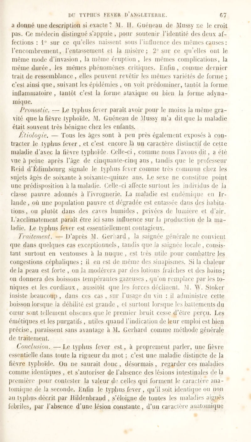 a donné une description si exacte ? M. II. Guéneau de Mussy ne le croit pas. Ce médecin distingué s’appuie , pour soutenir l’identité des deux af- fections : 1° sur ce qu’elles naissent sous l’influence des mêmes causes : l’encombrement, l’entassement et la misère; 2° sur ce qu’elles ont le même mode d’invasion, la même éruption , les mêmes complications, la même durée, les mêmes phénomènes critiques. Enfin , comme dernier trait de-ressemblance , elles peuvent revêtir les mêmes variétés de forme ; c’est ainsi que, suivant les épidémies , on voit prédominer, tantôt la forme inflammatoire , tantôt c’est la forme ataxique ou bien la forme adyna- miq ue. Pronostic. — Ee typhus fever paraît avoir pour le moins la même gra- vité que la fièvre typhoïde. M. Guéneau de Mussy m’a dit que la maladie était souvent très bénigne chez les enfants. Etiologie. — Tous les âges sont à peu près également exposés à con- tracter le typhus fever, et c’est encore là un caractère distinctif de cette maladie d’avec la fièvre typhoïde. Celle-ci, comme nous l’avons dit, a été vue à peine après l’âge de cinquante-cinq ans , tandis que le professeur Reid d’Edimbourg signale le typhus fever comme très commun chez les sujets âgés de soixante à soixante-quinze ans. Ee sexe ne constitue point une prédisposition à la maladie. Celle-ci affecte surtout les individus de la classe pauvre adonnés à l’ivrognerie. La maladie est endémique en Ir- lande, où une population pauvre et dégradée est entassée dans des habita- tions, ou plutôt dans des caves humides, privées de lumière et d’air. L’acclimatement paraît être ici sans influence sur la production de la ma- ladie. Ee typhus fever est essentiellement contagieux. Traitement. — D’après M. Gerhard, la saignée générale ne convient que dans quelques cas exceptionnels, tandis que la saignée locale, consis- tant surtout en ventouses à la nuque , est très utile pour combattre les congestions céphaliques ; il en est de même des sinapismes. Si la chaleur delà peau est forie , on la modérera par des lotions fraîches et des bains; on donnera des boissons tempérantes gazeuses , qu’on remplace par les to- niques et les cordiaux, aussitôt que les forces déclinent. M. W. Stoker insiste beaucoup , dans ces cas , sur l’usage du vin : il administre cette boisson lorsque la débilité est grande , et surtout lorsque les battements du cœur sont tellement obscurs que le premier bruit cesse d’être perçu. Les émétiques et les purgatifs , utiles quand l’indication de leur emploi est bien précise, paraissent sans avantage à M. Gerhard comme méthode générale de traitement. Conclusion. — Ee typhus fever est, à proprement parler, une fièvre essentielle dans toute la rigueur du mot ; c’est une maladie distincte de la fièvre typhoïde. On ne saurait donc , désormais, regarder ces maladies comme identiques , et s’autoriser de l'absence des lésions intestinales de la première pour contester la valeur de celles qui forment le caractère ana- tomique de la seconde. Enfin le typhus fever, qu’il soit identique ou non au t\phus décrit par Hildenbrand , s’éloigne de toutes les maladies aiguës fébriles, par l’absence d’une lésion constante, d’un caractère anatomique