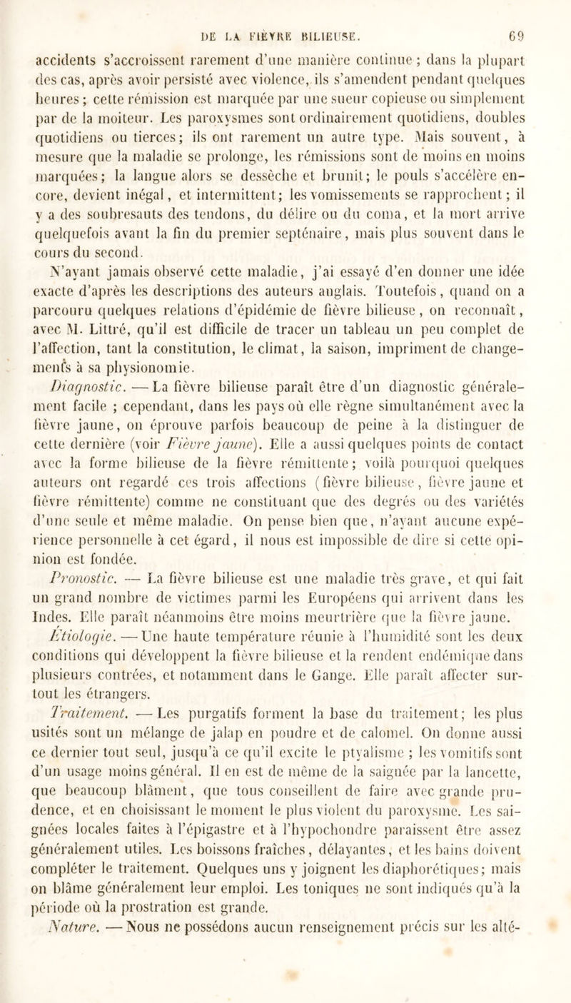 accidents s’accroissent rarement d’une manière continue ; dans la plupart des cas, après avoir persisté avec violence, ils s’amendent pendant quelques heures ; celte rémission est marquée par une sueur copieuse ou simplement par de la moiteur. Les paroxysmes sont ordinairement quotidiens, doubles quotidiens ou tierces; ils ont rarement un autre type. .Mais souvent, à mesure que la maladie se prolonge, les rémissions sont de moins en moins marquées; la langue alors se dessèche et brunit; le pouls s’accélère en- core, devient inégal, et intermittent; les vomissements se rapprochent; il y a des soubresauts des tendons, du délire ou du coma, et la mort arrive quelquefois avant la fin du premier septénaire, mais plus souvent dans le cours du second. N’ayant jamais observé cette maladie, j’ai essayé d’en donner une idée exacte d’après les descriptions des auteurs anglais. Toutefois, quand on a parcouru quelques relations d’épidémie de fièvre bilieuse , on reconnaît, avec M. Littré, qu’il est difficile de tracer un tableau un peu complet de l’affection, tant la constitution, le climat, la saison, impriment de change- ments à sa physionomie. Diagnostic.—La fièvre bilieuse paraît être d’un diagnostic générale- ment facile ; cependant, dans les pays où elle règne simultanément avec la fièvre jaune, on éprouve parfois beaucoup de peine à la distinguer de cette dernière (voir Fièvre jaune). Elle a aussi quelques points de contact avec la forme bilieuse de la fièvre rémittente; voilà pourquoi quelques auteurs ont regardé ces trois affections (fièvre bilieuse, fièvre jaune et fièvre rémittente) comme ne constituant que des degrés ou des variétés d’une seule et même maladie. On pense bien que, n’ayant aucune expé- rience personnelle à cet égard, il nous est impossible de dire si celle opi- nion est fondée. Pi-onostic. — La fièvre bilieuse est une maladie très grave, et qui fait un grand nombre de victimes parmi les Européens qui arrivent dans les Indes. Elle paraît néanmoins être moins meurtrière que la fièvre jaune. Etiologie. —Une haute température réunie à l’humidité sont les deux conditions qui développent la fièvre bilieuse et la rendent endémique dans plusieurs contrées, et notamment dans le Gange. Elle paraît affecter sur- tout les étrangers. Traitement. ■—Les purgatifs forment la base du traitement; les plus usités sont un mélange de jalap en poudre et de calomel. On donne aussi ce dernier tout seul, jusqu’à ce qu’il excite le ptyalisme ; les vomitifs sont d’un usage moins général. Il en est de même de la saignée par la lancette, que beaucoup blâment, que tous conseillent de faire avec grande pru- dence, et en choisissant le moment le plus violent du paroxysme. Les sai- gnées locales faites à l’épigastre et à l’hypochondre paraissent être assez généralement utiles. Les boissons fraîches, délayantes, et les bains doivent compléter le traitement. Quelques uns y joignent les diaphoniques; mais on blâme généralement leur emploi. Les toniques ne sont indiqués qu’à la période où la prostration est grande. Nature. —Nous 11e possédons aucun renseignement précis sur les alté-