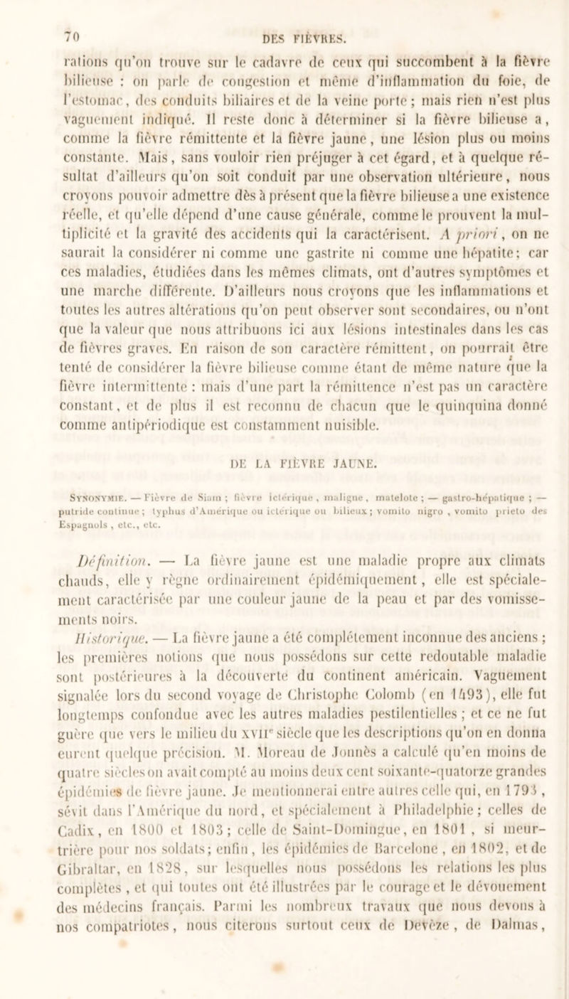 rations qu’on trouve sur le cadavre de ceux qui succombent à la fièvre bilieuse : on parle de congestion et même d’inflammation du foie, de l’estomac, des conduits biliaires et de la veine porte; mais rien n’est plus vaguement indiqué. Il reste donc h déterminer si la fièvre bilieuse a, comme la fièvre rémittente et la fièvre jaune, une lésion plus ou moins constante. Mais, sans vouloir rien préjuger à cet égard, et à quelque ré- sultat d’ailleurs qu’on soit conduit par une observation ultérieure, nous croyons pouvoir admettre dès à présent que la fièvre bilieuse a une existence réelle, et qu’elle dépend d’une cause générale, comme le prouvent la mul- tiplicité et la gravité des accidents qui la caractérisent. A priori, on ne saurait la considérer ni comme une gastrite ni comme une hépatite; car ces maladies, étudiées dans les mêmes climats, ont d’autres symptômes et une marche différente. D’ailleurs nous croyons (pie les inflammations et toutes les autres altérations qu’on peut observer sont secondaires, ou n’ont que la valeur que nous attribuons ici aux lésions intestinales dans les cas de fièvres graves. En raison de son caractère rémittent, on pourrait être tenté (h* considérer la fièvre bilieuse comme étant de même nature que la fièvre intermittente : mais d’une part la rémittence n’est pas un caractère constant, et de plus il est reconnu de chacun que le quinquina donné comme anlipériodique est constamment nuisible. DE LA FIÈVRE JAUNE. Synonymie. — lièvre île Sium; fièvre ich-rique , maligne, matelote ;— gastro-hépatique ; — putride continue ; typhus d’Amérique ou icléi ique ou bilieux ; vomito nigro , voniito piielo des Espagnols , etc., etc. Définition. — La fièvre jaune est une maladie propre aux climats chauds, elle y règne ordinairement épidémiquement, elle est spéciale- ment caractérisée par une couleur jaune de la peau et par des vomisse- ments noirs. Historique. — La fiè\re jaune a été complètement inconnue des anciens ; les premières notions (pie nous possédons sur celte redoutable maladie sont postérieures à la découverte du Continent américain. Vaguement signalée lors du second voyage de Christophe Colomb (en U93), elle fut longtemps confondue avec les autres maladies pestilentielles ; et ce ne fut guère ({ne vers le milieu du xvir siècle que les descriptions qu’on en donna eurent quelque précision. M. Moreau de donnés a calculé qu’en moins de quatre siècles on a\ait compté au moins deux cent soixante-quatorze grandes épidémies de fièvre jaune. Je mentionnerai entre autres celle qui, en 1 793 , sévit dans l’Amérique du nord, et spécialement à Philadelphie; celles de Cadix, en 1800 et 1803; celle de Saint-Domingue, en 1801 , si meur- trière pour nos soldats; enfin, les épidémies de Barcelone , en 1802, et de Gibraltar, en 1828, sur lesquelles nous possédons les relations les plus complètes , et qui toutes ont été illustrées par le courage et le dévouement des médecins français. Parmi les nombreux travaux que nous devons à nos compatriotes, nous citerons surtout ceux de Devèze, de Dahlias,