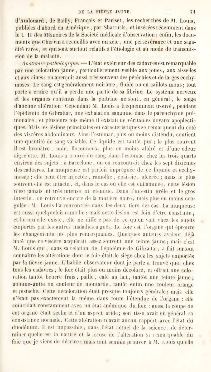 d’Audouard , de Bailly, François et Pariset, les recherches de !\I. Louis, publiées d’abord en Amérique, par Shattuck, et insérées récemment dans le t. II des IMémoires de la Société médicale d’observation ; enfin, les docu- ments que Chervin a recueillis avec un zèle , une persévérance et une saga- cité rares, et qui sont surtout relatifs à l’étiologie et au mode de transmis- sion de la maladie. Anatomie pathologique. — L’état extérieur des cadavres est remarquable par une coloration jaune, particulièrement visible aux joues, aux aisselles et aux aines; on aperçoit aussi très souvent des pétéchies et de larges ecchy- moses. Le sang est généralement noirâtre, fluide ou en caillots mous; tout porte à croire qu’il a perdu une partie de sa fibrine. Le système nerveux et les organes contenus dans la poitrine ne sont, en général, le siège d’aucune altération. Cependant M. Louis a fréquemment trouvé, pendant l’épidémie de Gibraltar, une exhalation sanguine dans le parenchyme pul- monaire , et plusieurs fois même il existait de véritables noyaux apoplecti- ques. Mais les lésions principales ou caractéristiques se remarquent du côté des viscères abdominaux. Ainsi l’estomac, plus ou moins distendu, contient une quantité de sang variable. Ce liquide est tantôt pur; le plus souvent il est brunâtre , noir, floconneux, plus ou moins altéré et d’une odeur aigrelette. M. Louis a trouvé du sang dans l’estomac chez les trois quarts environ des sujets : à Barcelone, on en rencontrait chez les sept dixièmes des cadavres. La muqueuse est parfois imprégnée de ce liquide et ecchy- mosée ; elle peut être injectée , ramollie , épaissie, ulcérée ; mais le plus souvent elle est intacte , et, dans le cas où elle est enflammée , cette lésion n’est jamais ni très intense ni étendue. Dans l’intestin grêle et le gros intestin , on retrouve encore de la matière noire, mais plus ou moins coa- gulée : M. Louis l’a rencontrée dans les deux tiers des cas. La muqueuse est aussi quelquefois ramollie ; mais celte lésion est loin d’être constante, et lorsqu’elle existe, elle ne diffère pas de ce qu’on voit chez les sujets emportés par les autres maladies aiguës. Le foie est l’organe qui éprouve les changements les plus remarquables. Quelques auteurs avaient déjà noté que ce viscère acquérait assez souvent une teinte jaune; mais c’est M. I .ouis qui, dans sa relation de l’épidémie de Gibraltar, a fait surtout connaître les altérations dont le foie était le siège chez les sujets emportés par la fièvre jaune. L’habile observateur dont je parle a trouvé que, chez tous les cadavres, le foie était plus ou moins décoloré, et offrait une colo- ration tantôt beurre frais, paille, café au lait, tantôt une teinte jaune, gomme-gutte ou couleur de moutarde, tantôt enfin une couleur orange et pistache. Cette décoloration était presque toujours générale; mais elle n’était pas exactement la même dans toute l’étendue de l’organe : elle coïncidait constamment avec un état anémique du foie : aussi la coupe de cet organe était sèche et d’un aspnct aride; son tissu avait en général sa consistance normale. Cette altération n’avait aucun rapport avec l’état du duodénum. Il est impossible, dans l’état actuel de la science, de déter- miner quelle est la nature et la cause de l’altération si remarquable du foie que je viens de décrire; mais tout semble prouver à M. Louis qu’elle