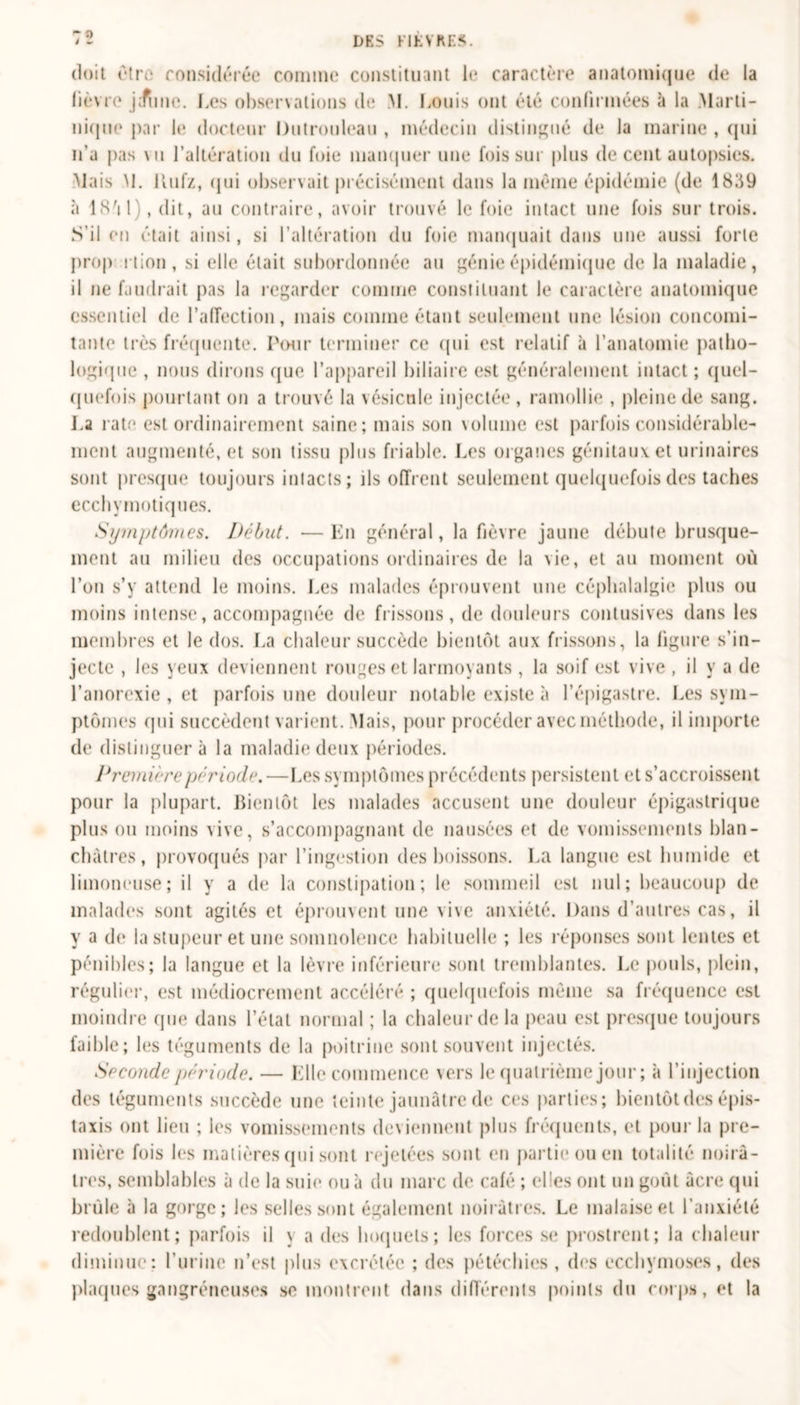 dks HhVfu:< doit être considérée comme constituant le caractère anatomique de la lièvre jJune. Les observations de M. Louis ont été confirmées à la Marti- nique par le docteur Dutrouleau , médecin distingué de la marine , qui n'a pas vu l’altération du foie manquer une fois sur plus de cent autopsies. Mais M. itufz, qui observait précisément dans la même épidémie (de 1839 à 18'il), dit, au contraire, avoir trouvé le foie intact une fois sur trois. S’il en était ainsi, si l’altération du foie manquait dans une aussi forte prop rtion, si elle était subordonnée au génie épidémique de la maladie, il ne faudrait pas la regarder comme constituant le caractère anatomique essentiel de l’affection, mais comme étant seulement une lésion concomi- tante très fréquente. Pour terminer ce qui est relatif à l’anatomie patho- logique , nous dirons (pie l’appareil biliaire est généralement intact ; quel- quefois pourtant on a trouvé la vésicule injectée , ramollie , pleine de sang. La rate est ordinairement saine; mais son volume est parfois considérable- ment augmenté, et son tissu plus friable. Les organes génitaux et urinaires sont presque toujours intacts; ils offrent seulement quelquefois des taches ecchymotiques. Symptômes. Début. —En général, la fièvre jaune débute brusque- ment au milieu des occupations ordinaires de la vie, et au moment où l’on s’y attend le moins. Les malades éprouvent une céphalalgie plus ou moins intense, accompagnée de frissons, de douleurs contusives dans les membres et le dos. La chaleur succède bientôt aux frissons, la figure s’in- jecte , les yeux deviennent rouges et larmoyants , la soif est vive , il y a de l’anorexie , et parfois une douleur notable existe à l’épigastre. Les sym- ptômes qui succèdent varient. Mais, pour procéder avec méthode, il importe de distinguera la maladie deux périodes. Première période.—Les symptômes précédents persistent et s’accroissent pour la plupart. Bientôt les malades accusent une douleur épigastrique plus ou moins vive, s’accompagnant de nausées et de vomissements blan- châtres, provoqués par l’ingestion des boissons. La langue est humide et limoneuse; il y a de la constipation; le sommeil est nul; beaucoup de malades sont agités et éprouvent une vive anxiété. Dans d’autres cas, il y a do la stupeur et une somnolence habituelle ; les réponses sont lentes et pénibles; la langue et la lèvre inférieure sont tremblantes. Le pouls, plein, régulier, est médiocrement accéléré ; quelquefois même sa fréquence est moindre que dans l’état normal ; la chaleur de la peau est presque toujours faible; les téguments de la poitrine sont souvent injectés. Seconde période. — Elle commence vers le quatrième jour ; à l’injection des téguments succède une teinte jaunâtre de ces parties; bientôt des épis- taxis ont lieu ; les vomissements deviennent plus fréquents, et pour la pre- mière fois les matières qui sont rejetées sont en partie ou en totalité noirâ- tres, semblables à de la suie ou à du marc de café ; elles ont un goût acre qui brûle à la gorge; les selles sont également noirâtres. Le malaise et l’anxiété redoublent; parfois il \ a des hoquets; les forces se prostrent; la chaleur diminue: l’urine n’est plus excrétée ; des pétéchies, des ecchymoses, des plaques gangréneuses se montrent dans différents points du corps, et la