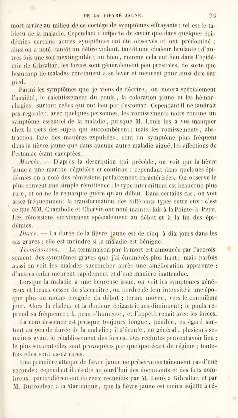 mort arrive au milieu de ce cortège de symptômes effrayants: tel est le ta- bleau de la maladie. Cependant il importe de savoir que dans quelques épi- démies certains autres symptômes ont été observés et ont prédominé : ainsi on a noté, tantôt un délire violent, tantôt une chaleur brûlante ; d’au- tres fois une soif inextinguible ; ou bien , comme cela eut lieu dans l’épidé- mie de Gibraltar, les forces sont généralement peu prostrées, de sorte que beaucoup de malades continuent à se lever et meurent pour ainsi dire sur pied. Parmi les symptômes que je viens de décrire , on notera spécialement l’anxiété, le ralentissement du pouls, la coloration jaune et les hémor- rhagies, surtout celles qui ont lieu par l’estomac. Cependant il ne faudrait pas regarder, avec quelques personnes, les vomissements noirs comme un symptôme essentiel de la maladie, puisque M. Louis les a uis manquer chez le tiers des sujets qui succombèrent; mais les vomissements, abs- traction faite des matières expulsées, sont un symptôme plus fréquent dans la fièvre jaune que dans aucune autre maladie aiguë, les affections de F estomac étant exceptées. Marche. — D’après la description qui précède , on voit que la fièvre jaune a une marche régulière et continue : cependant dans quelques épi- démies on a noté des rémissions parfaitement caractérisées. On observe le plus souvent une simple rémittence ; le type intermittent est beaucoup plus rare, et on ne le remarque guère qu’au début. Dans certains cas, on voit assez fréquemment la transformation des différents types entre eux : c’est ce que MM. Chambolle et Chervinont noté maintes fois à la Pointe-à-Pitre. Les rémissions surviennent spécialement au début et à la fin des épi- démies. Durée. — La durée de la fièvre jaune est de cinq à dix jours dans les cas graves ; elle est moindre si la maladie est bénigne. Terminaisons. — La terminaison par la mort est annoncée par l’accrois- sement des symptômes graves que j’ai énumérés plus haut; mais parfois aussi on voit les malades succomber après une amélioration apparente ; d’autres enfin meurent rapidement et d’une manière inattendue. Lorsque la maladie a une heureuse issue, on voit les symptômes géné- raux et locaux cesser de s’accroître, ou perdre de leur intensité à une épo- que plus ou moins éloignée du début ; terme moyen, vers le cinquième jour. Alors la chaleur et la douleur épigastriques diminuent; le pouls re- prend sa fréquence ; la peau s’humecte , et l’appétit renaît avec les forces. La convalescence est presque toujours longue, pénible, eu égard sur- tout au peu de durée de la maladie ; il s’écoule, en général, plusieurs se- maines avant le rétablissement des forces. Des rechutes peuvent avoir lieu ; le plus souvent elles sont provoquées par quelque écart de régime ; toute- fois elles sont assez rares. Une première attaque de fièvre jaune ne préserve certainement pas d’une seconde; cependant il résulte aujourd’hui des documents et des faits nom- breux, particulièrement de ceux recueillis par M. Louis à Gibraltar, et par M. Dutrouleau à la Martinique, que la fièvre jaune est moins sujette à ré-