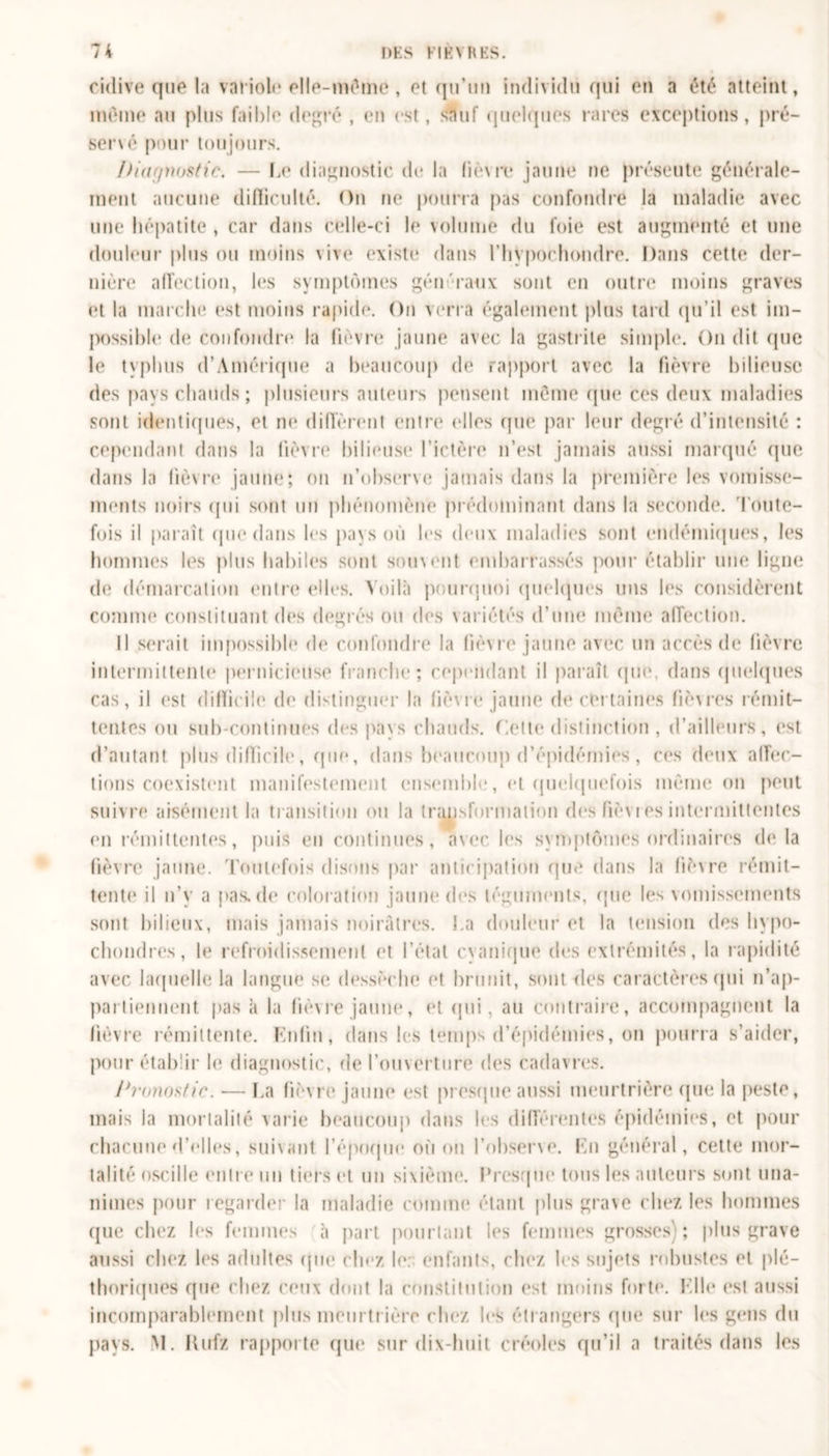 cidive que la variole elle-même, et qu’un individu qui en a été atteint, même au plus faible degré , en est, sauf quelques rares exceptions, pré- servé pour toujours. /titif/nostic. — Le diagnostic de la fièvre jaune ne présente générale- ment aucune difficulté. On ne pourra pas confondre la maladie avec une hépatite , car dans celle-ci le volume du foie est augmenté et une douleur plus ou moins vive existe dans l’Iiypochondre. Dans cette der- nière affection, les symptômes gén'raux sont en outre moins graves et la marche est moins rapide. On verra également plus tard qu’il est im- possible de confondre la fièvre jaune avec la gastrite simple. On dit (pie le typhus d’Amérique a beaucoup de rapport avec la fièvre bilieuse des pays chauds ; plusieurs auteurs pensent môme que ces deux maladies sont identiques, et ne diffèrent entre (‘Iles que par leur degré d’intensité : cependant dans la lièvre bilieuse l’ictère n’est jamais aussi marqué que dans la fièvre jaune; on n’observe jamais dans la première les vomisse- ments noirs qui sont un phénomène prédominant dans la seconde. Toute- fois il paraît que dans les pays où les deux maladies sont endémiques, les hommes les plus habiles sont souvent embarrassés pour établir une ligne de démarcation entre elles. Voilà pourquoi quelques uns les considèrent comme constituant des degrés ou des variétés d’une même affection. Il serait impossible de confondre la fièvre jaune avec un accès de fièvre intermittente pernicieuse franche; cependant il paraît (pu* dans quelques cas, il est difficile de distinguer la fièvre jaune de certaines fièvres rémit- tentes ou suh-continues des pays chauds. Celte distinction, d’ailleurs, est d’autant plus difficile, que, dans beaucoup d’épidémies, ces deux affec- tions coexistent manifestement ensemble, et quelquefois même ou peut suivre aisément la transition ou la transformation des fièvres intermittentes en rémittentes, puis en continues, avec, les symptômes ordinaires delà fièvre jaune. Toutefois disons par anticipation que dans la fièvre rémit- tente il n’y a pas.de coloration jauni* des téguments, (pie les vomissements sont bilieux, mais jamais noirâtres. I.a douleur et la tension des hypo- chondres, b* refroidissement et l’état cyanique des extrémités, la rapidité avec laquelle la langue se dessèche et brunit, sont des caractères (pii n’ap- partiennent pas à la fièvre jaune, et qui, au contraire, accompagnent la fièvre rémittente. Enfin, dans les temps d’épidémies, on pourra s’aider, pour établir le diagnostic, de l’ouverture des cadavres. Pronostic. — La fièvre jaune est presque aussi meurtrière (jue la peste, mais la mortalité varie beaucoup dans les différentes épidémies, et pour chacune d’elles, suivant l’époque où ou l’observe. En général, cette mor- talité oscille entre un tiers et un sixième. Fresque tous les auteurs sont una- nimes pour regarder la maladie comme étant plus grave chez les hommes que chez les femmes à part pourtant les femmes grosses); plus grave aussi chez les adultes que chez le: enfants, chez les sujets robustes et plé- thoriques que chez ceux dont la constitution est moins forte. Elle est aussi incomparablement plus meurtrière chez 1rs étrangers que sur les gens du pays. M. Kufz rapporte que sur dix-huit créoles qu’il a traités dans les