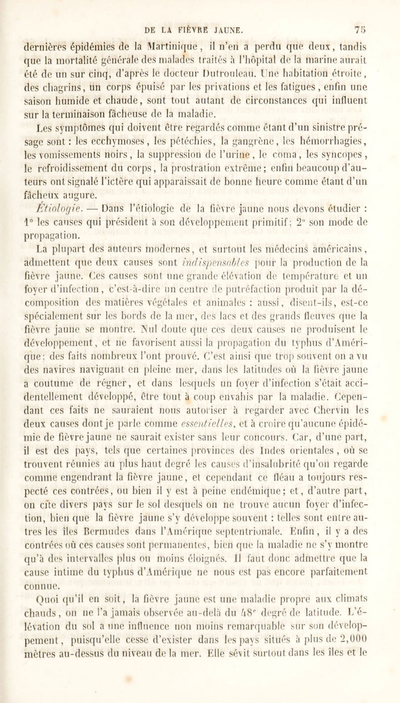 dernières épidémies de la Martinique, il n’en a perdu que deux, tandis que la mortalité générale des malades traités à l’hôpital de la marine aurait été de un sur cinq, d’après le docteur Dutrouleau. Une habitation étroite, des chagrins, un corps épuisé par les privations et les fatigues, enfin une saison humide et chaude, sont tout autant de circonstances qui influent sur la terminaison fâcheuse de la maladie. Les symptômes qui doivent être regardés comme étant d’un sinistre pré- sage sont : les ecchymoses, les pétéchies, la gangrène, les hémorrhagies, les vomissements noirs, la suppression de l’urine, le coma, les syncopes, le refroidissement du corps, la prostration extrême; enfin beaucoup d’au- teurs ont signalé l’ictère qui apparaissait de bonne heure comme étant d’un fâcheux augure. Étiologie. — Dans l’étiologie de la fièvre jaune nous devons étudier : 1° les causes qui président à son développement primitif; 2° son mode de propagation. La plupart des auteurs modernes, et surtout les médecins américains, admettent que deux causes sont indispensables pour la production de la fièvre jaune. Ces causes sont une grande élévation de température et un foyer d’infection, c’est-à-dire un centre de putréfaction produit par la dé- composition des matières végétales et animales : aussi, disent-ils, est-ce spécialement sur les bords de la mer, des lacs et des grands fleuves que la fièvre jaune se montre. Nul doute que ces deux causes ne produisent le développement, et ne favorisent aussi la propagation du typhus d’Améri- que; des faits nombreux l’ont prouvé. C’est ainsi que trop souvent on a vu des navires naviguant en pleine mer, dans les latitudes où la fièvre jaune a coutume de régner, et dans lesquels un foyer d’infection s’était acci- dentellement développé, être tout à coup envahis par la maladie. Cepen- dant ces faits ne sauraient nous autoriser à regarder avec Chervin les deux causes dont je parle comme essentielles, et à croire qu’aucune épidé- mie de fièvre jaune ne saurait exister sans leur concours. Car, d’une part, il est des pays, tels que certaines provinces des Indes orientales, où se trouvent réunies au plus haut degré les causes d’insalubrité qu’on regarde comme engendrant la fièvre jaune, et cependant ce fléau a toujours res- pecté ces contrées, ou bien il y est à peine endémique; et, d’autre part, on cite divers pays sur le sol desquels on ne trouve aucun foyer d’infec- tion, bien que la fièvre jaune s’y développe souvent ; telles sont entre au- tres les îles Bermudes dans l’Amérique septentrionale. Enfin, il y a des contrées où ces causes sont permanentes, bien que la maladie ne s’y montre qu’à des intervalles plus ou moins éloignés. II faut donc admettre que la cause intime du typhus d’Amérique 11e nous est pas encore parfaitement connue. Quoi qu’il en soit, la fièvre jaune est une maladie propre aux climats chauds, 011 11e l’a jamais observée au-delà du A8e degré de latitude. L’é- lévation du sol a une influence non moins remarquable sur son dévelop- pement, puisqu’elle cesse d’exister dans les pays situés à plus de 2,000 mètres au-dessus du niveau de la mer. Elle sévit surtout dans les îles et le
