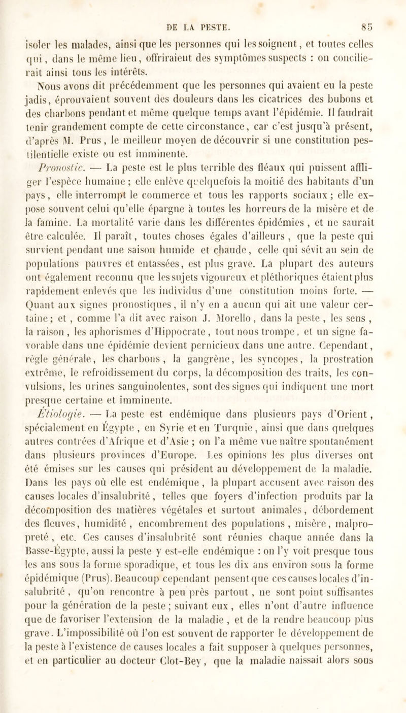 isoler les malades, ainsi que les personnes qui les soignent, et toutes celles qui, dans le même lieu, offriraient des symptômes suspects : on concilie- rait ainsi tous les intérêts. Nous avons dit précédemment que les personnes qui avaient eu la peste jadis, éprouvaient souvent des douleurs dans les cicatrices des bubons et des charbons pendant et même quelque temps avant l’épidémie. Il faudrait tenir grandement compte de celle circonstance, car c’est jusqu’à présent, d’après M. Prus, le meilleur moyen de découvrir si une constitution pes- tilentielle existe ou est imminente. Pronostic. — La peste est le plus terrible des fléaux qui puissent affli- ger l’espèce humaine ; elle enlève quelquefois la moitié des habitants d’un pays, elle interrompt le commerce et tous les rapports sociaux ; elle ex- pose souvent celui qu’elle épargne à toutes les horreurs de la misère et de la famine. La mortalité varie dans les différentes épidémies , et ne saurait être calculée. Il paraît, toutes choses égales d’ailleurs , que la peste qui survient pendant une saison humide et chaude, celle qui sévit au sein de populations pauvres et entassées, est plus grave. La plupart des auteurs ont également reconnu que les sujets vigoureux et pléthoriques étaientplus rapidement enlevés que les individus d’une constitution moins forte. — Quant aux signes pronostiques, il n’v en a aucun qui ait une valeur cer- taine; et , comme l’a dit avec raison J. Morello , dans la peste , les sens , la raison , les aphorismes d’IIippocrate , tout nous trompe , et un signe fa- vorable dans une épidémie devient pernicieux dans une autre. Cependant , règle générale, les charbons, la gangrène, les syncopes, la prostration extrême, le refroidissement du corps, la décomposition des traits, les con- vulsions, les urines sanguinolentes, sont des signes qui indiquent une mort presque certaine et imminente. Etiologie. — La peste est endémique dans plusieurs pays d’Orient, spécialement en Égypte , en Syrie et en Turquie, ainsi que dans quelques autres contrées d’Afrique et d’Asie ; on l’a même vue naître spontanément dans plusieurs provinces d’Europe. Les opinions les plus diverses ont été émises sur les causes qui président au développement de la maladie. Dans les pays où elle est endémique , la plupart accusent avec raison des causes locales d’insalubrité, telles que foyers d’infection produits par la décomposition des matières végétales et surtout animales, débordement des fleuves, humidité , encombrement des populations, misère, malpro- preté , etc. Ces causes d’insalubrité sont réunies chaque année dans la t Basse-Egypte, aussi la peste y est-elle endémique : on l’y voit presque tous les ans sous la forme sporadique, et tous les dix ans environ sous la forme épidémique (Prus). Beaucoup cependant pensentque ces causes locales d’in- salubrité , qu’on rencontre à peu près partout, ne sont point suffisantes pour la génération de la peste; suivant eux, elles n’ont d’autre influence que de favoriser l’extension de la maladie , et de la rendre beaucoup plus grave. L’impossibilité où l’on est souvent de rapporter le développement de la peste à l’existence de causes locales a fait supposer à quelques personnes, et en particulier au docteur Clot-Bey, que la maladie naissait alors sous