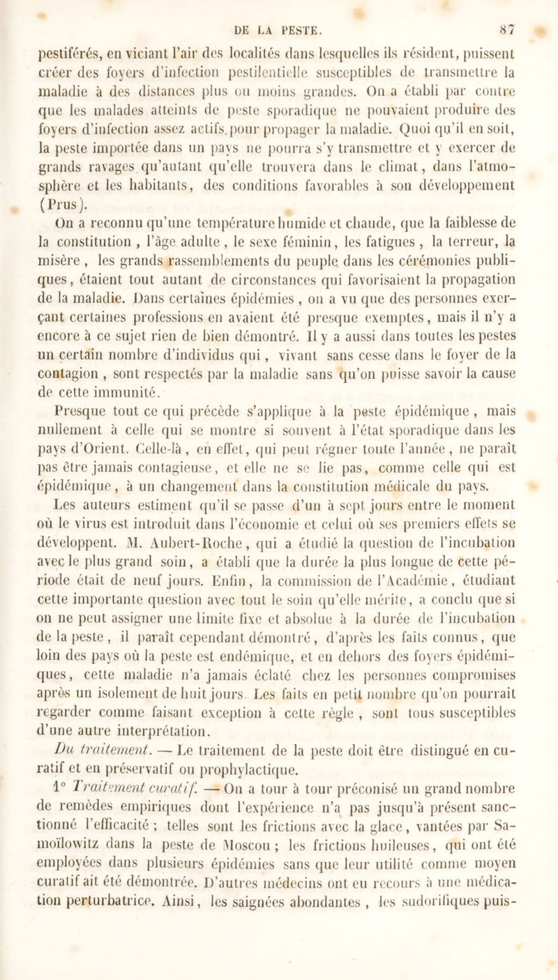 pestiférés, en viciant l’air des localités dans lesquelles ils résident, puissent créer des foyers d’infection pestilentielle susceptibles de transmettre la maladie à des distances plus ou moins grandes. On a établi par contre que les malades atteints de peste sporadique ne pouvaient produire des foyers d’infection assez actifs, pour propager la maladie. Quoiqu’il en soit, la peste importée dans un pays ne pourra s’y transmettre et y exercer de grands ravages qu’autant qu’elle trouvera dans le climat, dans l’atmo- sphère et les habitants, des conditions favorables à son développement (Prus). On a reconnu qu’une température humide et chaude, que la faiblesse de la constitution , l’âge adulte, le sexe féminin, les fatigues, la terreur, la misère , les grands rassemblements du peuple, dans les cérémonies publi- ques, étaient tout autant de circonstances qui favorisaient la propagation de la maladie. Dans certaines épidémies, on a vu que des personnes exer- çant certaines professions en avaient été presque exemptes, mais il n’y a encore à ce sujet rien de bien démontré. H y a aussi dans toutes les pestes un certain nombre d’individus qui, vivant sans cesse dans le foyer de la contagion , sont respectés par la maladie sans qu’on puisse savoir la cause de cette immunité. Presque tout ce qui précède s’applique à la peste épidémique, mais nullement à celle qui se montre si souvent à l’état sporadique dans les pays d’Orient. Celle-là , en effet, qui peut régner toute l’année, ne paraît pas être jamais contagieuse, et elle ne se lie pas, comme celle qui est épidémique, à un changement dans la constitution médicale du pays. Les auteurs estiment qu’il se passe d’un à sept jours entre le moment où le virus est introduit dans l’économie et celui où ses premiers effets se développent. M. Aubert-Roche, qui a étudié la question de l’incubation avec le plus grand soin, a établi que la durée la plus longue de cette pé- riode était de neuf jours. Enfin, la commission de l’Académie, étudiant cette importante question avec tout le soin qu’elle mérite, a conclu que si on ne peut assigner une limite fixe et absolue à la durée de l’incubation de la peste, il paraît cependant démontré, d’après les faits connus, que loin des pays où la peste est endémique, et en dehors des foyers épidémi- ques, cette maladie n’a jamais éclaté chez les personnes compromises après un isolement de huit jours. Les faits en petit nombre qu’on pourrait regarder comme faisant exception à cette règle , sont tous susceptibles d’une autre interprétation. Du traitement. — Le traitement de la peste doit être distingué en cu- ratif et en préservatif ou prophylactique. 1° Traitement curatif. — On a tour à tour préconisé un grand nombre de remèdes empiriques dont l’expérience n’a pas jusqu’à présent sanc- tionné l’efficacité ; telles sont les frictions avec la glace, vantées par Sa- moïlowitz dans la peste de Moscou ; les frictions huileuses, qui ont été employées dans plusieurs épidémies sans que leur utilité comme moyen curatif ait été démontrée. D’autres médecins ont eu recours à une médica- tion perturbatrice. Ainsi, les saignées abondantes , les sudorifiques puis-