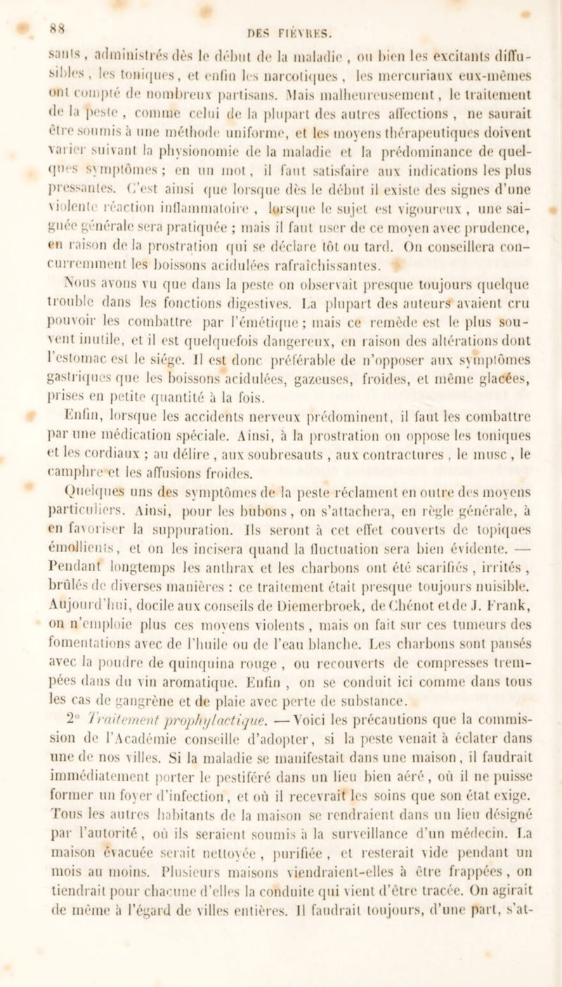 DES Fl K N H HS. sanis, administrés dès le début de la maladie , on bien les excitants diffu- sibles , les toniques, et enfin les narcotiques , les mercuriaux eux-mèmes onl compté de nombreux partisans. Mais malheureusement, le traitement de la peste , comme celui de la plupart des autres affections , ne saurait être soumis à une méthode uniforme, et les moyens thérapeutiques doivent varier suivant la physionomie de la maladie et la prédominance de quel- ques symptômes ; en un mot, il faut satisfaire aux indications les plus pressantes. C’est ainsi que lorsque dès le début il existe des signes d’une \i dente réaction inflammatoire , lorsque le sujet est vigoureux , une sai- gnée générale sera pratiquée ; mais il faut user de ce moyen avec prudence, eu raison de la prostration qui so déclare tôt ou tard. On conseillera con- curremment les boissons acidulées rafraîchissantes. Nous avons vu que dans la peste on observait presque toujours quelque trouble dans les fonctions digestives. La (dupai t des auteurs avaient cru pouvoir les combattre par l’émétique; mais ce remède est b* plus sou- vent inutile, et il est quelquefois dangereux, en raison des altérations dont 1 estomac est le siège. Il est donc préférable de n’opposer aux symptômes gastriques que les boissons acidulées, gazeuses, froides, et même glacées, prises en petite quantité à la fois. Enfin, lorsque les accidents nerveux prédominent, il faut les combattre par une médication spéciale. Ainsi, à la prostration on oppose les toniques et les cordiaux ; au délire , aux soubresauts , aux contractures , le musc , le camphre et les affusions froides. Quelques uns des symptômes de la peste réclament en outre des moyens particuliers. Ainsi, pour les bubons, on s’attachera, en règle générale, à en favoriser la suppuration, ils seront à cet effet couverts de topiques émollients, et on les incisera quand la fluctuation sera bien évidente. — Pendant longtemps les anthrax et les charbons ont été scarifiés , irrités , brûlés de diverses manières : ce traitement était presque toujours nuisible. Aujourd’hui, docile aux conseils de Diemerbroek, de Chénot eide J. Frank, on n’emploie plus ces moyens violents , mais on fait sur ces tumeurs des fomentations avec de l’huile ou de l’eau blanche. Les charbons sont pansés avec la poudre de quinquina rouge , ou recouverts de compresses trem- pées dans du A in aromatique. Enfin , on se conduit ici comme dans tous les cas de gangrène et de plaie avec perte de substance. 2° Traitement prophylactique. —Voici les précautions que la commis- sion de l’Académie conseille d’adopter, si la peste venait à éclater dans une de nos Ailles. Si la maladie se manifestait dans une maison, il faudrait immédiatement porter le pestiféré dans un lieu bien aéré, où il ne puisse former un foyer d’infection , et où il recevrait les soins que son état exige. Tous les autres habitants de la maison se rendraient dans un lieu désigné par l’autorité, où ils seraient soumis à la surveillance d’un médecin. La maison évacuée serait nettoyée, purifiée, et resterait Aide pendant un mois au moins. Plusieurs maisons \iendraicnt-elles à être frappées, on tiendrait pour chacune d’elles la conduite qui vient d'être tracée. On agirait de même à l’égard de villes entières. Il faudrait toujours, d’une part, s’at-