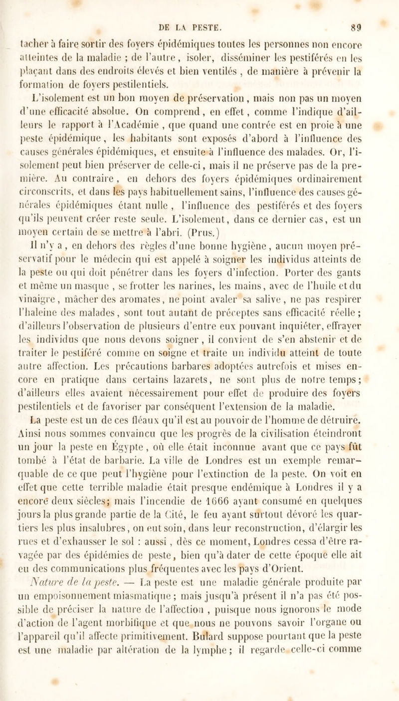 tacher à faire sortir des foyers épidémiques toutes les personnes non encore atteintes de la maladie ; de l’autre, isoler, disséminer les pestiférés en les plaçant dans des endroits élevés et bien ventilés , de manière à prévenir la formation de foyers pestilentiels. L’isolement est un bon moyen de préservation, mais non pas un moyen d’une efficacité absolue. On comprend, en effet, comme l’indique d’ail- leurs le rapport à l’Académie , que quand une contrée est en proie à une peste épidémique, les habitants sont exposés d’abord à l’influence des causes générales épidémiques, et ensuite à l’influence des malades. Or, l’i- solement peut bien préserver de celle-ci, mais il ne préserve pas de la pre- mière. Au contraire , en dehors des foyers épidémiques ordinairement circonscrits, et dans les pays habituellement sains, l’influence des causes gé- nérales épidémiques étant nulle , l’influence des pestiférés et des foyers qu’ils peuvent créer reste seule. L’isolement, dans ce dernier cas, est un moyen certain de se mettre à l’abri. (Prus.) Il n’v a , en dehors des règles d’une bonne hygiène , aucun moyen pré- servatif pour le médecin qui est appelé à soigner les individus atteints de la peste ou qui doit pénétrer dans les foyers d’infection. Porter des gants et même un masque , se frotter les narines, les mains, avec de l’huile et du vinaigre, mâcher des aromates, ne point avaler sa salive, ne pas respirer l’haleine des malades, sont tout autant de préceptes sans efficacité réelle; d’ailleurs l’observation de plusieurs d’entre eux pouvant inquiéter, effrayer les individus que nous devons soigner , il convient de s’en abstenir et de traiter le pestiféré comme on soigne et traite un individu atteint de toute autre affection. Les précautions barbares adoptées autrefois et mises en- core en pratique dans certains lazarets, ne sont plus de notre temps; d’ailleurs elles avaient nécessairement pour effet de produire des foyers pestilentiels et de favoriser par conséquent l’extension de la maladie. La peste est un de ces fléaux qu’il est au pouvoir de l’homme de détruire. Ainsi nous sommes convaincu que les progrès de la civilisation éteindront un jour la peste en Egypte, où elle était inconnue avant que ce pays fût tombé à l’état de barbarie. La ville de Londres est un exemple remar- quable de ce que peut l’hygiène pour l’extinction de la peste. On voit en effet que cette terrible maladie était presque endémique à Londres il y a encore deux siècles; mais l’incendie de 1666 ayant consumé en quelques jours la plus grande partie de la Cité, le feu ayant surtout dévoré les quar- tiers les plus insalubres, on eut soin, dans leur reconstruction, d’élargir les rues et d’exhausser le sol : aussi, dès ce moment, Londres cessa d’être ra- vagée par des épidémies de peste, bien qu’à dater de cette époque elle ait eu des communications plus fréquentes avec les pays d’Orient. Nature de la peste. — La peste est une maladie générale produite par un empoisonnement miasmatique ; mais jusqu’à présent il n’a pas été pos- sible de préciser la nature de l’affection , puisque nous ignorons le mode d’action de l’agent morbifique et que nous ne pouvons savoir l’organe ou l’appareil qu’il affecte primitivement. Bulard suppose pourtant que la peste estime maladie par altération de la lymphe ; il regarde celle-ci comme