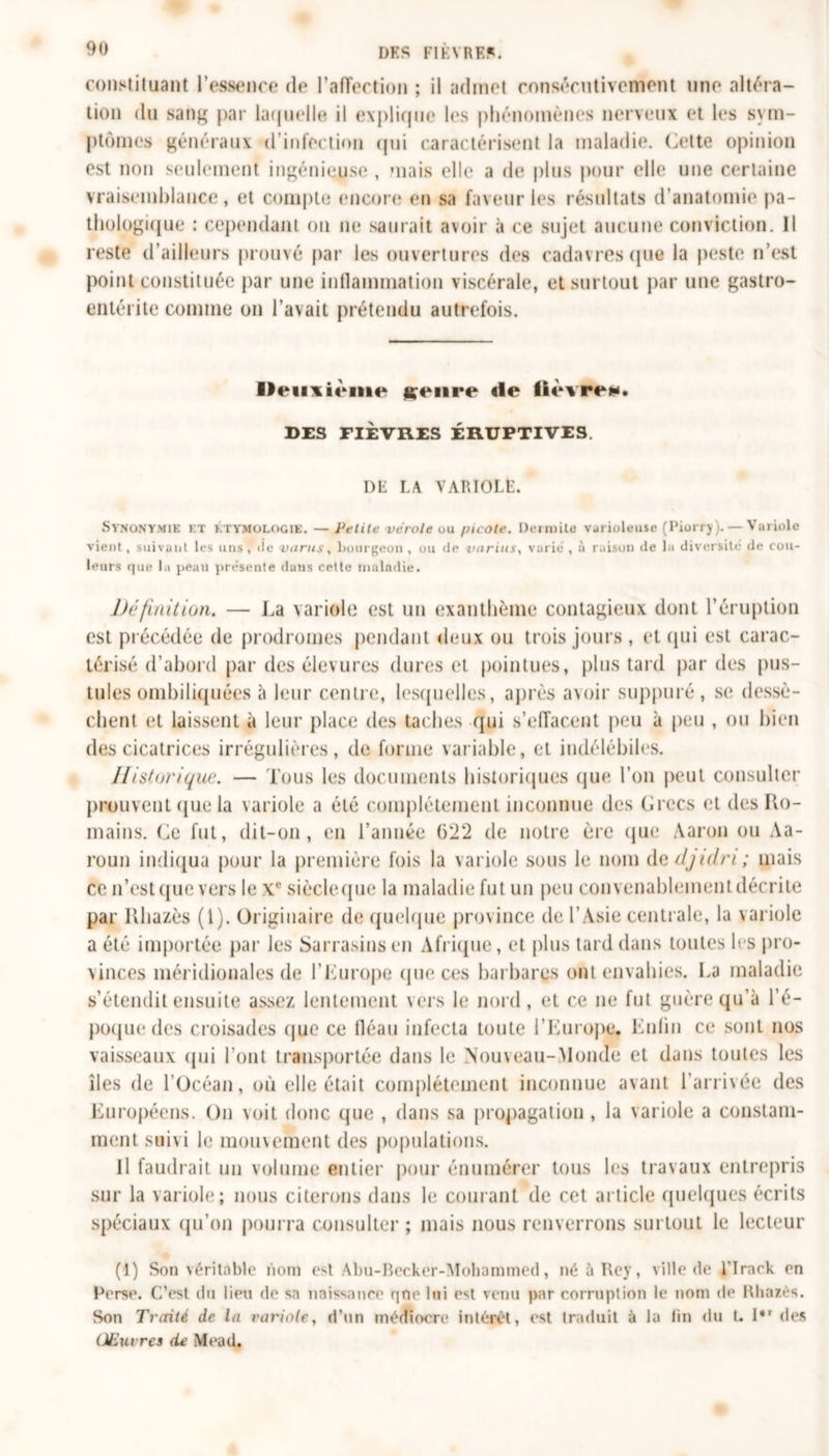 DK S FIEVRE*. constituant l’essence de l'affection ; il admet consécutivement une altéra- tion du sang par laquelle il explique les phénomènes nerveux et les sym- ptômes généraux d’infection qui caractérisent la maladie. Cette opinion est non seulement ingénieuse , mais elle a de plus pour elle une certaine vraisemblance , et compte; encore en sa faveur les résultats d’anatomie pa- thologique : cependant on ne saurait avoir à ce sujet aucune conviction. 11 reste d’ailleurs prouvé par les ouvertures des cadavres que la peste n’est point constituée par une inflammation viscérale, et surtout par une gastro- entérite comme on l’avait prétendu autrefois. Deiixième ^eiire «le fièvre**. DES FIÈVRES ÉRUPTIVES DE LA VARIOLE. Synonymie et étymologie. — Petite vérole uu picote. Dermite varioleuse (Piorry).— Variole vient, suivant les uns, île varus, bourgeon , ou de varias, varié , à raison de la diversité de cou- leurs que la peau présente dans cette maladie. Dé finition. — La variole est un exanthème contagieux dont l’éruption est précédée de prodromes pendant deux ou trois jours , et qui est carac- térisé d’abord par des élevures dures et pointues, plus tard par des pus- tules ombiliquées à leur centre, lesquelles, après avoir suppuré, se dessè- chent et laissent à leur place des taches qui s’effacent peu à peu , ou bien des cicatrices irrégulières, de forme variable, et indélébiles. Historique. — Tous les documents historiques que l’on peut consulter prouvent que la variole a été complètement inconnue des Grecs et des Ro- mains. Ce fut, dit-on, en l’année (522 de notre ère que Aaron ou Aa- roun indiqua pour la première fois la variole sous le nom d g//juin; mais ce n’est que vers le Xe siècleque la maladie fut un peu convenablement décrite par Rhazès (1). Originaire de quelque province de l’Asie centrale, la variole a été importée par les Sarrasins en Afrique, et plus tard dans toutes les pro- vinces méridionales de l'Europe que ces barbares ont envahies. La maladie s’étendit ensuite assez lentement vers le nord, et ce ne fut guère qu’à l’é- poque des croisades que ce fléau infecta toute l'Europe. Enfin ce sont nos vaisseaux qui l’ont transportée dans le Nouveau-Monde et dans toutes les îles de l’Océan, où elle était complètement inconnue avant l’arrivée des Européens. On voit donc que , dans sa propagation , la variole a constam- ment suivi le mouvement des populations. Il faudrait un volume entier pour énumérer tous les travaux entrepris sur la variole; nous citerons dans le courant de cet article quelques écrits spéciaux qu’on pourra consulter ; mais nous renverrons surtout le lecteur (1) Son yéritnble nom est Abu-Becker-Mohammed, né ù Rey, ville de J’Irack en Perse. C'est du lieu de sa naissance qne lui est venu par corruption le nom de Rhazès. Son Traité de la variole, d’un médiocre intérêt, est traduit à la lin «lu L I*r des Œuvres de Mead.