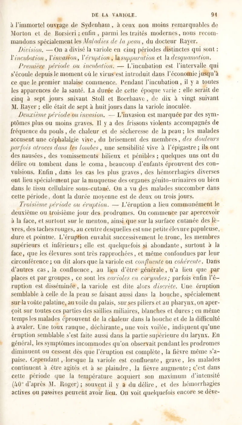 à l’immortel ouvrage de Sydenham , à ceux non moins remarquables de Morton et de Borsieri : enfin , parmi les traités modernes, nous recom- mandons spécialement les Maladies de la peau, du docteur Rayer. Division. —On a divisé la variole en cinq périodes distinctes qui sont : V incubation , Y invasion, Yéruption, la suppuration et h desquamation. Première période ou incubation. — L’incubation est l’intervalle qui s’écoule depuis le moment où le virus est introduit dans l’économie jusqu’à ce que le premier malaise commence. Pendant l’incubation, il y a toutes les apparences de la santé. La durée de cette époque varie : elle serait de cinq à sept jours suivant Stoll et Boerhaave , de dix à vingt suivant M. Rayer ; elle était de sept à huit jours dans la variole inoculée. Deuxième période ou invasion. — L’invasion est marquée par des sym- ptômes plus ou moins graves. Il y a des frissons violents accompagnés de fréquence du pouls, de chaleur et de sécheresse de la peau ; les malades accusent une céphalalgie vive, du brisement des membres, des douleurs parfois atroces dans les lombes , une sensibilité vive à l’épigastre ; ils ont des nausées, des vomissements bilieux et pénibles ; quelques uns ont du délire ou tombent dans le coma, beaucoup d’enfants éprouvent des con- vulsions. Enfin , dans les cas les plus graves, des hémorrhagies diverses ont lieu spécialement par la muqueuse des organes génito-urinaires ou bien dans le tissu cellulaire sous-cutané. On a vu des malades succomber dans cette période, dont la durée moyenne est de deux ou trois jours. Troisième période ou éruption. — L’éruption a lieu communément le deuxième ou troisième jour des prodromes. On commence par apercevoir à la face, et surtout sur le menton, ainsi que sur la surface cutanée des lè- vres, des taches rouges, au centre desquelles est une petite élevure papuleuse, dure et pointue. L’éruption envahit successivement le tronc, les membres supérieurs et inférieurs; elle est quelquefois si abondante, surtout à la face, que les élevures sont très rapprochées, et même confondues par leur circonférence ; on dit alors que la variole est confluente ou cohérente. Dans d’autres cas, la confluence, au lieu d’être générale, n’a lieu que par places et par groupes , ce sont les varioles en corymbes; parfois enfin l’é- ruption est disséminée , la variole est dite alors discrète. Une éruption semblable à celle de la peau se faisant aussi dans la bouche, spécialement sur la voûte palatine, au voile du palais, sur ses piliers et. au pharynx, on aper- çoit sur toutes ces parties des saillies miliaires, blanches et dures ; en même temps les malades éprouvent de la chaleur dans la bouche et de la difficulté à avaler. Une toux rauque, déchirante, une voix voilée, indiquent qu’une éruption semblable s’est faite aussi dans la partie supérieure du larynx. En général, les symptômes incommodes qu’on observait pendant les prodromes diminuent ou cessent dès que l’éruption est complète, la fièvre même s’a- paise. Cependant , lorsque la variole est confluente, grave, les malades continuent à être agités et à se plaindre, la fièvre augmente; c’est dans cette période que la température acquiert son maximum d’intensité (40° d’après 31. Roger); souvent il y a du délire, et des hémorrhagies actives ou passives peuvent avoir lieu. On voit quelquefois encore se déve-