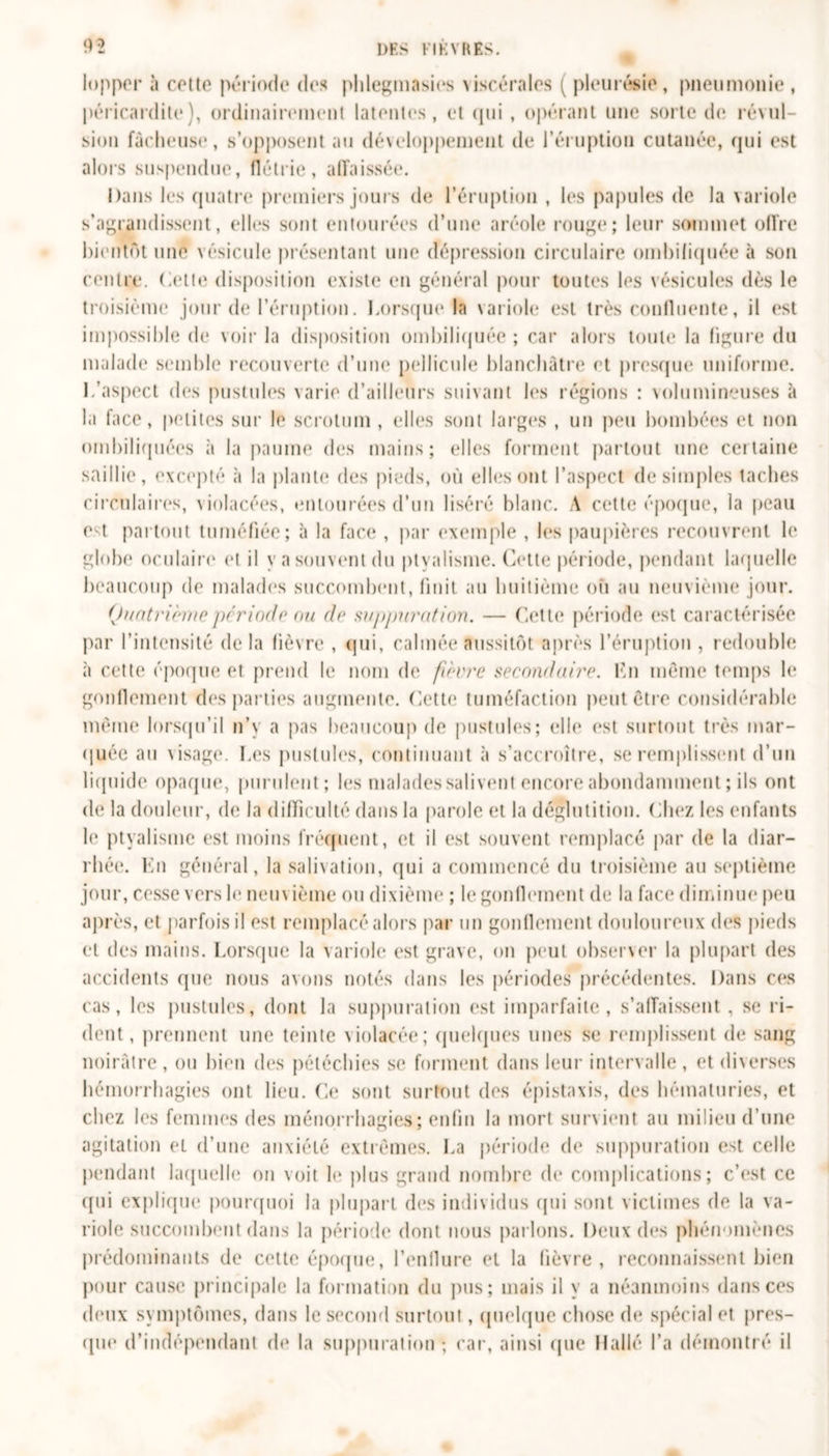 lopper à cette période des plilegmasies viscérales ( pleurésie , pneunionie , péricardite), ordinairement latentes, et qui , opérant une sorte de révul- sion fâcheuse, s’opposent au développement de l’éruption cutanée, qui est alors suspendue, flétrie, affaissée. Dans les quatre premiers jours de l’éruption , les papules de la \ariole s’agrandissent, elles sont entourées d’une aréole rouge; leur sommet offre bientôt une vésicule présentant une dépression circulaire ombiliquée à son centre. Cette disposition existe en général pour toutes les vésicules dès le troisième jour de l’éruption. Lorsque la variole est très confluente, il est impossible de voir la disposition ombiliquée ; car alors toute la figure du malade semble recouverte d’une pellicule blanchâtre et presque uniforme. L’aspect des pustules varie d’ailleurs suivant les régions : volumineuses et la face, petites sur le scrotum , elles sont larges , un peu bombées et non ombiliquées à la paume des mains; elles forment partout une cettaine saillie, excepté à la plante des pieds, où elles ont l’aspect de simples taches circulaires, violacées, entourées d’un liséré blanc, A cette époque, la peau est partout tuméfiée; à la face , par exemple , les paupières recouvrent le globe oculaire et il y a souvent du ptyalisme. Cette période, pendant laquelle beaucoup de malades succombent, finit au huitième où au neuvième jour. Quatrième période ou de suppuration. — Cette période est caractérisée par l’intensité delà fièvre , qui, calmée aussitôt après l’éruption , redouble à cette époque et prend le nom de fièvre secondaire. En même temps le gonflement des parties augmente. Cette tuméfaction peut être considérable même lorsqu’il n’y a pas beaucoup de pustules; elle est surtout très mar- quée au visage. Les pustules, continuant à s’accroître, se remplissent d’un liquide opaque, purulent; les malades salivent encore abondamment; ils ont de la douleur, de la difficulté dans la parole et la déglutition. Chez les enfants le ptyalisme est moins fréquent, et il est souvent remplacé par de la diar- rhée. En général, la salivation, qui a commencé du troisième au septième jour, cesse vers le neuvième ou dixième ; le gonflement de la face diminue peu après, et parfois il est remplacé alors par un gonflement douloureux des pieds et des mains. Lorsque la variole est grave, on peut observer la plupart des accidents que nous avons notés dans les périodes précédentes. Dans ces cas, les pustules, dont la suppuration est imparfaite, s’affaissent , se ri- dent, prennent une teinte violacée; quelques unes se remplissent de sang noirâtre, ou bien des pétéchies se forment dans leur intervalle, et diverses hémorrhagies ont lieu. Ce sont surtout des épistaxis, des hématuries, et chez les femmes des ménorrhagies; enfin la mort survient au milieu d’une agitation et d’une anxiété extrêmes. La période de suppuration est celle pendant laquelle on voit le plus grand nombre de complications; c’est ce qui explique pourquoi la plupart des individus qui sont victimes de la va- riole succombent dans la période dont nous parlons. Deux des phénomènes prédominants de cette époque, l’enflure et la fièvre, reconnaissent bien pour cause principale la formation du pus; mais il y a néanmoins dans ces deux symptômes, dans le second surtout, quelque chose de spécial et pres- que d’indépendant de la suppuration; car, ainsi que H allé l’a démontré il