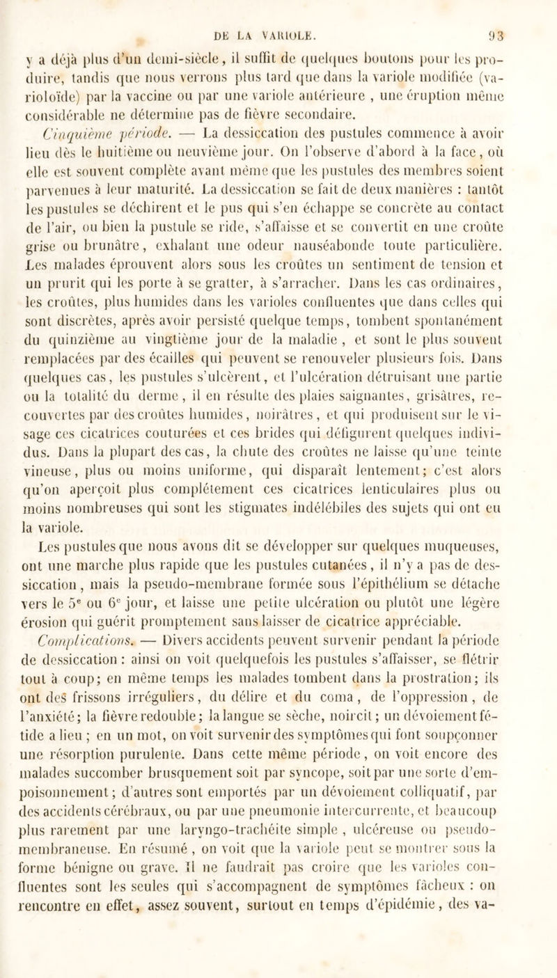 y a déjà plus d’un demi-siècle, il sulïit de quelques boutons pour les pro- duire, tandis que nous verrons plus tard que dans la variole modifiée (va- rioloïde) par la vaccine ou par une variole antérieure , une éruption même considérable ne détermine pas de fièvre secondaire. Cinquième période. — La dessiccation des pustules commence à avoir lieu dès le huitième ou neuvième jour. On l’observe d’abord à la face, où elle est souvent complète avant même que les pustules des membres soient parvenues à leur maturité. La dessiccation se fait de deux manières : tantôt les pustules se déchirent et le pus qui s’en échappe se concrète au contact de l’air, ou bien la pustule se ride, s’affaisse et se convertit en une croûte grise ou brunâtre, exhalant une odeur nauséabonde toute particulière. Les malades éprouvent alors sous les croûtes un sentiment de tension et un prurit qui les porte à se gratter, à s’arracher. Dans les cas ordinaires, les croûtes, plus humides dans les varioles confluentes que dans celles qui sont discrètes, après avoir persisté quelque temps, tombent spontanément du quinzième au vingtième jour de la maladie , et sont le plus souvent remplacées par des écailles qui peuvent se renouveler plusieurs fois. Dans quelques cas, les pustules s’ulcèrent, et l’ulcéralion détruisant une partie ou la totalité du derme, il en résulte des plaies saignantes, grisâtres, re- couvertes par des croûtes humides, noirâtres, et qui produisent sur le vi- sage ces cicatrices couturées et ces brides qui défigurent quelques indivi- dus. Dans la plupart des cas, la chute des croûtes ne laisse qu’une teinte vineuse, plus ou moins uniforme, qui disparaît lentement; c’est alors qu’on aperçoit plus complètement ces cicatrices lenticulaires plus ou moins nombreuses qui sont les stigmates indélébiles des sujets qui ont eu la variole. Les pustules que nous avons dit se développer sur quelques muqueuses, ont une marche plus rapide que les pustules cutanées, il n’y a pas de des- siccation , mais la pseudo-membrane formée sous l’épithélium se détache vers le 5e ou 6e jour, et laisse une petite ulcération ou plutôt une légère érosion qui guérit promptement sans laisser de cicatrice appréciable. Complications. — Divers accidents peuvent survenir pendant la période de dessiccation : ainsi on voit quelquefois les pustules s’affaisser, se flétrir tout à coup; en même temps les malades tombent dans la prostration; ils ont des frissons irréguliers, du délire et du coma, de l’oppression, de l’anxiété; la fièvre redouble; lalangue se sèche, noircit; un dévoiement fé- tide a lieu ; en un mot, on voit survenir des symptômes qui font soupçonner une résorption purulente. Dans cette même période, on voit encore des malades succomber brusquement soit par syncope, soit par une sorte d'em- poisonnement ; d’autres sont emportés par un dévoiement colliquatif, par des accidents cérébraux, ou par une pneumonie intercurrente, et beaucoup plus rarement par une larvngo-trachéite simple , ulcéreuse ou pseudo- membraneuse. En résumé , on voit que la variole peut se montrer sous la forme bénigne ou grave. îl ne faudrait pas croire que les varioles con- fluentes sont les seules qui s’accompagnent de symptômes fâcheux : on rencontre en effet, assez souvent, surtout en temps d’épidémie, des va-