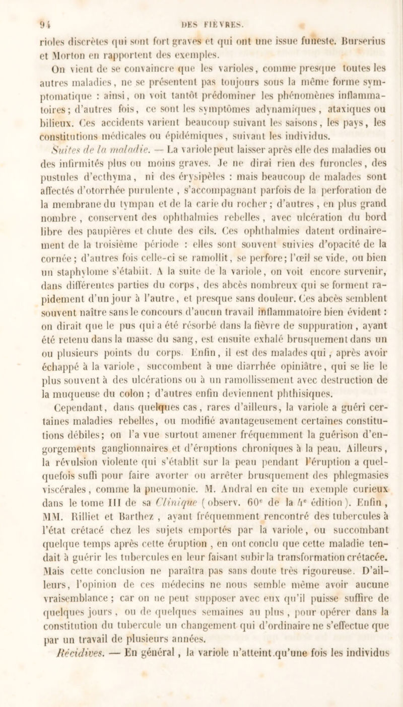 rioles discrètes qui sont fort graves et (jtii ont une issue funeste. Burserius et Morton en ra|)portent des exemples. On vient de se convaincre que les varioles, comme presque toutes les autres maladies, ne se présentent pas toujours sous la mente forme sym- ptomatique : ainsi, on voit tantôt prédominer les phénomènes inflamma- toires ; d’autres fois, ce sont les svmptômes adynamiques, ataxiques ou bilieux. Ces accidents varient beaucoup suivant les saisons, les pays, les constitutions médicales ou épidémiques, suivant les individus. Suites de la maladie. — La v ariole peut laisser après elle des maladies ou des infirmités plus ou moins graves. Je ne dirai rien des furoncles, des pustules d’ecthyma, ni des érysipèles : mais beaucoup de malades sont affectés d’otorrhée purulente , s’accompagnant parfois de la perforation de la membrane du tympan et de la carie du rocher; d’autres, en plus grand nombre , conservent des ophthalmies rebelles, avec ulcération du bord libre des paupières et chute des cils. Ces ophthalmies datent ordinaire- ment de la troisième période : elles sont souvent suivies d’opacité de la cornée; d’autres fois celle-ci se ramollit, se perfore; l’œil se vide, ou bien un staphvlome s’étabiit. A la suite de la variole, on voit encore survenir, dans différentes parties du corps, dos abcès nombreux qui se forment ra- pidement d’un jour à l’autre, et presque sans douleur. Ces abcès semblent souvent naître sans le concours d’aucun travail inflammatoire bien évident : on dirait que le pus qui a été résorbé dans la lièvre de suppuration , ayant été retenu dans la masse du sang, est ensuite exhalé brusquement dans un ou plusieurs points du corps. Enfin, il est des malades qui , après avoir échappé à la variole, succombent à une diarrhée opiniâtre, qui se lie le plus souvent à des ulcérations ou à un ramollissement avec destruction de la muqueuse du colon ; d’autres enfin deviennent phthisiques. Cependant, dans quelques cas, rares d’ailleurs, la variole a guéri cer- taines maladies rebelles, ou modifié avantageusement certaines constitu- tions débiles; on l’a vue surtout amener fréquemment la guérison d’en- gorgements ganglionnaires et d’éruptions chroniques à la peau. Ailleurs, la révulsion violente qui s’établit sur la peau pendant l’éruption a quel- quefois suffi pour faire avorter ou arrêter brusquement des phlegmasies viscérales, comme la pneumonie. M. Amiral en cite un exemple curieux dans le tome III de sa ('Unique ( observ. 00e de la l\e édition). Enfin , MM. Rilliet et Barthez , ayant fréquemment rencontré des tubercules à l’état crétacé chez les sujets emportés par la variole, ou succombant quelque temps après cette éruption , en ont conclu que cette maladie ten- dait à guérir les tubercules en leur faisant subir la transformation crétacée. Mais cette conclusion ne paraîtra pas sans doute très rigoureuse. D’ail- leurs, l’opinion de ces médecins ne nous semble même avoir aucune vraisemblance ; car on ne peut supposer avec eux qu’il puisse suffire de quelques jours , ou de quelques semaines au plus , pour opérer dans la constitution du tubercule un changement qui d’ordinaire ne s’effectue que par un travail de plusieurs années. Récidives. — En général , la variole n’atteint.qu’une fois les individus