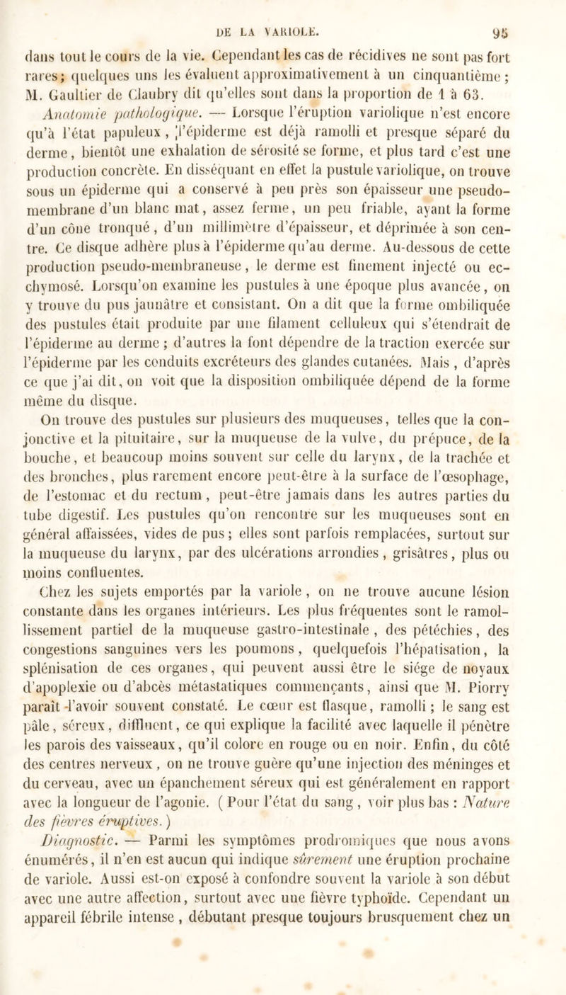 dans tout le cours de la vie. Cependant les cas de récidives ne sont pas fort rares; quelques uns les évaluent approximativement à un cinquantième; M. Gaultier de Claubry dit qu’elles sont dans la proportion de 1 à 63. Anatomie pathologique. — Lorsque l’éruption variolique n’est encore qu’à l’état papuleux , ’i’épiderme est déjà ramolli et presque séparé du derme, bientôt une exhalation de sérosité se forme, et plus tard c’est une production concrète. En disséquant en effet la pustule variolique, on trouve sous un épiderme qui a conservé à peu près son épaisseur une pseudo- membrane d’un blanc mat, assez ferme, un peu friable, ayant la forme d’un cône tronqué, d’un millimètre d’épaisseur, et déprimée à son cen- tre. Ce disque adhère plus à l’épiderme qu’au derme. Au-dessous de cette production pseudo-membraneuse, le derme est finement injecté ou ec- chymosé. Lorsqu’on examine les pustules à une époque plus avancée, on y trouve du pus jaunâtre et consistant. On a dit que la forme ombiliquée des pustules était produite par une filament celluleux qui s’étendrait de l’épiderme au derme ; d’autres la font dépendre de la traction exercée sur l’épiderme par les conduits excréteurs des glandes cutanées. Mais , d’après ce que j’ai dit, on voit que la disposition ombiliquée dépend de la forme même du disque. On trouve des pustules sur plusieurs des muqueuses, telles que la con- jonctive et la pituitaire, sur la muqueuse de la vulve, du prépuce, de la bouche, et beaucoup moins souvent sur celle du larynx, de la trachée et des bronches, plus rarement encore peut-être à la surface de l’oesophage, de l’estomac et du rectum, peut-être jamais dans les autres parties du tube digestif. Les pustules qu’on rencontre sur les muqueuses sont en général affaissées, vides de pus ; elles sont parfois remplacées, surtout sur la muqueuse du larynx, par des ulcérations arrondies, grisâtres, plus ou moins confluentes. Chez les sujets emportés par la variole , on ne trouve aucune lésion constante dans les organes intérieurs. Les plus fréquentes sont le ramol- lissement partiel de la muqueuse gastro-intestinale , des pétéchies, des congestions sanguines vers les poumons, quelquefois l’hépatisation, la splénisation de ces organes, qui peuvent aussi être le siège de noyaux d’apoplexie ou d’abcès métastatiques commençants, ainsi que M. Piorry paraît-l’avoir souvent constaté. Le coeur est flasque, ramolli ; Je sang est pâle, séreux, diffluent, ce qui explique la facilité avec laquelle il pénètre les parois des vaisseaux, qu’il colore en rouge ou en noir. Enfin, du côté des centres nerveux, on ne trouve guère qu’une injection des méninges et du cerveau, avec un épanchement séreux qui est généralement en rapport avec la longueur de l’agonie. ( Pour l’état du sang , voir plus bas : Nature des fièvres éruptives. ) Diagnostic. — Parmi les symptômes prodromiques que nous avons énumérés, il n’en est aucun qui indique sûrement une éruption prochaine de variole. Aussi est-on exposé à confondre souvent la variole à son début avec une autre affection, surtout avec uue fièvre typhoïde. Cependant un appareil fébrile intense , débutant presque toujours brusquement chez un