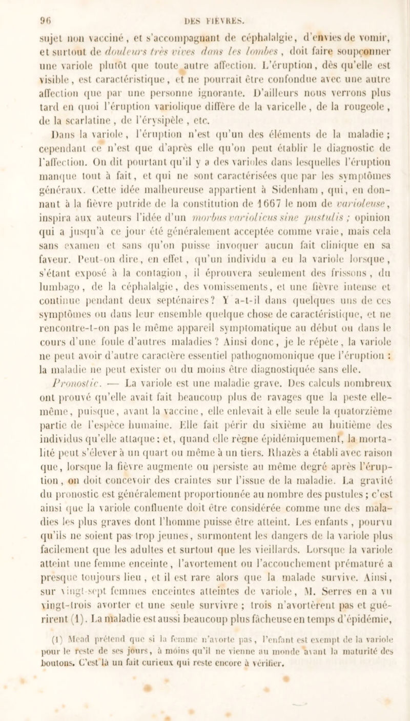 .sujet non vacciné, et s’accompagnant de céphalalgie, demies de vomir, et surtout de douleurs très rires don&gt;• /es lombes , doit faire soupçonner une variole plutôt (pie toute autre affection. L’éruption, dés qu’elle est visible, est caractéristique, et ne pourrait être confondue avec une autre affection que par une personne ignorante. D’ailleurs nous verrons plus tard en quoi l’éruption variolique diffère de la varicelle, de la rougeole, de la scarlatine, de l’érysipèle , etc. Dans la variole, l’éruption n’est qu’un des éléments de la maladie; cependant ce n’est que d’après elle qu’on peut établir le diagnostic de l'affection. On dit pourtant qu’il y a des varioles dans lesquelles l’éruption manque tout à fait, et qui ne sont caractérisées que par les symptômes généraux, dette idée malheureuse appartient à Sidenham , qui, eu don- nant à la fièvre putride de la constitution de 1667 le nom de rarioleuse, inspira aux auteurs l’idée d’un morbus rnrioiicus sine jmstulis ; opinion qui a jusqu’à ce jour été généralement acceptée comme vraie, mais cela sans examen et sans qu’on puisse invoquer aucun fait clinique en sa faveur. Peut-on dire, en effet, qu'un individu a eu la variole lorsque, s’étant exposé à la contagion , il éprouvera seulement des frissons , du lumbago, de la céphalalgie, des vomissements, et une lièvre intense et continue pendant deux septénaires? Y a-t-il dans quelques uns de ces symptômes ou dans leur ensemble quelque chose de caractéristique, et ne rencontre-t-on pas le même appareil symptomatique au début ou dans le cours d’une foule d’autres maladies? Ainsi donc, je le répète, la variole ne peut avoir d’autre caractère essentiel pathognomonique que l’éruption : la maladie ne peut exister ou du moins être diagnostiquée sans elle. Pronostic. ■— La variole est une maladie grave. Des calculs nombreux ont prouvé qu’elle avait fait beaucoup plus de ravages que la peste elle- même, puisque, avant la vaccine, elle enlevait à elle seule la quatorzième partie de l’espèce humaine. Llle fait périr du sixième au huitième des individus qu’elle attaque: et, quand elle règne épidémiquemenl, la morta- lité peut s’élèvera un quart ou même à un tiers. Khazès a établi avec raison que, lorsque la lièvre augmente ou persiste au même degré après l’érup- tion, on doit concevoir des craintes sur l’issue de la maladie. La gravité du pronostic est généralement proportionnée au nombre des pustules ; c’est ainsi que la variole confluente doit être considérée comme une des mala- dies les plus graves dont l’homme puisse être atteint. Les enfants , pourvu qu’ils ne soient pas trop jeunes, surmontent les dangers de la variole plus facilement que les adultes et surtout que les vieillards. Lorsque Ja variole atteint une femme enceinte, l’avortement ou l’accouchement prématuré a presque toujours lieu, et il est rare alors (pie la malade survive. Ainsi, sur vingt-sept femmes enceintes atteintes de variole, M. Serres en a vu vingt-trois avorter et une seule survivre; trois n’avortèrent pas et gué- rirent 1). La maladie est aussi beaucoup plus fâcheuse en temps d’épidémie, (1) Mead prétend que si la femme n’axorle pas, l’enfant est exempt de la variole pour le reste de ses jours, à moins qu'il ne vienne au monde Vaut la maturité des boutons. C’est la un fait curieux qui reste encore à vérilier.