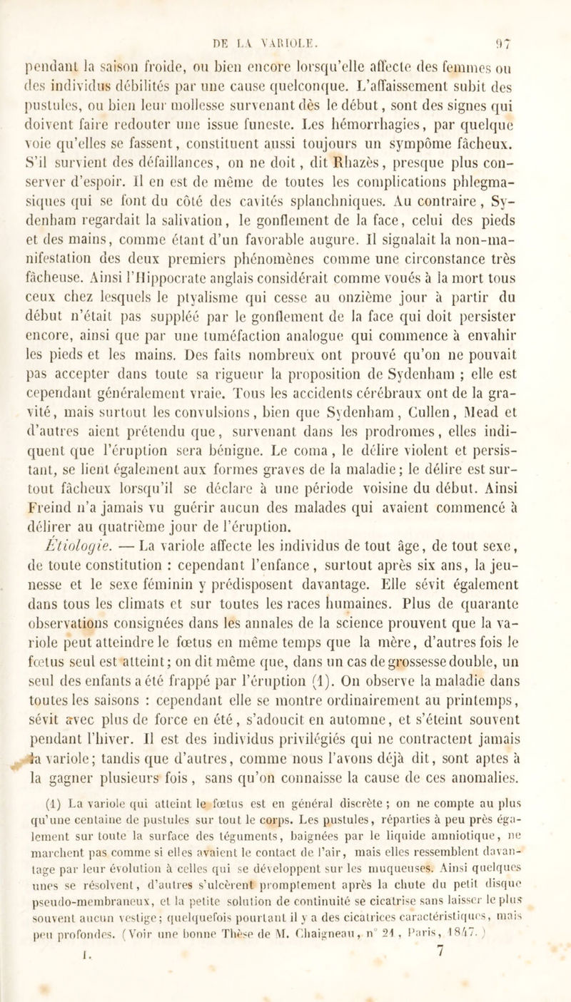 pondant la saison froide, ou bien encore lorsqu’elle affecte des femmes ou des individus débilités par une cause quelconque. L’affaissement subit des pustules, ou bien leur mollesse survenant dès le début, sont des signes qui doivent faire redouter une issue funeste. Les hémorrhagies, par quelque voie qu’elles se fassent, constituent aussi toujours un sympôme fâcheux. S’il survient des défaillances, on ne doit, dit Rhazès, presque plus con- server d’espoir. Il en est de même de toutes les complications phlcgma- siques qui se font du côté des cavités splanchniques. Au contraire, Sy- denham regardait la salivation, le gonflement de la face, celui des pieds et des mains, comme étant d’un favorable augure. Il signalait la non-ma- nifestation des deux premiers phénomènes comme une circonstance très fâcheuse. Ainsi T Hippocrate anglais considérait comme voués à la mort tous ceux chez lesquels le ptyalisme qui cesse au onzième jour à partir du début n’était pas suppléé par le gonflement de la face qui doit persister encore, ainsi que par une tuméfaction analogue qui commence à envahir les pieds et les mains. Des faits nombreux ont prouvé qu’on ne pouvait pas accepter dans toute sa rigueur la proposition de Sydenham ; elle est cependant généralement vraie. Tous les accidents cérébraux ont de la gra- vité, mais surtout les convulsions, bien que Sydenham, Cullen, Mead et d’autres aient prétendu que, survenant dans les prodromes, elles indi- quent que l’éruption sera bénigne. Le coma, le délire violent et persis- tant, se lient également aux formes graves de la maladie; le délire est sur- tout fâcheux lorsqu’il se déclare à une période voisine du début. Ainsi Freind n’a jamais vu guérir aucun des malades qui avaient commencé à délirer au quatrième jour de l’éruption. Etiologie. — La variole affecte les individus de tout âge, de tout sexe, de toute constitution : cependant l’enfance, surtout après six ans, la jeu- nesse et le sexe féminin y prédisposent davantage. Elle sévit également dans tous les climats et sur toutes les races humaines. Plus de quarante observations consignées dans les annales de la science prouvent que la va- riole peut atteindre le fœtus en même temps que la mère, d’autres fois le fœtus seul est atteint; on dit même que, dans un cas de grossesse double, un seul des enfants a été frappé par l’éruption (1). On observe la maladie dans toutes les saisons : cependant elle se montre ordinairement au printemps, sévit avec plus de force en été, s’adoucit en automne, et s’éteint souvent pendant l’hiver. U est des individus privilégiés qui ne contractent jamais La variole; tandis que d’autres, comme nous l’avons déjà dit, sont aptes à la gagner plusieurs fois, sans qu’on connaisse la cause de ces anomalies. (1) La variole qui atteint le fœtus est en général discrète ; on ne compte au plus qu’une centaine de pustules sur tout le corps. Les pustules, réparties à peu près éga- lement sur toute la surface des téguments, baignées par le liquide amniotique, ne marchent pas comme si elles avaient le contact de l’air, mais elles ressemblent davan- tage par leur évolution à celles qui se développent sur les muqueuses. Ainsi quelques unes se résolvent, d’autres s’ulcèrent promptement après la chute du petit disque pseudo-membraneux, et la petite solution de continuité se cicatrise sans laisser le plus souvent aucun vestige; quelquefois pourtant il y a des cicatrices caractéristiques, mais peu profondes. (Voir une bonne Thèse de M. Chaigneau, n° 21 , Paris, 18/j7. ) i.