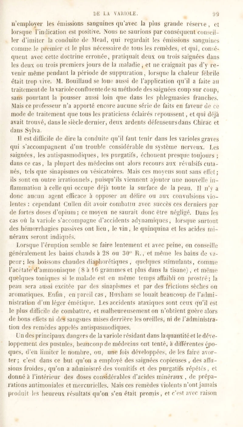 n emplover les émissions sanguines qu’avec la plus grande réserve, et lorsque l’indication est positive. Nous ne saurions par conséquent conseil- ler d’imiter la conduite de Mead, qui regardait les émissions sanguines comme le premier et le plus nécessaire de tous les remèdes, et qui, consé- quent avec cette doctrine erronée, pratiquait deux ou trois saignées dans les deux ou trois premiers jours de la maladie, et ne craignait pas d’y re- venir même pendant la période de suppuration, lorsque la chaleur fébrile était trop vive. M. Bouillaud se loue aussi de 1’application qu’il a faite au traitement de la variole confluente de sa méthode des saignées coup sur coup, sans pourtant la pousser aussi loin que dans les phlegmasies franches. Niais ce professeur n’a apporté encore aucune série de faits en faveur de ce mode de traitement que tous les praticiens éclairés repoussent, et qui déjà avait trouvé, dans le siècle dernier, deux ardents défenseurs dans Chirac et dans Sylva. Tl est difficile de dire la conduite qu’il faut tenir dans les varioles graves qui s’accompagnent d’un trouble considérable du système nerveux. Les saignées, les antispasmodiques, les purgatifs, échouent presque toujours ; dans ce cas, la plupart des médecins ont alors recours aux révulsifs cuta- nés, tels que sinapismes ou vésicatoires. Mais ces moyens sont sans effet; ils sont en outre irrationnels, puisqu’ils viennent ajouter une nouvelle in- flammation à celle qui occupe déjà toute la surface de la peau. Il n’y a donc aucun agent efficace à opposer au délire ou aux convulsions vio- lentes : cependant Cullen dit avoir combattu avec succès ces derniers par de fortes doses d’opium; ce moyen ne saurait donc être négligé. Dans les cas où la variole s’accompagne d’accidents adynamiques, lorsque surtout des hémorrhagies passives ont lieu, le vin, le quinquina et les acides mi- néraux seront indiqués. Lorsque l’éruption semble se faire lentement et avec peine, on conseille généralement les bains chauds à 28 ou 30° R., et même les bains de va- peur; les boissons chaudes diaphorétiques , quelques stimulants, comme l’acétate d’ammoniaque (8 à 16 grammes et plus dans la tisane), et même quelques toniques si le malade est en même temps affaibli ou prostré; la peau sera aussi excitée par des sinapismes et par des frictions sèches ou aromatiques. Enfin, en pareil cas, Huxham se louait beaucoup de l’admi- nistration d’un léger émétique. Les accidents ataxiques sont ceux qu’il est le plus difficile de combattre, et malheureusement on n’obtient guère alors de bons effets ni des sangsues mises derrière les oreilles, ni de l’administra- tion des remèdes appelés antispasmodiques. Un des principaux dangers de la variole résidant dans la quantité et le déve- loppement des pustules, beaucoup de médecins ont tenté, à différentes épo- ques, d’en limiter le nombre, ou, une fois développées, de les faire avor- ter; c’est dans ce but qu’on a employé des saignées copieuses , des affu- sions froides, qu’on a administré des vomitifs et des purgatifs répétés, et donné à l’intérieur des doses considérables d’acides minéraux , de prépa- rations antimoniales et mercurielles. Mais ces remèdes violents n’ont jamais produit les heureux résultats qu’on s’en était promis, et r’est avec raison