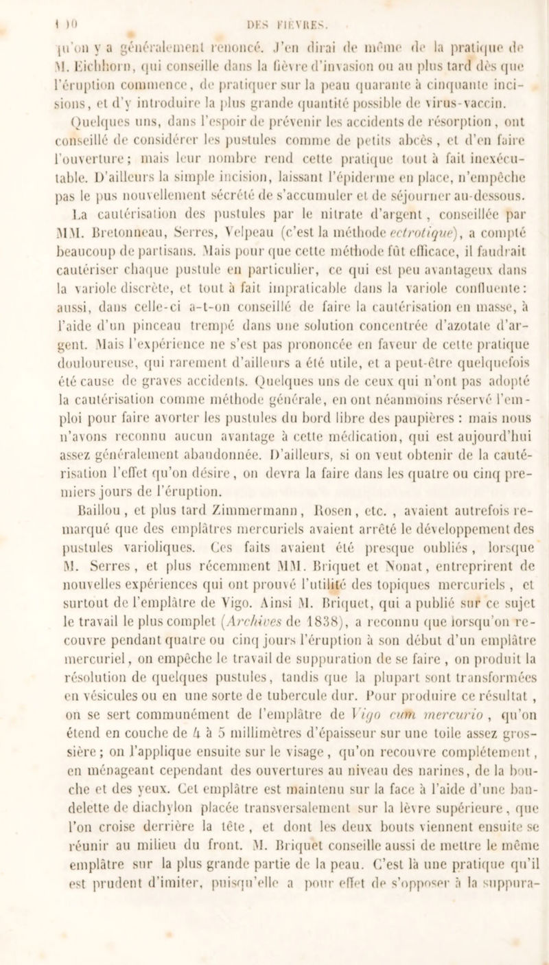 ju’un y a généralement renoncé. J’en dirai de même de la pratique de M. Eichhorn, qui conseille dans la lièvre d’invasion ou au plus tard dès que l’éruption commence, de pratiquer sur la peau quarante à cinquante inci- sions, et d'y introduire la plus grande quantité possible de urus-vaccin. Quelques uns, dans l'espoir de prévenir les accidents de résorption, ont conseillé de considérer les pustules comme de petits abcès , et d’en faire l’ouverture; mais leur nombre rend cette pratique tout à fait inexécu- table. D’ailleurs la simple incision, laissant l’épiderme en place, n’empècbe pas le pus nouvellement sécrété de s’accumuler et de séjourner au-dessous. La cautérisation des pustules par le nitrate d’argent, conseillée par MM. Bretonneau, Serres, Velpeau (c’est la méthode eetrotique), a compté beaucoup de partisans. Mais pour que cette méthode fût efïicace, il faudrait cautériser chaque pustule en particulier, ce (pii est peu avantageux dans la variole discrète, et tout à fait impraticable dans la variole confluente: aussi, dans celle-ci a-t-on conseillé de faire la cautérisation en masse, à l’aide d’un pinceau trempé dans une solution concentrée d’azotate d’ar- gent. Mais l’expérience ne s’est pas prononcée en faveur de cette pratique douloureuse, qui rarement d’ailleurs a été utile, et a peut-être quelquefois été cause de graves accidents. Quelques uns de ceux (pii n’ont pas adopté la cautérisation comme méthode générale, en ont néanmoins réservé l'em- ploi pour faire avorter les pustules du bord libre des paupières : mais nous n’avons reconnu aucun avantage à cette médication, (pii est aujourd’hui assez généralement abandonnée. D'ailleurs, si on \eut obtenir de la cauté- risation l’effet qu’on désire, on devra la faire dans les quatre ou cinq pre- miers jours de l’éruption. Caillou , et plus tard Zimmermann, itosen , etc. , avaient autrefois re- marqué (pie des emplâtres mercuriels avaient arrêté le développement des pustules varioliques. Ces faits avaient été presque oubliés, lorsque M. Serres, et plus récemment MM. Briquet et Nouât, entreprirent de nouvelles expériences qui ont prouvé l'utilité des topiques mercuriels , et surtout de l’emplàlre de Vigo. Ainsi M. Briquet, qui a publié sur ce sujet le travail le plus complet [Archives de 1838), a reconnu que lorsqu’on re- couvre pendant quaire ou cinq jours l’éruption à son début d’un emplâtre mercuriel , on empêche le travail de suppuration de se faire , on produit la résolution de quelques pustules, tandis que la plupart sont transformées en vésicules ou en une sorte de tubercule dur. Pour produire ce résultat , on se sert communément de l’emplâtre de Vigo c/nu mercurio , qu’on étend en couche de h à 5 millimètres d’épaisseur sur une toile assez gros- sière ; on l’applique ensuite sur le visage, qu’on recouvre complètement, en ménageant cependant des ouvertures au niveau des narines, de la bou- che et des yeux. Cet emplâtre est maintenu sur la face à l’aide d’une ban- delette de diachylon placée transversalement sur la lè\re supérieure, que l’on croise derrière la tête , et dont les deux bouts viennent ensuite se réunir au milieu du front. M. Briquet conseille aussi de mettre le même emplâtre sur la plus grande partie de la peau. C’est là une pratique qu’il est prudent d’imiter, puisqu'elle a pour effet de s’opposer à la suppura-