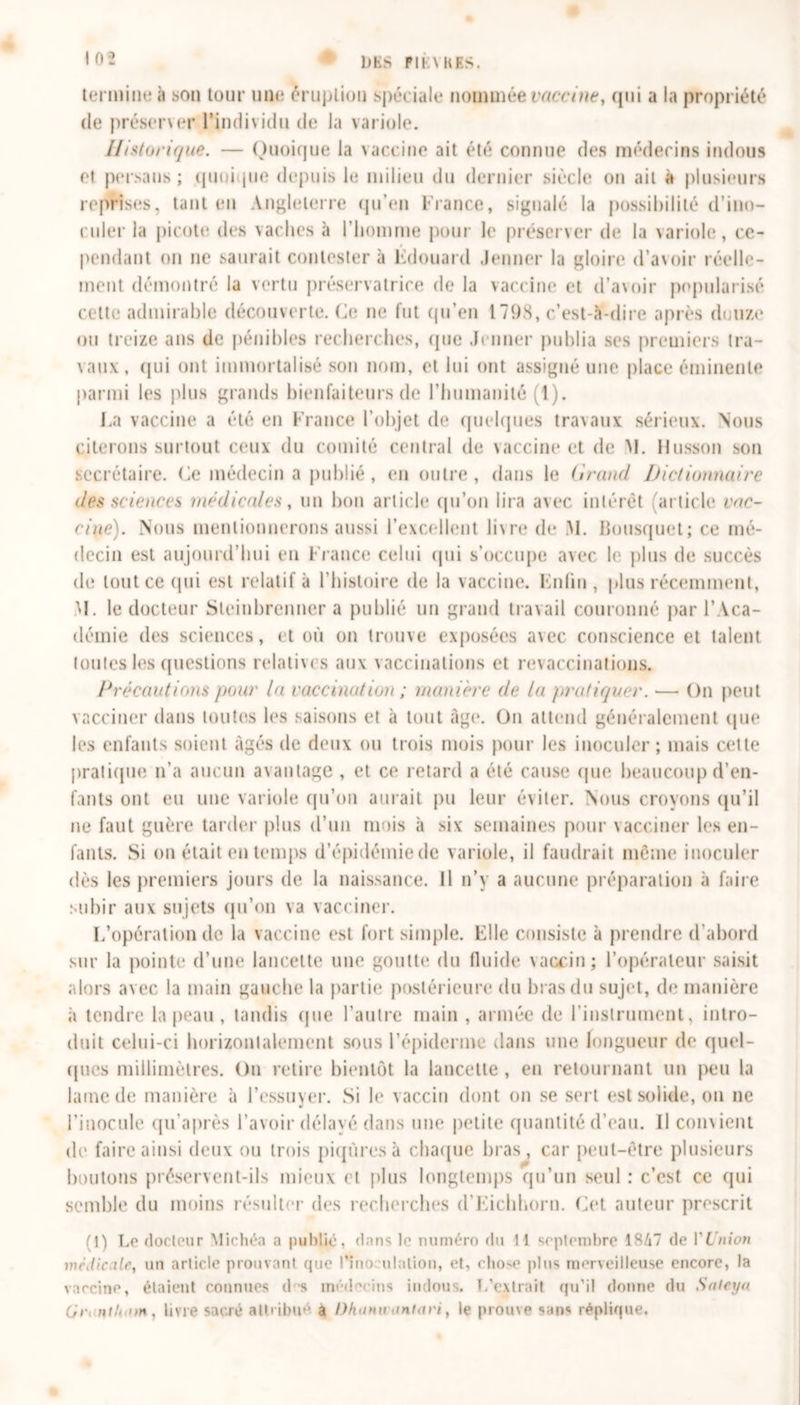 MS PU \ K ES. tCM iniiK* il son tour une éruption spéciale nommée vaccine, qui a la propriété de préserver l’individu de la variole. Historique. — Quoique la vaccine ait été connue des médecins indous et persans ; quoi pie depuis le milieu du dernier siècle on ait à plusieurs reprises, tant en Angleterre qu’en France, signalé la possibilité d’ino- culer la picote des vaches à l’homme pour le préserver de la variole, ce- pendant on ne saurait contester à Edouard Jenner la gloire d’avoir réelle- ment démontré la vertu préservatrice de la vaccine et d’avoir popularisé celte admirable découverte. Ce ne fut qu’en 1798, c’est-à-dire après douze ou treize ans de pénibles recherches, que Jenner publia ses premiers tra- vaux, qui ont immortalisé son nom, et lui ont assigné une place éminente parmi les plus grands bienfaiteurs de l’humanité (1). La vaccine a été en France l’objet de quelques travaux sérieux. Nous citerons surtout ceux du comité centrai de vaccine et de M. Husson son secrétaire. Ce médecin a publié , en outre, dans le (irand Dictionnaire des science!* médicales, un bon article qu’on lira avec intérêt (article vac- cine). Nous mentionnerons aussi l’excellent livre de M. Bousquet; ce mé- decin est aujourd’hui en France celui (pii s'occupe avec le plus de succès de tout ce qui est relatif à l’histoire de la vaccine. Enfin , plus récemment, M. le docteur Sleinbrenner a publié un grand travail couronné par l’Aca- démie des sciences, et où on trouve exposées avec conscience et talent toutes les questions relatives aux vaccinations et revaccinations. Précautions /tour la vaccination ; manière de la /trafiquer. — On peut vacciner dans toutes les saisons et à tout âge. On attend généralement que les enfants soient âgés de deux ou trois mois pour les inoculer; mais cette pratique n’a aucun avantage , et ce retard a été cause que beaucoup d’en- fants ont eu une variole qu’on aurait pu leur éviter. Nous croyons qu’il ne faut guère tarder plus d’un mois à six semaines pour vacciner les en- fants. Si on était en temps d’épidémie de variole, il faudrait même inoculer dès les premiers jours de la naissance. Il n’y a aucune préparation à faire subir aux sujets qu’on va vacciner. L’opération de la vaccine est fort simple. Elle consiste à prendre d'abord sur la pointe d’une lancette une goutte du fluide vaccin; l’opérateur saisit alors avec la main gauche la partie postérieure du bras du sujet, de manière à tendre la peau , tandis que l’autre main , armée de l'instrument, intro- duit celui-ci horizontalement sous l’épiderme dans une longueur de quel- ques millimètres. On retire bientôt la lancette, en retournant un peu la lame de manière à l’essuyer. Si le vaccin dont on se sert est solide, ou ne l'inocule qu’après l’avoir délayé dans une petite quantité d’eau. Il convient de faire ainsi deux ou trois piqûres à chaque bras, car peut-être plusieurs boutons préservent-ils mieux et plus longtemps qu’un seul : c’est ce qui semble du moins résulter des recherches d'Eichhorn. Cet auteur prescrit (1) Le docteur Michéa a publié, dans le numéro du 11 septembre 1847 de VUnion médicale, un article prouvant que l’îno ulation, et, chose plus merveilleuse encore, la vaccine, étaient connues d s médecins indous. L’extrait qu’il donne du Sateyn Cir&gt; ntU&lt;on, livre sacré attribué a Dkann antavi, le prouve sans réplique.