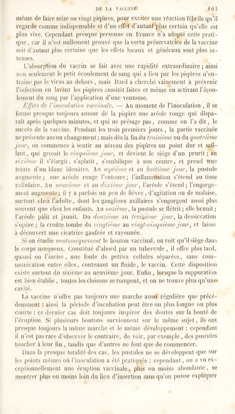 même de faire seize ou vingt piqûres, pour exciter une réaction fébrile qu’il regarde comme indispensable et d’un effet d’autant plus certain qu’elle est plus vive. Cependant presque personne en France n’a adopté cette prati- que , car il n’est nullement prouvé que la vertu préservatrice de la vaccine soit d’autant plus certaine que les effets locaux et généraux sont plus in- tenses. L’absorption du vaccin se fait avec une rapidité extraordinaire ; ainsi non seulement le petit écoulement de sang qui a lieu par les piqûres n’en- traîne pas le virus au dehors, mais Itard a cherché vainement à prévenir l’infection en lavant les piqûres aussitôt faites et même en activant l’écou- lement du sang par l’application d’une ventouse. Effets de Vinoculation vaccinale. — Au moment de l’inoculation , il se forme presque toujours autour de la piqûre une aréole rouge qui dispa- raît après quelques minutes, et qui ne présage pas, comme on l’a dit, le succès de la vaccine. Pendant les trois premiers jours , la partie vaccinée ne présente aucun changement ; mais dès la fin du troisième ou du quatrième jour, on commence à sentir au niveau des piqûres un point dur et sail- lant, qui grossit \q cinquième jour, et devient le siège d’un prurit; au sixième il s’élargit, s’aplatit, s’ombilique à son centre, et prend une teinte d’un blanc bleuâtre. Au septième et au huitième jour, la pustule augmente; une aréole rouge l’entoure; l’inflainmation s’étend au tissu cellulaire. Au neuvième et au dixième jour, l’aréole s’étend; l’engorge- ment augmente; il y a parfois un peu de fièvre, d’agitation ou de malaise, surtout chez l’adulte, dont les ganglions axillaires s’engorgent aussi plus souvent que chez les enfants. Au onzième, la pustule se flétrit; elle brunit ; l’aréole pâlit et jaunit. Du douzième au treizième jour, la dessiccation s’opère ; la croûte tombe du vingtième au vingt-cinquième jour, et laisse à découvert une cicatrice gaufrée et rayonnée. Si on étudie anatomiquement le bouton vaccinal, on voit qu’il siège dans le corps muqueux. Constitué d’abord par un tubercule , il offre plus lard, quand on l’incise, une foule de petites cellules séparées, sans com- munication entre elles, contenant un fluide, le vaccin. Cette disposition existe surtout du sixième au neuvième jour. Enfin , lorsque la suppuration est bien établie , toutes les cloisons se rompent, et on ne trouve plus qu’une cavité. La vaccine n’offre pas toujours une marche aussi régulière que précé- demment : ainsi la période d’incubation peut être ou plus longue ou plus courte : ce dernier cas doit toujours inspirer des doutes sur la bonté de l’éruption. Si plusieurs boutons surviennent sur le même sujet, ils ont presque toujours la même marche et le même développement : cependant il n’est pas rare d’observer le contraire, de voir, par exemple , des pustules toucher à leur fin , tandis que d’autres ne font que de commencer. Dans la presque totalité des cas, les pustules ne se développent que sur les points mêmes où l’inoculation a été pratiquée : cependant, on a vu ex- ceptionnellement une éruption vaccinale, plus ou moins abondante, se montrer plus ou moins loin du lieu d’insertion sans qu’on puisse expliquer