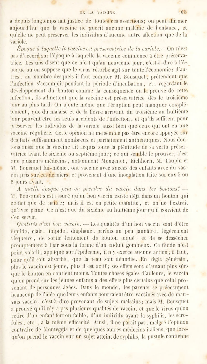 a depuis longtemps fait justice de toutes ces assertions; on peut affirmer aujourd’hui (pie la vaccine ne -guérit aucune maladie de l’enfance, et qu’elle ne peut préserver les individus d’aucune autre affection (pie de la variole. r Epoque à laquelle la vaccine est préservatrice de la variole.—On n’est pas d’accord sur l’époque à laquelle la vaccine commence à être préserva- trice. Les uns disent que ce n’est qu’au neuvième jour, c’est-à-dire à l’é- poque où on suppose que le virus résorbé agit sur toute l’économie ; d’au- tres, au nombre desquels il faut compter M. Bousquet, prétendent que l’infection s’accomplit pendant la période d’incubation, et, regardant le développement du bouton comme la conséquence ou la preuve de cette infection, ils admettent que la vaccine est préservatrice dès le troisième jour au plus tard. On ajoute même que l’éruption peut manquer complè- tement, que du malaise et de la lièvre arrivant du troisième au huitième jour peuvent être les seuls accidents de l’infection , et qu’ils suffisent pour préserver les individus de la variole aussi bien que ceux qui ont eu une vaccine régulière. Celte opinion ne me semble pas être encore appuyée sur des faits suffisamment nombreux et parfaitement authentiques. Nous dou- tons aussi que la vaccine ait acquis toute la plénitude de sa vertu préser- vatrice avant le sixième ou septième jour ; ce qui semble le prouver, c’est (pie plusieurs médecins, notamment Mongenot, Eichhorn, M. Taupin et M. Bousquet lui-même, ont vacciné avec succès des enfants avec du vac- cin pris sur ces derniers, et provenant d’une inoculation faite sur eux 5 ou 6 jours avant. A quelle époque peut-on prendre du vaccin dans les boutons? — M. Bousquet s’est assuré qu’un bon vaccin existe déjà dans un bouton qui ne fait que de naître; mais il est en petite quantité , et on ne l’extrait qu’avec peine. Ce n’est que du sixième au huitième jour qu’il convient de s’en servir. Qualités (Tun bon vaccin. — Les qualités d’un bon vaccin sont d’être liquide, clair, limpide, diaphane, parfois un peu jaunâtre, légèrement visqueux , de sortir lentement du bouton piqué , et de se dessécher promptement à l’air sous la forme d’un enduit gommeux. Ce fluide n’est point volatil; appliqué sur l’épiderme, il n’y exerce aucune action; il faut, pour qu’il soit absorbé, que la peau soit dénudée. En règle générale , plus le vaccin est jeune, plus il est actif; ses effets sont d’autant plus sûrs (pie le bouton en contient moins. Toutes choses égales d’ailleurs, le vaccin qu’on prend sur les jeunes enfants a des effets plus certains que celui pro- venant de personnes âgées. Dans le monde, les parents se préoccupent beaucoup de l’idée que leurs enfants pourraient être vaccinés avec de mau- vais vaccin, c’est-à-dire provenant de sujets malsains; mais M. Bousquet a prouvé qu’il n’y a pas plusieurs qualités de vaccin, et que le virus qu’on retire d’un enfant fort ou faible, d’un individu ayant la syphilis, les scro- fules, etc. , a la même efficacité. Ainsi, il ne paraît pas, malgré l’opinion contraire de Monteggia et de quelques autres médecins italiens, que lors- qu’on prend le vaccin sur un sujet atteint de syphilis, la pustule contienne