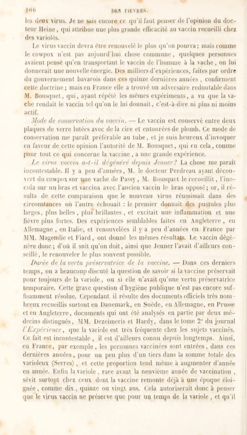 I«)b les deux virus. Je ne s«iis encore ce qu'il faut penser de l’opinion du doc- teur Heine, qui attribue une plus grande efficacité au vaccin recueilli chez des variolés. Le virus vaccin devra être renouvelé le plus qu’on pourra; niais comme le cowpox n’est pas aujourd’hui chose commune , quelques personnes avaient pensé qu’en transportant le vaccin de l’homme à la vache, on lui donnerait une nouvelle énergie. Des milliers d’expériences, faites par ordre du gouvernement bavarois dans ces quinze dernières années , confirment cette doctrine; mais en France elle a trouvé un adversaire redoutable dans M. Bousquet, qui, ayant répété les mêmes expériments, a vu que la va- che rendait le vaccin tel qu’on le lui donnait, c’est-à-dire ni plus ni moins actif. Mode de conservât ion du vaccin. — Le vaccin est conservé entre deux plaques de verre lutées avec delà cire et entourées de plomb. Ce mode de conservation me paraît préférable au tube, et je suis heureux d’invoquer en faveur de cette opinion l’autorité de M. Bousquet, qui en cela, comme pour tout ce qui concerne la vaccine , a une grande expérience. Le virus vaccin a-t-il dégénéré depuis Jenner ? La chose me paraît incontestable. Il y a peu d’années, M. le docteur Perdreau ayant décou- vert du cowpox sur une vache de Passy , M. Bousquet le recueillit, l’ino- cula sur un bras et vaccina avec l’ancien vaccin le bras opposé; or, il ré- sulta de cette comparaison que le nouveau virus réussissait dans des circonstances où l’autre échouait : le premier donnait des pustules plus larges, plus belles, plus brillantes , et excitait une inflammation et une fièvre plus fortes. Des expériences semblables faites en Angleterre, en Allemagne , en Italie1, et renouvelées il y a peu d’années en France par MM. Magendie et Fiard, ont donné les mêmes résultats. Le vaccin dégé- nère donc; d’où il suit qu’on doit, ainsi que Jenner l’avait d’ailleurs con- seillé, le renouveler le plus souvent possible. Durée de la vertu préservatrice de la vaccine. — Dans ces derniers temps, on a beaucoup discuté la question de savoir si la vaccine préservait pour toujours de la variole, ou si elle n’avait qu’une vertu préservatrice temporaire. Cette grave question d’hygiène publique n’est pas encore suf - fisamment résolue. Cependant il résulte des documents officiels très nom- breux recueillis surtout en Danemark, en Suède, en Allemagne, en Prusse et en Angleterre, documents qui ont été analysés en partie par deux mé- decins distingués, MM. Dezeimeris et Hardy, dans le tome 2 du journal /’Expérience, que la variole est très fréquente chez les sujets vaccinés. Ce fait est incontestable , il est d’ailleurs connu depuis longtemps. Ainsi, en France, par exemple, les personnes vaccinées sont entrées, dans ces dernières années, pour un peu plus d’un tiers dans la somme totale des varioleux (Serres) , et cette proportion tend même à augmenter d’année en année. Enfin la variole , rare avant la neuvième année de vaccination , sévit surtout chez ceux dont la vaccine remonte déjà à une époque éloi- gnée, comme dix, quinze ou vingt ans. Cela autoriserait donc à penser que le virus vaccin ne préserve que pour un temps de la variole , et qu’il