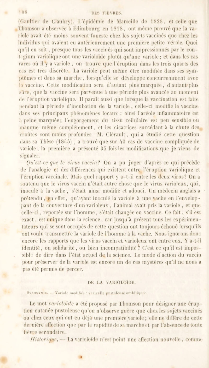 DLb LIEVRES. ! US (Caultier de Claubry). L’épidémie de Marseille* de 1 îS2»S , et celle que Thomson a observée à Edimbourg en 1818, ont meme prouvé que la va- riole avait été moins souvent funeste chez les sujets vaccinés que chez les individus qui avaient eu antérieurement une première petite vérole. Quoi qu’il en soit , presque tous les vaccinés qui sont impressionnés par le con- t giuin variolique ont une varioloïde plutôt qu’une variole; et dans les cas rares où il y a variole , on trouve que l’éruption dans les trois quarts des cas est très discrète. La variole peut même être modifiée dans ses sym- ptômes et dans sa marche, lorsqu’elle se développe concurremment avec la vaccine. Celte modification sera d’autant plus marquée, d’autantzplus sûre, que la vaccine sera parvenue à une période plus avancée au moment de l’éruption variolique. Il paraît aussi (pie lorsque la vaccination est faite pendant la période d’incubation de la variole, celle-ci modifie la vaccine dans ses principaux phénomènes locaux : ainsi l’aréole inflammatoire est a peine marquée; l’engorgement du tissu cellulaire est peu sensible ou manque même complètement, et les cicatrices succédant à la chute des croûtes sont moins profondes. M. Clérault, (pii a étudié cette question dans sa Thèse (1845) , a trouvé que sur 40 cas de vaccine compliquée de variole , la première a présenté 35 fois les modifications que je viens de signaler. Ou est-ce que le virus vaccin? On a pu juger d’après ce qui précède de l’analogie et des différences qui existent entre l’éruption variolique cl l’éruption vaccinale. Mais quel rapport y a-t-il entre les deux virus? On a soutenu que le virus vaccin n’était autre chose que le virus varioleux, qui, inoculé à la vache, s’était ainsi modifié et adouci. I n médecin anglaisa prétendu , en effet, qu’ayant inoculé la variole à une vache en l’envelop- pant de la couverture d’un varioleux , l’animal avait pris la variole , et que celle-ci, reportée sur l’homme, s’était changée en vaccine. Ce fait, s’il est exact, est unique dans la science; car jusqu’à présent tous les expérimen- tateurs qui se sont occupés de cette question ont toujours échoué lorsqu’ils ont voulu transmettre la variole de l’homme à la vache. Nous ignorons donc encore les rapports que les virus vaccin et varioleux ont entre eux. ï a-t-il identité, ou solidarité, ou bien incompatibilité . C’est ce qu’il est impos- sible de dire dans l’état actuel de la science. Le mode d’action du vaccin pour préserver de la variole est encore un de ces mystères qu’il ne nous a pas été permis de percer. DE I.A VARIOLOÏDE. Synonymie. — Variole modifiée : varicelle pustuleuse omLili'iuo-. Le mot varioloïde a été proposé par Thomson pour désigner une érup- tion cutanée pustuleuse qu’on n’observe guère que chez les sujets vaccinés ou chez ceux qui ont eu déjà une première variole; elle ne diffère de cette dernière affection que par la rapiditédesa marche et par l’absence de toute lièvre secondaire. Ifis(o?'i//i/c,— La varioloïde n’est point une affection nouvelle, comme