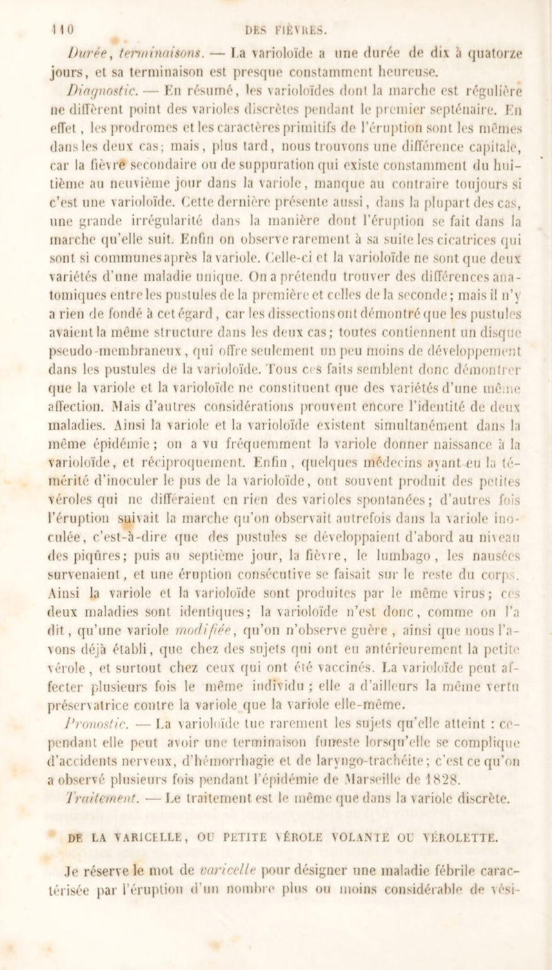 HO DES FIÈVRES. Durée, ten/iinaisons. — l a varioloïde a une durée de dix à quatorze jours, et sa terminaison est presque constamment heureuse. Diagnostic. — En résumé, les varioloïdes dont la marche est régulière ne diffèrent point des varioles discrètes pendant le premier septénaire. En effet, les prodromes et les caractères primitifs de l'éruption sont les mêmes dans les deux cas; mais, plus tard, nous trouvons une différence capitale, car la lièvre secondaire ou de suppuration qui existe constamment du hui- tième au neuvième jour dans la variole, manque au contraire toujours si c’est une varioloïde. Cette dernière présente aussi, dans la plupart des cas, une grande irrégularité dans la manière dont l’éruption se fait dans la marche qu’elle suit. Enfin on observe rarement à sa suite les cicatrices qui sont si communes après la variole. Celle-ci et la varioloïde ne sont que deux variétés d’une maladie unique. On a prétendu trouver des différences ana- tomiques entre les pustules de la première et celles delà seconde; mais il n’\ a rien de fondé à cet égard , car les dissections ont démontré (pie les pustules avaient la même structure dans les deux cas; toutes contiennent un disque pseudo-membraneux , qui offre seulement un peu moins de développement dans les pustules de la varioloïde. Tous ces faits semblent donc démontrer (pie la variole et la varioloïde ne constituent que des variétés d’une même affection. Mais d’autres considérations prouvent encore l’identité de deux maladies. Ainsi la variole et la varioloïde existent simultanément dans la même épidémie ; on a vu fréquemment la variole donner naissance à la varioloïde, et réciproquement. Enfin , quelques médecins ayant eu la té- mérité d’inoculer le pus de la varioloïde, ont souvent produit des petites véroles qui ne différaient en rien des varioles spontanées ; d’autres fois l’éruption suivait la marche qu’on observait autrefois dans la variole ino- culée, c’est-à-dire que des pustules se développaient d’abord au niveau des piqûres; puis au septième jour, la fièvre, le lumbago, les nausées survenaient, et une éruption consécutive se faisait sur le reste du corj .. Ainsi la variole et la varioloïde sont produites par le même virus ; ces deux maladies sont identiques; la varioloïde n’est donc, comme on l’a dit, qu’une variole modifiée, qu’on n’observe guère , ainsi que nous Ta- xons déjà établi, que chez des sujets qui ont eu antérieurement la petite vérole, et surtout chez ceux qui ont été vaccinés. La varioloïde peut af- fecter plusieurs fois le même individu ; elle a d’ailleurs la même vertu préservatrice contre la variole que la variole elle-même. Pronostic. — La varioloïde lue rarement les sujets qu’elle atteint : ce- pendant elle peut avoir une terminaison funeste lorsqu'elle se complique d’accidents nerveux, d’hémorrhagie et de larvngo-trachéite; c’est ce qu’on a observé plusieurs fois pendant l’épidémie de .Marseille de 1828. Traitement. —Le traitement est le même (pie dans la variole discrète. DF. LA VARICELLE, OU PETITE VÉROLE VOLANTE OU YÉROLETTE. Je réserve le mot de varicelle pour désigner une maladie fébrile carac- térisée par T éruption d’un nombre plus ou moins considérable de vési-