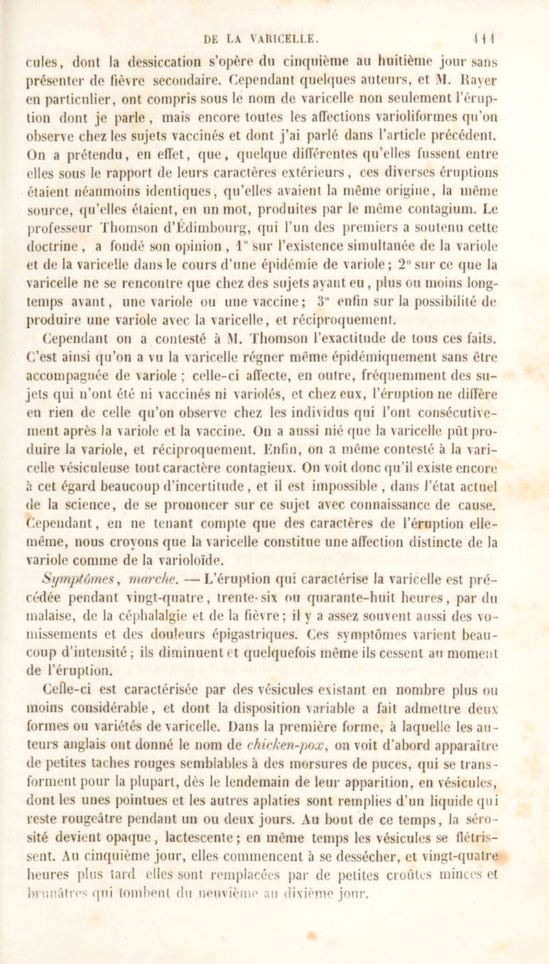 cules, dont la dessiccation s’opère du cinquième au huitième jour sans présenter de fièvre secondaire. Cependant quelques auteurs, et M. Rayer en particulier, ont compris sous le nom de varicelle non seulement l’érup- tion dont je parle , mais encore toules les affections varioliformes qu’on observe chez les sujets vaccinés et dont j’ai parlé dans l’article précédent. On a prétendu, en effet, que, quelque différentes qu’elles fussent entre elles sous le rapport de leurs caractères extérieurs, ces diverses éruptions étaient néanmoins identiques, qu’elles avaient la même origine, la même source, qu’elles étaient, en un mot, produites par le même contagium. Le professeur Thomson d’Édimbourg, qui l’un des premiers a soutenu cette doctrine , a fondé son opinion , 1° sur l’existence simultanée de la variole et de la varicelle dans le cours d’une épidémie de variole; 2° sur ce que la varicelle ne se rencontre que chez des sujets ayant eu, plus ou moins long- temps avant, une variole ou une vaccine; 3° enfin sur la possibilité de produire une variole avec la varicelle, et réciproquement. Cependant on a contesté à M. Thomson l’exactitude de tous ces faits. C’est ainsi qu’on a vu la varicelle régner même épidémiquement sans être accompagnée de variole ; celle-ci affecte, en outre, fréquemment des su- jets qui n’ont été ni vaccinés ni variolés, et chez eux, l’éruption ne diffère en rien de celle qu’on observe chez les individus qui l’ont consécutive- ment après la variole et la vaccine. On a aussi nié que la varicelle pût pro- duire la variole, et réciproquement. Enfin, on a même contesté à la vari- celle vésiculeuse tout caractère contagieux. On voit donc qu’il existe encore à cet égard beaucoup d’incertitude, et il est impossible , dans l’état actuel de la science, de se prononcer sur ce sujet avec connaissance de cause. Cependant, en ne tenant compte que des caractères de l’éruption elle- même, nous croyons que la varicelle constitue une affection distincte de la variole comme de la varioloïde. Symptômes, marche. —L’éruption qui caractérise la varicelle est pré- cédée pendant vingt-quatre, trente-six ou quarante-huit heures, par du malaise, de la céphalalgie et de la fièvre; il y a assez souvent aussi des vo- missements et des douleurs épigastriques. Ces symptômes varient beau- coup d’intensité ; ils diminuent et quelquefois même ils cessent au moment de l’éruption. Celle-ci est caractérisée par des vésicules existant en nombre plus ou moins considérable, et dont la disposition variable a fait admettre deux formes ou variétés de varicelle. Dans la première forme, à laquelle les au- teurs anglais ont donné le nom de chicken-pox, on voit d’abord apparaître de petites taches rouges semblables à des morsures de puces, qui se trans- forment pour la plupart, dès le lendemain de leur apparition, en vésicules, dont les unes pointues et les autres aplaties sont remplies d’un liquide qui reste rougeâtre pendant un ou deux jours. Au bout de ce temps, la séro- sité devient opaque, lactescente ; en même temps les vésicules se flétris- sent. Au cinquième jour, elles commencent à se dessécher, et vingt-quatre heures plus lard elles sont remplacées par de petites croûtes minces et brunâtres qui tombent du neuvième au dixième jour.