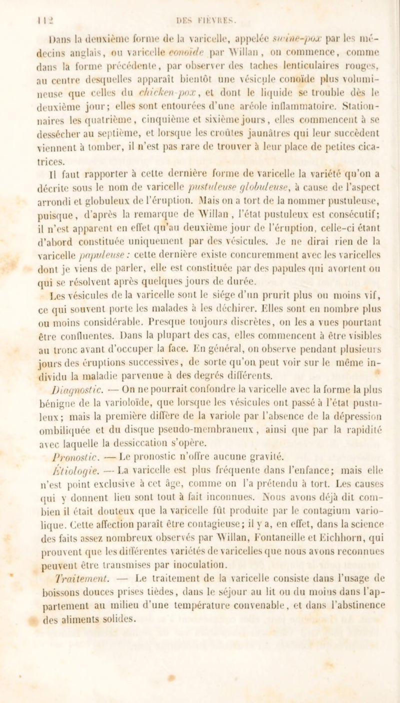 Dans la deuxième forme de la varicelle, appelée s/t'iite-puj.■ par les mé- decins anglais, ou varicelle eomïdc par Millau, on commence, comme dans la forme précédente, par observer des taches lenticulaires rouges, au centre desquelles apparaît bientôt une vésicule conoïde plus volumi- neuse que celles du rhicken-pox, el dont le liquide se trouble dès le deuxième jour; elles sont entourées d’une aréole inflammatoire. Station- naires les quatrième, cinquième et sixième jours, elles commencent à se dessécher au septième, et lorsque les croules jaunâtres qui leur succèdent viennent à tomber, il n’est pas rare de trouver à leur place de petites cica- trices. Il faut rapporter à celte dernière forme de varicelle la variété qu’on a décrite sous le nom de varicelle pustuleuse globuleuse, à cause de l’aspect arrondi el globuleux de l’éruption. Mais on a tort de la nommer pustuleuse, puisque, d’après la remarque de Millau, l’état pustuleux est consécutif; il n’est apparent en effet qu’au deuxième jour de l’éruption, celle-ci étant d’abord constituée uniquement par des vésicules. Je ne dirai rien tle la varicelle populeuse: cette dernière existe concuremment avec les varicelles dont je viens de parler, elle est constituée par des papules qui avortent ou qui se résolvent après quelques jours de durée. Les vésicules delà varicelle sont le siège d’un prurit plus ou moins vif, ce qui souvent porte les malades à les déchirer. Elles sont en nombre plus ou moins considérable. Presque toujours discrètes, on lésa vues pourtant être confluentes. Dans la plupart des cas, elles commencent à être visibles au tronc avant d’occuper la face. En général, on observe pendant plusieurs jours des éruptions successives, de sorte qu’on peut voir sur le même in- dividu la maladie parvenue à des degrés différents. Diagnostic. — On ne pourrait confondre la varicelle avec la forme la plus bénigne de la varioloïde, (pie lorsque les vésicules ont passé à l’état pustu- leux; mais la première diffère de la variole par l’absence de la dépression ombiliquée et du disque pseudo-membraneux, ainsi que par la rapidité avec laquelle la dessiccation s’opère. Pronostic. — Le pronostic n’offre aucune gravité. Étiologie. —La varicelle est plus fréquente dans l’enfance; mais elle n’est point exclusix e à cet âge, comme on l’a prétendu à tort. Les causes (iui y donnent lieu sont tout à fait inconnues. Nous avons déjà dit com- bien il était douteux que la varicelle fût produite par le contagium vario- lique. Cette affection paraît être contagieuse; il y a, en effet, dans la science des faits assez nombreux observés par M illau, Fontaneille et Eichhorn, qui prouvent que les différentes variétés de varicelles que nous avons reconnues peuvent être transmises par inoculation. Traitement. — Le traitement de la varicelle consiste dans l’usage de boissons douces prises tièdes, dans le séjour au lit ou du moins dans l'ap- partement au milieu d’une température convenable, et dans l’abstinence des aliments solides. %