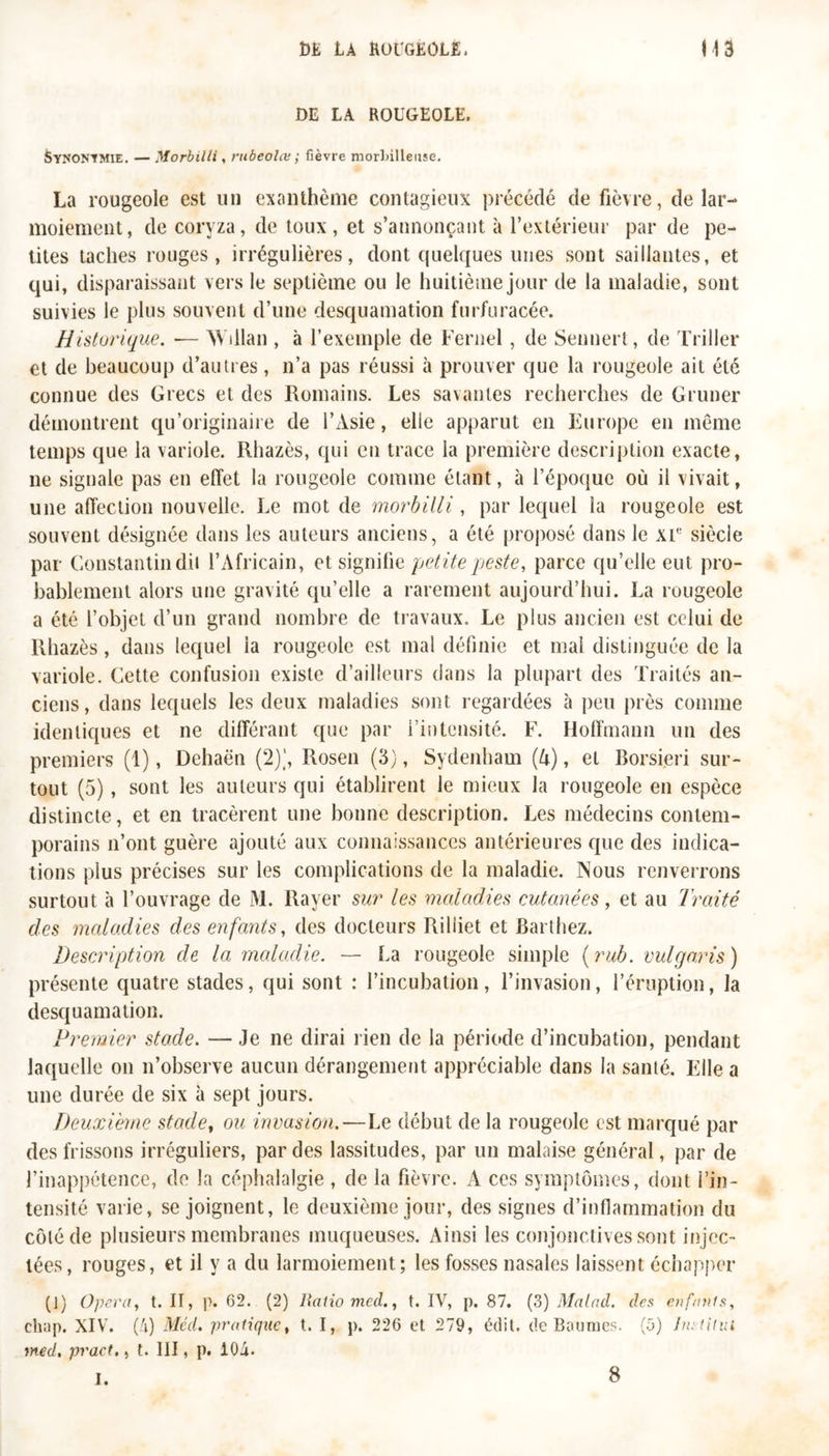 DE LA ROUGEOLE. Synonymie. — Morbilli, rubeolœ ; fièvre morlnlleuse. La rougeole est un exanthème contagieux précédé de fièvre, de lar- moiement, de coryza, de toux, et s’annonçant à l’extérieur par de pe- tites taches rouges, irrégulières, dont quelques unes sont saillantes, et qui, disparaissant vers le septième ou le huitième jour de la maladie, sont suivies le plus souvent d’une desquamation furfuracée. Historique. — Wdlan , à l’exemple de Fernel , de Sennert, de Triller et de beaucoup d’autres, n’a pas réussi à prouver que la rougeole ait été connue des Grecs et des Romains. Les savantes recherches de Gruner démontrent qu’originaire de l’Asie, elle apparut en Europe en même temps que la variole. Rhazès, qui en trace la première description exacte, ne signale pas en effet la rougeole comme étant, à l’époque où il vivait, une affection nouvelle. Le mot de morbilli, par lequel la rougeole est souvent désignée dans les auteurs anciens, a été proposé dans le XIe siècle par Constantin dit l’Africain, et signihe petite peste, parce qu’elle eut pro- bablement alors une gravité qu’elle a rarement aujourd’hui. La rougeole a été l’objet d’un grand nombre de travaux. Le plus ancien est celui de Rhazès, dans lequel ia rougeole est mal définie et mai distinguée de la variole. Cette confusion existe d’ailleurs dans la plupart des Traités an- ciens, dans lequels les deux maladies sont regardées à peu près comme identiques et ne différant que par l’intensité. F. Hoffmann un des premiers (1), Dehaën (2)], Rosen (3), Sydenham (h), et Borsieri sur- tout (5), sont les auteurs qui établirent le mieux la rougeole en espèce distincte, et en tracèrent une bonne description. Les médecins contem- porains n’ont guère ajouté aux connaissances antérieures que des indica- tions plus précises sur les complications de la maladie. Nous renverrons surtout à l’ouvrage de M. Rayer sur les maladies cutanées, et au Traité des maladies des enfants, des docteurs Riliiet et Barthez. Description de la maladie. — La rougeole simple ( rub. vulgaris) présente quatre stades, qui sont : l’incubation, l’invasion, l’éruption, la desquamation. Premier stade. — Je ne dirai rien de la période d’incubation, pendant laquelle on n’observe aucun dérangement appréciable dans la santé. Elle a une durée de six à sept jours. Deuxième stade, ou invasion.—Le début de la rougeole est marqué par des frissons irréguliers, par des lassitudes, par un malaise général, par de l’inappétence, de la céphalalgie, de la fièvre. A ces symptômes, dont l’in- tensité varie, se joignent, le deuxième jour, des signes d’inflammation du côté de plusieurs membranes muqueuses. Ainsi les conjonctives sont injec- tées, rouges, et il y a du larmoiement; les fosses nasales laissent échapper (1) Opéra, t. IT, p. 62. (2) Ratio med., t. IV, p. 87. (3) Malad. des enfants, ch;ip. XIV. (4) Méd. pratique, t. I, p. 226 et 279, édit, de Baumes. (5) Inriitui med, pract., t. III, p. 104. 1. 8
