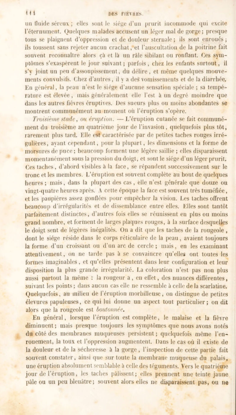 un fluide séreux ; elles sont le siège d’un prurit incommode qui excite réternument. Quelques malades accusent un léger mal de gorge; presque tous se plaignent d’oppression et de douleur sternale ; ils sont enroués ; ils toussent sans rejeter aucun crachat, et l’auscultation de la poitrine fait souvent reconnaître alors cà et là un râle sibilant ou ronflant. Ces svm- » w ptômes s’exaspèrent le jour suivant ; parfois , chez les enfants surtout, il s’y joint un peu d’assoupissement, du délire, et même quelques mouve- ments convulsifs. Chez d’autres, il \ a des vomissements et de la diarrhée. En général, la peau n’est le siège d’aucune sensation spéciale ; sa tempé- rature est élevée , mais généralement elle l’est à un degré moindre que dans les autres fièvres éruptives. Des sueurs plus ou moins abondantes se montrent communément au moment où l’éruption s’opère. Troisième stade, ou éruption. —L’éruption cutanée se fait communé- ment du troisième au quatrième jour de l’invasion, quelquefois plus tôt, rarement plus tard. Elle est caractérisée par de petites taches rouges irré- gulières, ayant cependant, pour la plupart, les dimensions et la forme de morsures de puce; beaucoup forment une légère saillie ; elles disparaissent momentanément sous la pression du doigt, et sont le siège d’un léger prurit. Ces taches, d’abord visibles à la face, se répandent successivement sur le tronc et les membres. L’éruption est souvent complète au bout de quelques heures; mais, dans la plupart des cas, elle n’est générale que douze ou vingt-quatre heures après. A cette époque la face est souvent très tuméfiée, et les paupières assez gonflées pour empêcher la vision. Les taches offrent beaucoup d’irrégularités et de dissemblance entre elles. Elles sont tantôt parfaitement distinctes, d’autres fois elles se réunissent en plus ou moins grand nombre, et forment de larges plaques rouges, à la surface desquelles le doigt sent de légères inégalités. On a dit que les taches de la rougeole , dont le siège réside dans le corps réticulaire de la peau, avaient toujours la forme d’un croissant ou d’un arc de cercle; mais, en les examinant attentivement, on ne tarde pas à se convaincre qu’elles ont toutes les formes imaginables, et qu’elles présentent dans leur configuration et leur disposition la plus grande irrégularité. La coloration n’est pas non plus aussi partout la même : la rougeur a, en effet, des nuances différentes, suivant les points ; dans aucun cas elle ne ressemble à celle de la scarlatine. Quelquefois, au milieu de l’éruption morbilleuse, on distingue de petites élevures papuleuses, ce qui lui donne un aspect tout particulier; on dit alors (jue la rougeole est boutonnée. En général, lorsque l’éruption est complète, le malaise et la fièvre diminuent; mais presque toujours les symptômes que nous avons notés du côté des membranes muqueuses persistent ; quelquefois même l’en- rouement, la toux et l’oppression augmentent. Dans le cas où il existe de la douleur et de la sécheresse à la gorge, l’inspection de cette partie fait souvent constater, ainsi (jue sur toute la membrane muqueuse du palais, une éruption absolument semblable à celle des téguments. Vers le quatrième jour de l’éruption, les taches pâlissent; elles prennent une teinte jaune pâle ou un peu bleuâtre; souvent alors elles ne dispalaissent pas, ou ne